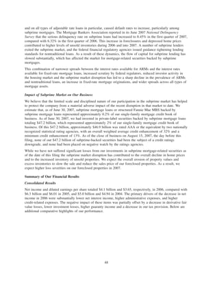 and on all types of adjustable rate loans in particular, caused default rates to increase, particularly among
subprime mortgages. The Mortgage Bankers Association reported in its June 2007 National Delinquency
Survey that the serious delinquency rate on subprime loans had increased to 8.45% in the first quarter of 2007,
compared with 6.32% in the first quarter of 2006. This increase in foreclosures and depressed home prices
contributed to higher levels of unsold inventories during 2006 and into 2007. A number of subprime lenders
exited the subprime market, and the federal financial regulatory agencies issued guidance tightening lending
standards for nontraditional loans. As a result of these dynamics, the flow of capital for subprime lending has
slowed substantially, which has affected the market for mortgage-related securities backed by subprime
mortgages.
This combination of narrower spreads between the interest rates available for ARMs and the interest rates
available for fixed-rate mortgage loans, increased scrutiny by federal regulators, reduced investor activity in
the housing market and the subprime market disruption has led to a sharp decline in the prevalence of ARMs
and nontraditional loans, an increase in fixed-rate mortgage originations, and wider spreads across all types of
mortgage assets.
Impact of Subprime Market on Our Business
We believe that the limited scale and disciplined nature of our participation in the subprime market has helped
to protect the company from a material adverse impact of the recent disruption in that market to date. We
estimate that, as of June 30, 2007, subprime mortgage loans or structured Fannie Mae MBS backed by
subprime mortgage loans represented approximately 0.2% of our single-family mortgage credit book of
business. As of June 30, 2007, we had invested in private-label securities backed by subprime mortgage loans
totaling $47.2 billion, which represented approximately 2% of our single-family mortgage credit book of
business. Of this $47.2 billion, approximately $46.9 billion was rated AAA or the equivalent by two nationally
recognized statistical rating agencies, with an overall weighted average credit enhancement of 32% and a
minimum credit enhancement of 13%. As of the close of business on August 15, 2007, the day before this
filing, none of our $47.2 billion of subprime-backed securities had been the subject of a credit ratings
downgrade, and none had been placed on negative watch by the ratings agencies.
While we have not suffered significant losses from our investments in subprime mortgage-related securities as
of the date of this filing the subprime market disruption has contributed to the overall decline in home prices
and to the increased inventory of unsold properties. We expect the overall erosion of property values and
excess inventories to slow the sale and reduce the sales price of our foreclosed properties. As a result, we
expect higher loss severities on our foreclosed properties in 2007.
Summary of Our Financial Results
Consolidated Results
Net income and diluted earnings per share totaled $4.1 billion and $3.65, respectively, in 2006, compared with
$6.3 billion and $6.01 in 2005, and $5.0 billion and $4.94 in 2004. The primary drivers of the decrease in net
income in 2006 were substantially lower net interest income, higher administrative expenses, and higher
credit-related expenses. The negative impact of these items was partially offset by a decrease in derivative fair
value losses, lower investment losses, higher guaranty income and a decrease in our tax provision. Below are
additional comparative highlights of our performance.
48
 