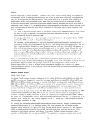 Outlook
Industry trends that we believe will have a continued effect on our financial results during 2007 include the
decline in the growth of mortgage debt outstanding, the decline in home prices, increasing mortgage interest
rates and the disruption in the mortgage market. These factors have led to an increase in the inventory of
unsold homes, which has contributed to slower home sales and reduced sale prices following a borrower
default on a mortgage loan. As a result of these same factors, however, we expect the growth in our book of
business to exceed growth of U.S. residential mortgage debt outstanding as borrowers refinance into the longer
term fixed-rate mortgage loans that have always represented the substantial majority of our mortgage credit
book of business.
• As a result of the decrease in the volume of our interest-earning assets and further increases in the cost of
our debt, we expect to experience a continued decline in our net interest income in 2007 at a rate
somewhat below the rate of decline in 2006.
• We anticipate that the losses we incur at inception of guaranty contracts will more than double in 2007
compared to 2006 as a result of the decline in home prices.
• We anticipate a significant increase in our credit losses and credit-related expenses beginning in 2007
compared to the low, and often historically low, level of credit losses and credit-related expenses that we
have experienced during the past few years. We expect that our credit loss ratio in 2007 will increase to
what we believe represents our more normal historical range of 4 to 6 basis points, although this ratio
may move outside that range depending on market factors and the risk profile of our mortgage credit
book of business. Market factors that we believe will have a significant effect on our credit losses and
credit-related expenses primarily include lack of job stability or growth, declines in home prices and
increases in interest rates.
Based on historical housing market data, we believe that a downturn in the housing market is part of the
normal industry cycle. We believe that underlying demographic factors, such as household formation rates, the
portion of the population within the age ranges conducive to purchasing homes, and the increase in
homeownership rates as a result of the high level of immigration during the past 25 years, will support
continued long-term demand for new capital to finance the substantial and sustained housing finance needs of
American homebuyers.
Business Segment Results
Single-Family Results
Our Single-Family business generated net income of $2.0 billion, $2.6 billion and $2.4 billion in 2006, 2005
and 2004, respectively. Guaranty fee income for our single-family business totaled $4.8 billion in 2006 and
$4.5 billion in 2005, reflecting an increase in our total single-family mortgage credit book of business from
$2.2 trillion in 2005 to $2.4 trillion in 2006, and an increase in the average effective guaranty fee rate on the
book. The average effective guaranty fee rate is calculated as guaranty fee income as a percentage of the
average single-family mortgage credit book of business and excludes losses on certain guaranty contracts.
Our total issuance of single-family Fannie Mae MBS declined by approximately 5% to $476.1 billion in 2006
compared with $500.7 billion in 2005. This decline was consistent with the decline in mortgage-related
securities issued by all market participants in 2006. Our total issuance of single-family Fannie Mae MBS for
the quarter and six months ended June 30, 2007 increased by approximately 26% and 22%, respectively, to an
estimated $148.5 billion and $280.2 billion, compared with $117.7 billion and $229.9 billion for the quarter
and six months ended June 30, 2006.
We estimate that our market share of single-family mortgage-related securities issuance increased in each
quarter of 2006, reaching 24.7% in the fourth quarter. This trend continued into 2007 as we recorded
estimated market shares of 25.0% and 28.3% in the first and second quarters, respectively. These estimates,
which are based on publicly available data, exclude previously securitized mortgages and do not reflect
purchases of single-family mortgage whole loans. We remained the largest issuer of mortgage-related
securities in 2006 and the first two quarters of 2007. This contributed to our strong position in the overall
50
 