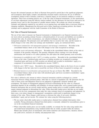 because the estimated amounts are likely to fluctuate from period to period due to the significant judgments
and assumptions about highly complex and inherently uncertain matters and because the use of different
assumptions related to these estimates could have a material impact on our financial condition or results of
operations. These four accounting policies are: (i) the fair value of financial instruments; (ii) the amortization
of cost basis adjustments using the effective interest method; (iii) the allowance for loan losses and reserve for
guaranty losses; and (iv) the assessment of variable interest entities. We evaluate our critical accounting
estimates and judgments required by our policies on an ongoing basis and update them as necessary based on
changing conditions. Management has discussed each of these significant accounting policies, the related
estimates and its judgments with the Audit Committee of the Board of Directors.
Fair Value of Financial Instruments
The use of fair value to measure our financial instruments is fundamental to our financial statements and is
our most critical accounting estimate because a substantial portion of our assets and liabilities are recorded at
estimated fair value. In certain circumstances, our valuation techniques may involve a high degree of
management judgment. The principal assets and liabilities that we record at fair value, and the manner in
which changes in fair value affect our earnings and stockholders’ equity, are summarized below.
• Derivatives initiated for risk management purposes and mortgage commitments: Recorded in the
consolidated balance sheets at fair value with changes in fair value recognized in earnings;
• Guaranty assets and guaranty obligations: Recorded in the consolidated balance sheets at fair value at
inception of the guaranty obligation. The guaranty obligation affects earnings over time through
amortization into income as we collect guaranty fees and reduce the related guaranty asset receivable;
• Investments in available-for-sale (“AFS”) or trading securities: Recorded in the consolidated balance
sheets at fair value. Unrealized gains and losses on trading securities are recognized in earnings.
Unrealized gains and losses on AFS securities are deferred and recorded in stockholders’ equity as a
component of accumulated other comprehensive income (“AOCI”);
• Held-for-sale (“HFS”) loans: Recorded in the consolidated balance sheets at the lower of cost or market
with changes in the fair value (not to exceed the cost basis of these loans) recognized in earnings; and
• Retained interests in securitizations and guaranty fee buy-ups on Fannie Mae MBS: Recorded in the
consolidated balance sheets at fair value with unrealized gains and losses recorded in stockholders’ equity
as a component of AOCI.
Fair value is defined as the amount at which a financial instrument could be exchanged in a current
transaction between willing unrelated parties, other than in a forced or liquidation sale. We determine the fair
value of these assets and obligations based on our judgment of appropriate valuation methods and
assumptions. The degree of management judgment involved in determining the fair value of a financial
instrument depends on the availability and reliability of relevant market data, such as quoted market prices.
Financial instruments that are actively traded and have quoted market prices or readily available market data
require minimal judgment in determining fair value. When observable market prices and data are not readily
available or do not exist, management must make fair value estimates based on assumptions and judgments. In
these cases, even minor changes in management’s assumptions could result in significant changes in our
estimate of fair value. These changes could increase or decrease the value of our assets, liabilities,
stockholders’ equity and net income. We estimate fair values using the following practices:
• We use actual, observable market prices or market prices obtained from multiple third parties when
available. Pricing information obtained from third parties is internally validated for reasonableness prior to
use in the consolidated financial statements.
• Where observable market prices are not readily available, we estimate the fair value using market data
and model-based interpolations using standard models that are widely accepted within the industry.
Market data includes prices of instruments with similar maturities and characteristics, duration, interest
rate yield curves, measures of volatility and prepayment rates.
54
 