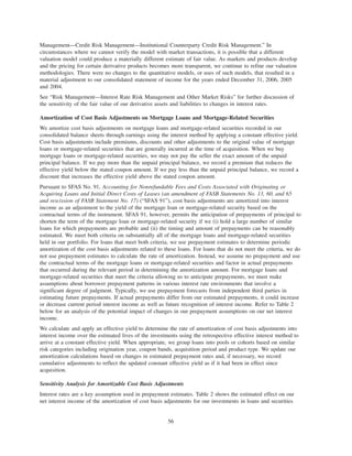 Management—Credit Risk Management—Institutional Counterparty Credit Risk Management.” In
circumstances where we cannot verify the model with market transactions, it is possible that a different
valuation model could produce a materially different estimate of fair value. As markets and products develop
and the pricing for certain derivative products becomes more transparent, we continue to refine our valuation
methodologies. There were no changes to the quantitative models, or uses of such models, that resulted in a
material adjustment to our consolidated statement of income for the years ended December 31, 2006, 2005
and 2004.
See “Risk Management—Interest Rate Risk Management and Other Market Risks” for further discussion of
the sensitivity of the fair value of our derivative assets and liabilities to changes in interest rates.
Amortization of Cost Basis Adjustments on Mortgage Loans and Mortgage-Related Securities
We amortize cost basis adjustments on mortgage loans and mortgage-related securities recorded in our
consolidated balance sheets through earnings using the interest method by applying a constant effective yield.
Cost basis adjustments include premiums, discounts and other adjustments to the original value of mortgage
loans or mortgage-related securities that are generally incurred at the time of acquisition. When we buy
mortgage loans or mortgage-related securities, we may not pay the seller the exact amount of the unpaid
principal balance. If we pay more than the unpaid principal balance, we record a premium that reduces the
effective yield below the stated coupon amount. If we pay less than the unpaid principal balance, we record a
discount that increases the effective yield above the stated coupon amount.
Pursuant to SFAS No. 91, Accounting for Nonrefundable Fees and Costs Associated with Originating or
Acquiring Loans and Initial Direct Costs of Leases (an amendment of FASB Statements No. 13, 60, and 65
and rescission of FASB Statement No. 17) (“SFAS 91”), cost basis adjustments are amortized into interest
income as an adjustment to the yield of the mortgage loan or mortgage-related security based on the
contractual terms of the instrument. SFAS 91, however, permits the anticipation of prepayments of principal to
shorten the term of the mortgage loan or mortgage-related security if we (i) hold a large number of similar
loans for which prepayments are probable and (ii) the timing and amount of prepayments can be reasonably
estimated. We meet both criteria on substantially all of the mortgage loans and mortgage-related securities
held in our portfolio. For loans that meet both criteria, we use prepayment estimates to determine periodic
amortization of the cost basis adjustments related to these loans. For loans that do not meet the criteria, we do
not use prepayment estimates to calculate the rate of amortization. Instead, we assume no prepayment and use
the contractual terms of the mortgage loans or mortgage-related securities and factor in actual prepayments
that occurred during the relevant period in determining the amortization amount. For mortgage loans and
mortgage-related securities that meet the criteria allowing us to anticipate prepayments, we must make
assumptions about borrower prepayment patterns in various interest rate environments that involve a
significant degree of judgment. Typically, we use prepayment forecasts from independent third parties in
estimating future prepayments. If actual prepayments differ from our estimated prepayments, it could increase
or decrease current period interest income as well as future recognition of interest income. Refer to Table 2
below for an analysis of the potential impact of changes in our prepayment assumptions on our net interest
income.
We calculate and apply an effective yield to determine the rate of amortization of cost basis adjustments into
interest income over the estimated lives of the investments using the retrospective effective interest method to
arrive at a constant effective yield. When appropriate, we group loans into pools or cohorts based on similar
risk categories including origination year, coupon bands, acquisition period and product type. We update our
amortization calculations based on changes in estimated prepayment rates and, if necessary, we record
cumulative adjustments to reflect the updated constant effective yield as if it had been in effect since
acquisition.
Sensitivity Analysis for Amortizable Cost Basis Adjustments
Interest rates are a key assumption used in prepayment estimates. Table 2 shows the estimated effect on our
net interest income of the amortization of cost basis adjustments for our investments in loans and securities
56
 