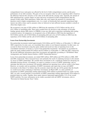 extinguishment losses (and gains) are affected by the level of debt extinguishment activity and the price
performance of our debt securities. The gain or loss we recognize when we call or repurchase debt is based on
the difference between the call price or fair value of the debt and the carrying value. Typically, the amount of
debt repurchased has a greater impact on gains and losses recognized on debt extinguishments than the
amount of debt called. Debt repurchases, unlike debt calls, may require the payment of a premium and
therefore result in higher extinguishment costs. As a result, we historically have generally repurchased high
interest rate debt at times (and in amounts) when we believed we had sufficient income available to absorb or
offset those higher costs.
We recognized a net gain of $201 million in 2006 from the repurchase of $15.5 billion and the call of
$24.1 billion of outstanding debt. These gains resulted from our decision to take advantage of favorable
funding spreads during 2006 relative to LIBOR to issue new debt and to repurchase outstanding debt trading
at attractive prices. In comparison, we recognized a loss of $68 million in 2005 from the repurchase of
$22.9 billion and the call of $28.0 billion of outstanding debt and a loss of $152 million in 2004 from the
repurchase of $4.3 billion and the call of $155.6 billion of outstanding debt.
Losses from Partnership Investments
Our partnership investments totaled approximately $10.6 billion and $9.3 billion as of December 31, 2006 and
2005, respectively. In some cases, we consolidate these entities in our financial statements. In other cases, we
account for these investments using the equity method and record our share of operating losses in the
consolidated statements of income as “Losses from partnership investments.” Investments we accounted for
under the equity method totaled $4.9 billion and $4.5 billion as of December 31, 2006 and 2005, respectively.
We provide additional information about these investments and applicable accounting in “Off-Balance Sheet
Arrangements and Variable Interest Entities—LIHTC Partnership Interests.”
Losses from partnership investments, net totaled $865 million, $849 million and $702 million in 2006, 2005
and 2004, respectively. These increased losses were primarily the result of continuing increases in the amount
we invest in LIHTC partnerships. We consider these investments to be a significant channel for advancing our
affordable housing mission. Accordingly, we expect to continue to invest in LIHTC partnerships, and we
anticipate that these new investments will generate additional net operating losses and tax credits in the future.
However, we recently sold two portfolios of LIHTC investments and expect that we may sell LIHTC
investments in the future if we believe that the economic return from the sale will be greater than the benefit
we would receive from continuing to hold these investments. In March 2007, we sold a portfolio of
investments in LIHTC partnerships totaling approximately $676 million in potential future tax credits. In July
2007, we sold a second portfolio of investments in LIHTC partnerships totaling approximately $254 million in
potential future tax credits. Together, these equity interests represented approximately 11% of our overall
LIHTC portfolio. For more information on tax credits associated with our LIHTC investments, refer to
“Provision for Federal Income Taxes” below.
70
 