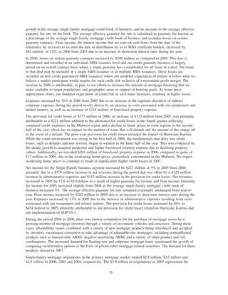 growth in the average single-family mortgage credit book of business, and an increase in the average effective
guaranty fee rate on the book. The average effective guaranty fee rate is calculated as guaranty fee income as
a percentage of the average single-family mortgage credit book of business and excludes losses on certain
guaranty contracts. Float income, the interest income that we earn on cash flows from the date of the
remittance by servicers to us until the date of distribution by us to MBS certificate holders, increased by
$62 million, or 12%, in 2006 from 2005 due to an increase in short-term interest rates during the year.
In 2006, losses on certain guaranty contracts increased by $308 million as compared to 2005. This loss is
determined and recorded at an individual MBS issuance level and our credit guaranty business is largely
priced on an overall contract basis where a single guaranty fee is established for all loans in a deal. The loans
in that deal may be included in a single MBS issuance or in multiple MBS issuances. These losses are
recorded on new credit guaranteed MBS issuances where our modeled expectation of returns is below what we
believe a market participant would require for such credit risk inclusive of a reasonable profit margin. The
increase in 2006 is attributable, in part, to our efforts to increase the amount of mortgage financing that we
make available to target populations and geographic areas in support of housing goals. As home price
appreciation slows, our modeled expectation of credit risk in such loans increases, resulting in higher losses.
Expenses increased by 76% in 2006 from 2005 due to an increase in the segment allocation of indirect
corporate expenses during the period mostly driven by an increase in costs associated with our restatement and
related matters, as well as an increase of $218 million of foreclosed property expense.
The provision for credit losses of $577 million in 2006, an increase of $123 million from 2005, was primarily
attributable to a $221 million addition to the allowance for credit losses in the fourth quarter reflecting
continued credit weakness in the Midwest region and a decline in home prices in some regions in the second
half of the year which has an impact on the number of loans that will default and the amount of the charge off
in the event of a default. The prior year provision for credit losses included the impact of Hurricane Katrina.
While the credit environment was strong in the first half of 2006, the fundamentals that drive low credit
losses, such as defaults and loss severity, began to weaken in the latter half of the year. This was evidenced by
the steady growth in acquired properties and higher foreclosed property expense due to declining property
values. Additionally, we recorded $201 million of foreclosed property expense in 2006, compared to gains of
$17 million in 2005, due to the weakening home prices, particularly concentrated in the Midwest. We expect
weakening home prices to continue to result in significantly higher credit losses in 2007.
Net income for the Single-Family business segment increased by $227 million or 9% in 2005 from 2004,
primarily due to a $578 million increase in net revenues during the period that was offset by a $129 million
increase in administrative expenses and $142 million increase in the provision for credit losses. Net revenues
increased in 2005 by 12% to $5.6 billion as a result of higher guaranty fee income and float income. Guaranty
fee income for 2005 increased slightly from 2004 as the average single-family mortgage credit book of
business increased 3%. The average effective guaranty fee rate remained essentially unchanged from year to
year. Float income increased by $282 million in 2005 due to an increase in short-term interest rates during the
year. Expenses increased by 13% in 2005 due to the increase in administrative expenses resulting from costs
associated with our restatement and related matters. The provision for credit losses increased by 46% to
$454 million in 2005, primarily attributable to our provision for credit losses related to Hurricane Katrina and
our implementation of SOP 03-3.
During the period 2004 to 2006, there was intense competition for the purchase of mortgage assets by a
growing number of mortgage investors through a variety of investment vehicles and structures. During these
years, affordability issues, combined with a variety of new mortgage products being introduced and accepted
by investors, encouraged consumers to take advantage of adjustable-rate mortgages, including nontraditional
products such as interest-only ARMs, negative-amortizing ARMs and a variety of other product and risk
combinations. The increased demand for floating-rate and subprime mortgage loans accelerated the growth of
competing securitization options in the form of private-label mortgage-related securities. The demand for these
products slowed in 2007.
Single-family mortgage originations in the primary mortgage market totaled $2.8 trillion, $3.0 trillion and
$2.8 trillion in 2006, 2005 and 2004, respectively. The $3.0 trillion in originations in 2005 represented the
75
 