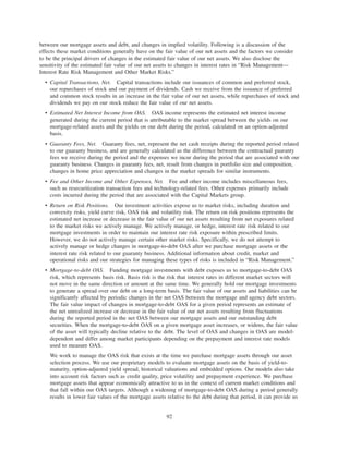 between our mortgage assets and debt, and changes in implied volatility. Following is a discussion of the
effects these market conditions generally have on the fair value of our net assets and the factors we consider
to be the principal drivers of changes in the estimated fair value of our net assets. We also disclose the
sensitivity of the estimated fair value of our net assets to changes in interest rates in “Risk Management—
Interest Rate Risk Management and Other Market Risks.”
• Capital Transactions, Net. Capital transactions include our issuances of common and preferred stock,
our repurchases of stock and our payment of dividends. Cash we receive from the issuance of preferred
and common stock results in an increase in the fair value of our net assets, while repurchases of stock and
dividends we pay on our stock reduce the fair value of our net assets.
• Estimated Net Interest Income from OAS. OAS income represents the estimated net interest income
generated during the current period that is attributable to the market spread between the yields on our
mortgage-related assets and the yields on our debt during the period, calculated on an option-adjusted
basis.
• Guaranty Fees, Net. Guaranty fees, net, represent the net cash receipts during the reported period related
to our guaranty business, and are generally calculated as the difference between the contractual guaranty
fees we receive during the period and the expenses we incur during the period that are associated with our
guaranty business. Changes in guaranty fees, net, result from changes in portfolio size and composition,
changes in home price appreciation and changes in the market spreads for similar instruments.
• Fee and Other Income and Other Expenses, Net. Fee and other income includes miscellaneous fees,
such as resecuritization transaction fees and technology-related fees. Other expenses primarily include
costs incurred during the period that are associated with the Capital Markets group.
• Return on Risk Positions. Our investment activities expose us to market risks, including duration and
convexity risks, yield curve risk, OAS risk and volatility risk. The return on risk positions represents the
estimated net increase or decrease in the fair value of our net assets resulting from net exposures related
to the market risks we actively manage. We actively manage, or hedge, interest rate risk related to our
mortgage investments in order to maintain our interest rate risk exposure within prescribed limits.
However, we do not actively manage certain other market risks. Specifically, we do not attempt to
actively manage or hedge changes in mortgage-to-debt OAS after we purchase mortgage assets or the
interest rate risk related to our guaranty business. Additional information about credit, market and
operational risks and our strategies for managing these types of risks is included in “Risk Management.”
• Mortgage-to-debt OAS. Funding mortgage investments with debt exposes us to mortgage-to-debt OAS
risk, which represents basis risk. Basis risk is the risk that interest rates in different market sectors will
not move in the same direction or amount at the same time. We generally hold our mortgage investments
to generate a spread over our debt on a long-term basis. The fair value of our assets and liabilities can be
significantly affected by periodic changes in the net OAS between the mortgage and agency debt sectors.
The fair value impact of changes in mortgage-to-debt OAS for a given period represents an estimate of
the net unrealized increase or decrease in the fair value of our net assets resulting from fluctuations
during the reported period in the net OAS between our mortgage assets and our outstanding debt
securities. When the mortgage-to-debt OAS on a given mortgage asset increases, or widens, the fair value
of the asset will typically decline relative to the debt. The level of OAS and changes in OAS are model-
dependent and differ among market participants depending on the prepayment and interest rate models
used to measure OAS.
We work to manage the OAS risk that exists at the time we purchase mortgage assets through our asset
selection process. We use our proprietary models to evaluate mortgage assets on the basis of yield-to-
maturity, option-adjusted yield spread, historical valuations and embedded options. Our models also take
into account risk factors such as credit quality, price volatility and prepayment experience. We purchase
mortgage assets that appear economically attractive to us in the context of current market conditions and
that fall within our OAS targets. Although a widening of mortgage-to-debt OAS during a period generally
results in lower fair values of the mortgage assets relative to the debt during that period, it can provide us
92
 