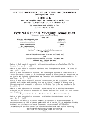 UNITED STATES SECURITIES AND EXCHANGE COMMISSION
Washington, D.C. 20549
Form 10-K
ANNUAL REPORT PURSUANT TO SECTION 13 OR 15(d)
OF THE SECURITIES EXCHANGE ACT OF 1934
For the fiscal year ended December 31, 2005
Commission File No.: 0-50231
Federal National Mortgage Association
(Exact name of registrant as specified in its charter)
Fannie Mae
Federally chartered corporation 52-0883107
(State or other jurisdiction of
incorporation or organization)
(I.R.S. Employer
Identification No.)
3900 Wisconsin Avenue,
NW Washington, DC
(Address of principal executive offices)
20016
(Zip Code)
Registrant’s telephone number, including area code:
(202) 752-7000
Securities registered pursuant to Section 12(b) of the Act:
None
Securities registered pursuant to Section 12(g) of the Act:
Common Stock, without par value
(Title of class)
Indicate by check mark if the registrant is a well-known seasoned issuer, as defined in Rule 405 of the
Securities Act. Yes n No ¥
Indicate by check mark if the registrant is not required to file reports pursuant to Section 13 or 15(d) of the
Act. Yes n No ¥
Indicate by check mark whether the registrant (1) has filed all reports required to be filed by Section 13 or
15(d) of the Securities Exchange Act of 1934 during the preceding 12 months (or for such shorter period that
the registrant was required to file such reports), and (2) has been subject to such filing requirements for the
past 90 days. Yes n No ¥
Indicate by check mark if disclosure of delinquent filers pursuant to Item 405 of Regulation S-K is not
contained herein, and will not be contained, to the best of registrant’s knowledge, in definitive proxy or
information statements incorporated by reference in Part III of this Form 10-K or any amendment to this
Form 10-K. n
Indicate by check mark whether the registrant is a large accelerated filer, an accelerated filer, or a non-
accelerated filer. See definition of “accelerated filer and large accelerated filer” in Rule 12b-2 of the Exchange
Act. (Check one):
Large accelerated filer ¥ Accelerated filer n Non-accelerated filer n
Indicate by check mark whether the registrant is a shell company (as defined in Rule 12b-2 of the
Act). Yes n No ¥
The aggregate market value of the common stock held by non-affiliates of the registrant computed by
reference to the price at which the common stock was last sold on June 30, 2006 (the last business day of the
registrant’s most recently completed second fiscal quarter) was approximately $46,790 million.
As of February 28, 2007, there were 973,046,601 shares of common stock of the registrant outstanding.
DOCUMENTS INCORPORATED BY REFERENCE
None.
 