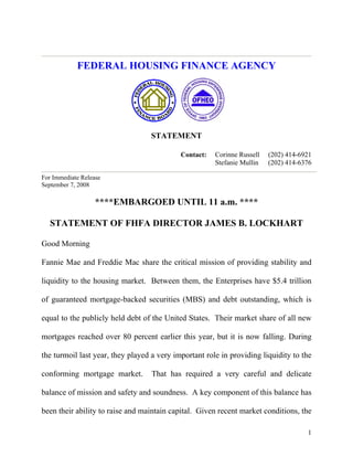 FEDERAL HOUSING FINANCE AGENCY




                                  STATEMENT

                                                       Corinne Russell   (202) 414-6921
                                            Contact:
                                                       Stefanie Mullin   (202) 414-6376

For Immediate Release
September 7, 2008

                   ****EMBARGOED UNTIL 11 a.m. ****

   STATEMENT OF FHFA DIRECTOR JAMES B. LOCKHART

Good Morning

Fannie Mae and Freddie Mac share the critical mission of providing stability and

liquidity to the housing market. Between them, the Enterprises have $5.4 trillion

of guaranteed mortgage-backed securities (MBS) and debt outstanding, which is

equal to the publicly held debt of the United States. Their market share of all new

mortgages reached over 80 percent earlier this year, but it is now falling. During

the turmoil last year, they played a very important role in providing liquidity to the

conforming mortgage market.        That has required a very careful and delicate

balance of mission and safety and soundness. A key component of this balance has

been their ability to raise and maintain capital. Given recent market conditions, the

                                                                                     1
 