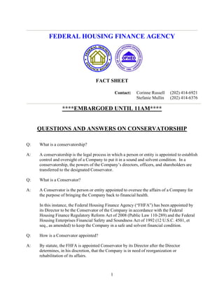 FEDERAL HOUSING FINANCE AGENCY




                                     FACT SHEET

                                                             Corinne Russell     (202) 414-6921
                                                  Contact:
                                                             Stefanie Mullin     (202) 414-6376

                  ****EMBARGOED UNTIL 11AM****


     QUESTIONS AND ANSWERS ON CONSERVATORSHIP

Q:   What is a conservatorship?

A:   A conservatorship is the legal process in which a person or entity is appointed to establish
     control and oversight of a Company to put it in a sound and solvent condition. In a
     conservatorship, the powers of the Company’s directors, officers, and shareholders are
     transferred to the designated Conservator.

Q:   What is a Conservator?

A:   A Conservator is the person or entity appointed to oversee the affairs of a Company for
     the purpose of bringing the Company back to financial health.

     In this instance, the Federal Housing Finance Agency (“FHFA”) has been appointed by
     its Director to be the Conservator of the Company in accordance with the Federal
     Housing Finance Regulatory Reform Act of 2008 (Public Law 110-289) and the Federal
     Housing Enterprises Financial Safety and Soundness Act of 1992 (12 U.S.C. 4501, et
     seq., as amended) to keep the Company in a safe and solvent financial condition.

Q:   How is a Conservator appointed?

A:   By statute, the FHFA is appointed Conservator by its Director after the Director
     determines, in his discretion, that the Company is in need of reorganization or
     rehabilitation of its affairs.



                                              1
 