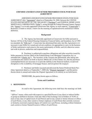 EXECUTION VERSION


         AMENDED AND RESTATED SENIOR PREFERRED STOCK PURCHASE
                             AGREEMENT

              AMENDED AND RESTATED SENIOR PREFERRED STOCK PURCHASE
AGREEMENT (this “Agreement”) dated as of September 26, 2008, between the UNITED
STATES DEPARTMENT OF THE TREASURY (“Purchaser”) and FEDERAL HOME LOAN
MORTGAGE CORPORATION (“Seller”), acting through the Federal Housing Finance Agency
(the “Agency”) as its duly appointed conservator (the Agency in such capacity, “Conservator”).
Reference is made to Article 1 below for the meaning of capitalized terms used herein without
definition.

                                           Background

                A. The Agency has been duly appointed as Conservator for Seller pursuant to
Section 1367(a) of the Federal Housing Enterprises Financial Safety and Soundness Act of 1992
(as amended, the “FHE Act”). Conservator has determined that entry into this Agreement is (i)
necessary to put Seller in a sound and solvent condition; (ii) appropriate to carry on the business
of Seller and preserve and conserve the assets and property of Seller; and (iii) otherwise consis-
tent with its powers, authorities and responsibilities.

                B. Purchaser is authorized to purchase obligations and other securities issued by
Seller pursuant to Section 306(l) of the Federal Home Loan Mortgage Corporation Act, as
amended (the “Charter Act”). The Secretary of the Treasury has determined, after taking into
consideration the matters set forth in Section 306(l)(1)(C) of the Charter Act, that the purchases
contemplated herein are necessary to (i) provide stability to the financial markets; (ii) prevent
disruptions in the availability of mortgage finance; and (iii) protect the taxpayer.

                C. Purchaser and Seller executed and delivered the Senior Preferred Stock Pur-
chase Agreement dated as of September 7, 2008 (the “Original Agreement”), and the parties
thereto desire to amend and restate the Original Agreement in its entirety as set forth herein.

               THEREFORE, the parties hereto agree as follows:

                                     Terms and Conditions

1. DEFINITIONS

               As used in this Agreement, the following terms shall have the meanings set forth
below:

“Affiliate” means, when used with respect to a specified Person (i) any direct or indirect holder
or group (as defined in Sections 13(d) and 14(d) of the Exchange Act) of holders of 10.0% or
more of any class of capital stock of such Person and (ii) any current or former director or officer
of such Person, or any other current or former employee of such Person that currently exercises
or formerly exercised a material degree of Control over such Person, including without limitation
each current or former Named Executive Officer of such Person.
 