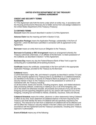 UNITED STATES DEPARTMENT OF THE TREASURY
                           LENDING AGREEMENT

CREDIT AND SECURITY TERMS
1.0 SCOPE
1.1 This Agreement sets forth the terms under which an entity may, in accordance with
the Housing and Economic Recovery Act of 2008, borrow from and pledge Collateral to
the United States Department of the Treasury (Treasury)
.
2.0 DEFINED TERMS
Account means the account described in section 3.2 of this Agreement.

Adverse Claim has the meaning set forth in Section 9.1(d).

Application Package means the Application Package, substantially in the form of
Appendix I, which the Borrower submitted in connection with its agreement to this
Agreement.

Borrower means an entity that incurs an Obligation to the Treasury.

Borrower-in-Custody or BIC Arrangement means an arrangement whereby the
Treasury authorizes a Borrower, or an affiliate of the Borrower, to retain possession of
the Collateral, as described in Section 7 of this Agreement.

Business Day means any day the Federal Reserve Bank of New York is open for
conducting all or substantially all its banking functions.

Certificate means the certificate, substantially in the form set forth in the appropriate
Application Package, provided to the Treasury by the Borrower.

Collateral means:
(i) all the Borrower’s rights, title, and interest in property as described in section 7.0 (and
any other property agreed to by Treasury) that is (a) identified on a Collateral Schedule,
(b) identified on the books or records of a Reserve Bank as pledged to, or subject to a
security interest in favor of, the Treasury or (c) in the possession or control of, or
maintained with, the Treasury including;
(ii) all documents, books and records, including programs, tapes, and related electronic
data processing software, evidencing or relating to any or all of the foregoing; and
(iii) to the extent not otherwise included, all proceeds and products of any and all of the
foregoing and all supporting obligations given by any person with respect to any of the
foregoing, including but not limited to interest, dividends, insurance, rents and refunds.

Collateral Schedule means the written, electronic or other statement(s) listing Collateral
in effect at any time. Each statement of Collateral shall be in the form required by the
Treasury and shall identify the items of Collateral with the specificity required by the
Treasury. The removal of an item from a statement of Collateral will not be effective and
will not affect the Treasury’s security interest in the item unless such removal is made in
accordance with this Agreement and the Treasury’s procedures, including prior Treasury
approval or authorization.

Event of Default means any of the following:
 