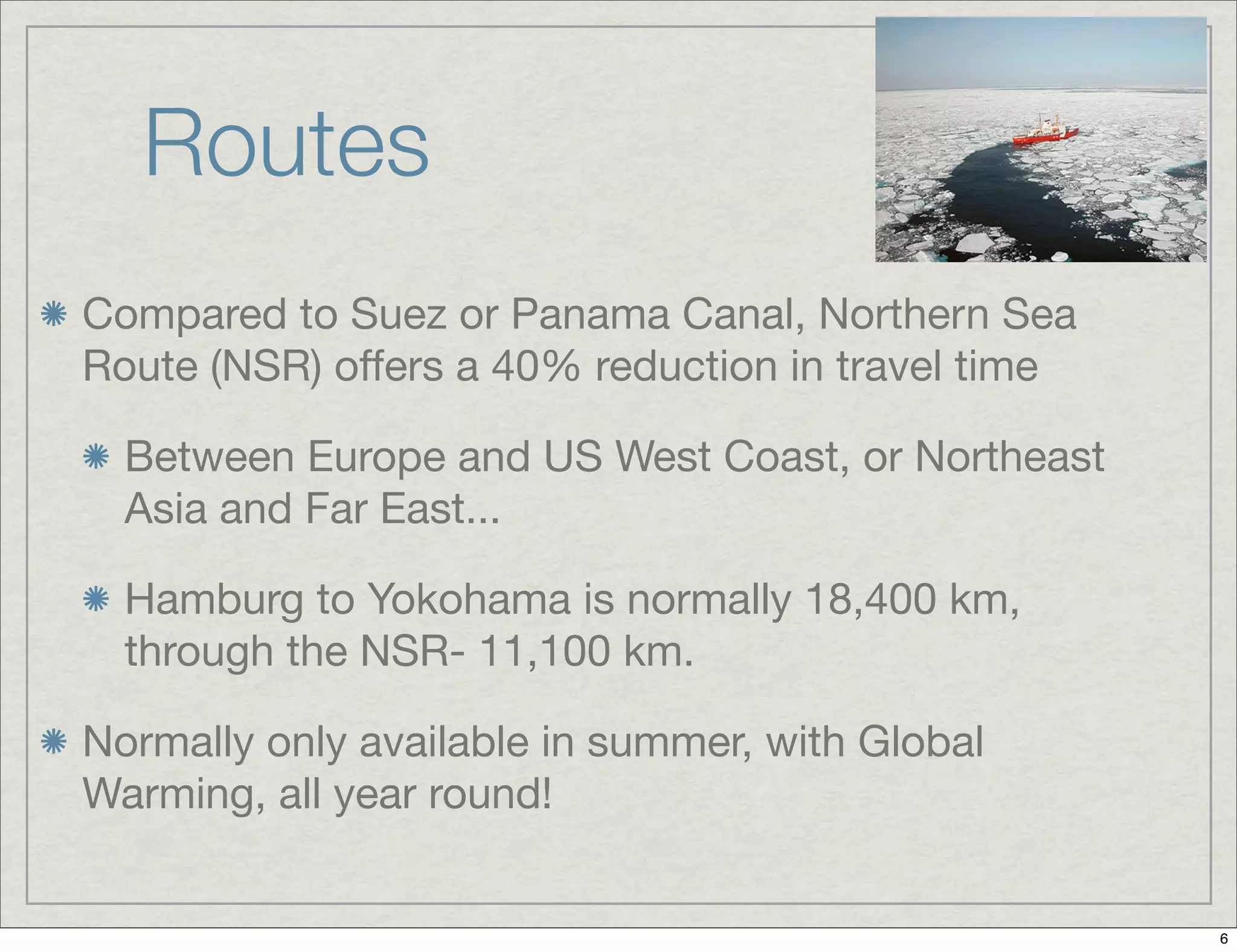 Routes
Compared to Suez or Panama Canal, Northern Sea
Route (NSR) offers a 40% reduction in travel time
Between Europe and US West Coast, or Northeast
Asia and Far East...
Hamburg to Yokohama is normally 18,400 km,
through the NSR- 11,100 km.
Normally only available in summer, with Global
Warming, all year round!
6
 
