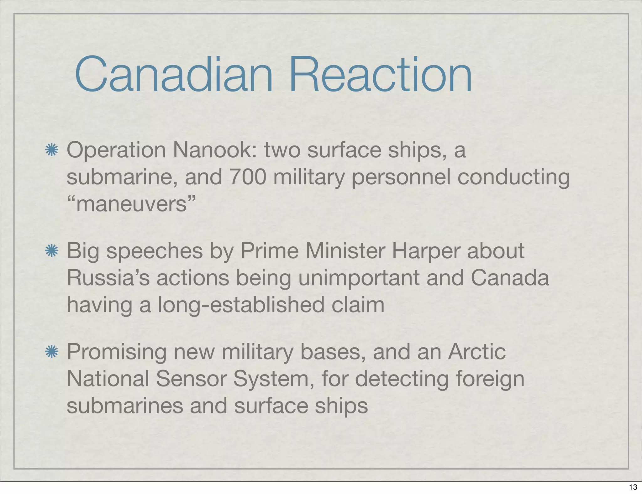 Canadian Reaction
Operation Nanook: two surface ships, a
submarine, and 700 military personnel conducting
“maneuvers”
Big speeches by Prime Minister Harper about
Russia’s actions being unimportant and Canada
having a long-established claim
Promising new military bases, and an Arctic
National Sensor System, for detecting foreign
submarines and surface ships
13
 