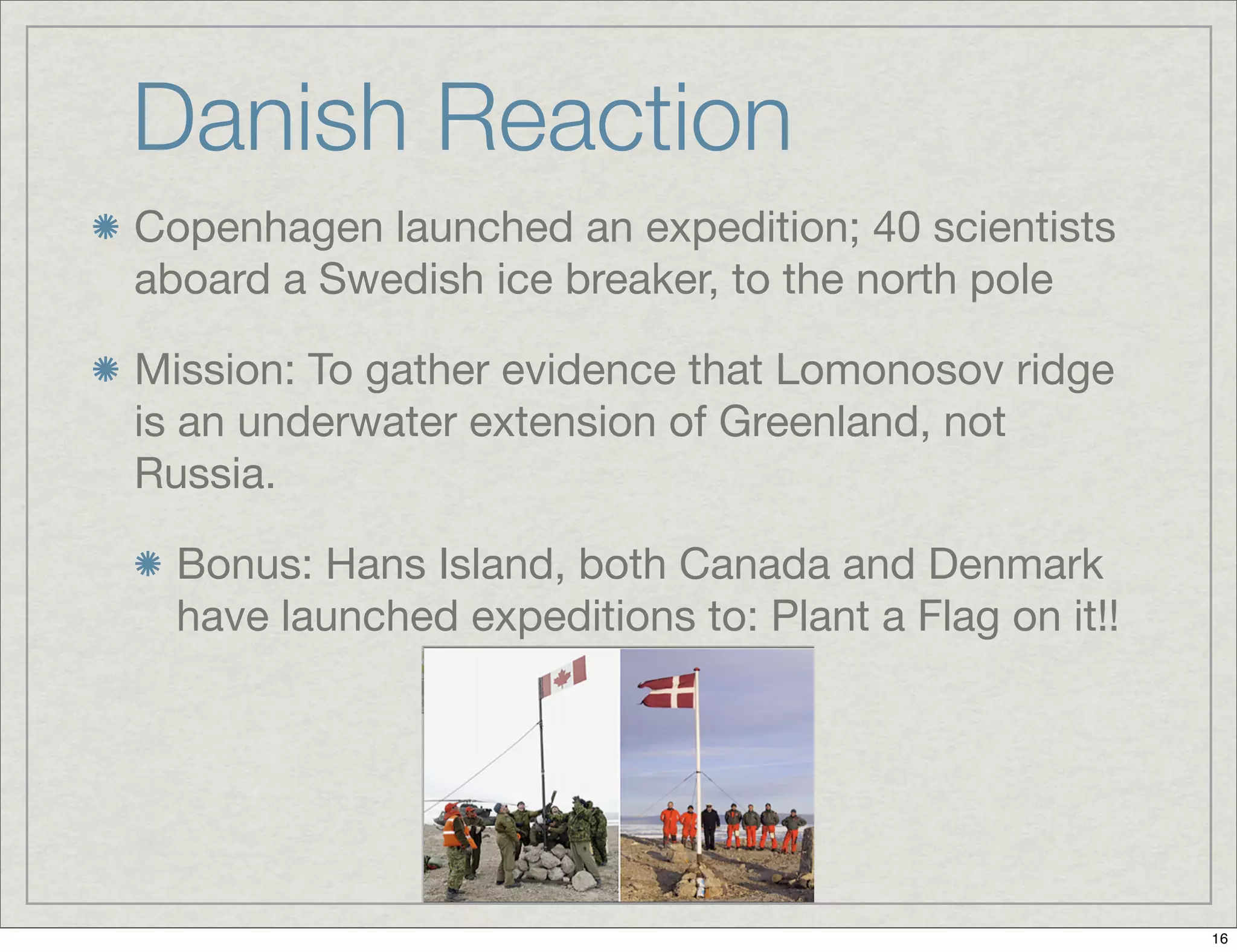 Danish Reaction
Copenhagen launched an expedition; 40 scientists
aboard a Swedish ice breaker, to the north pole
Mission: To gather evidence that Lomonosov ridge
is an underwater extension of Greenland, not
Russia.
Bonus: Hans Island, both Canada and Denmark
have launched expeditions to: Plant a Flag on it!!
16
 