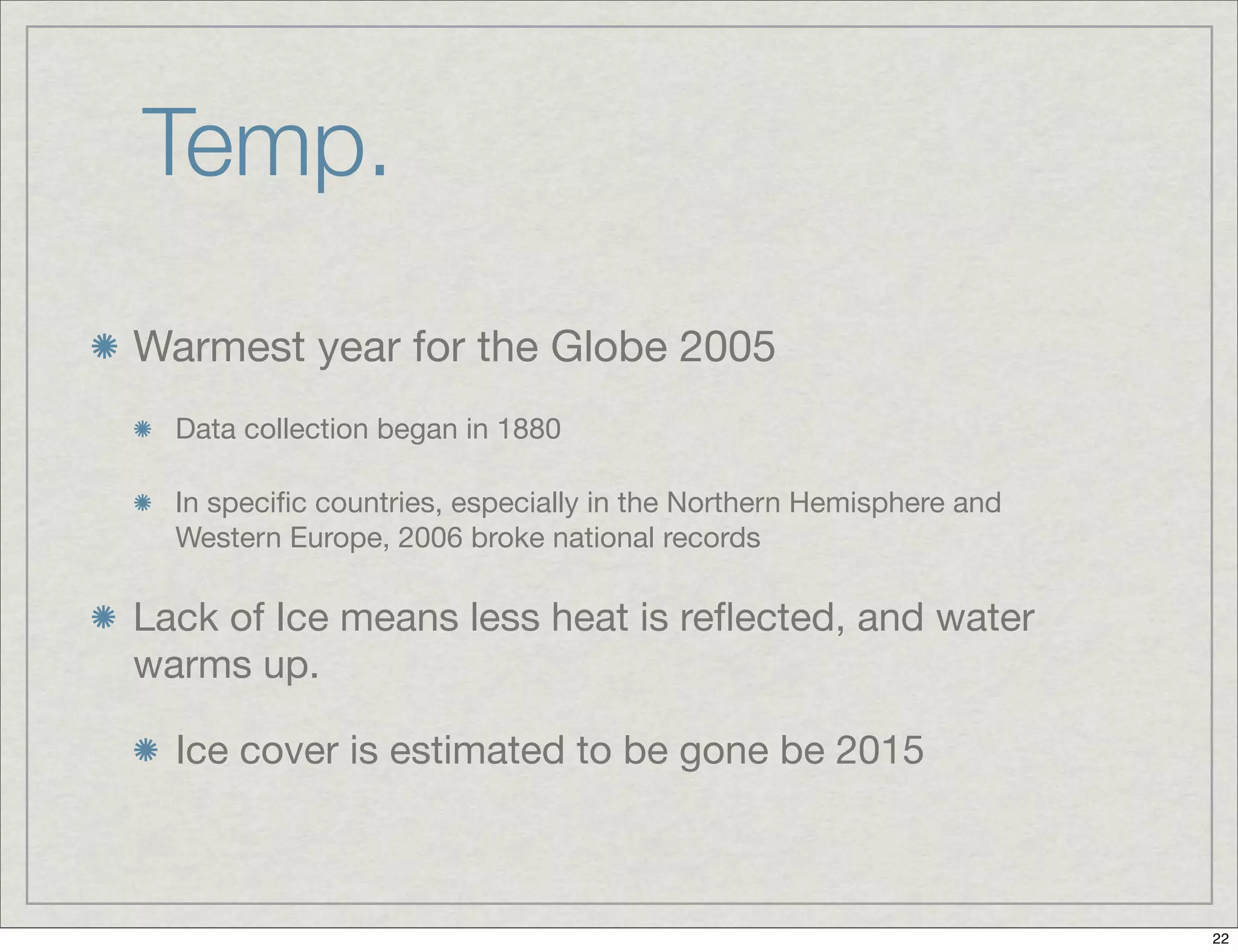Temp.
Warmest year for the Globe 2005
Data collection began in 1880
In speciﬁc countries, especially in the Northern Hemisphere and
Western Europe, 2006 broke national records
Lack of Ice means less heat is reﬂected, and water
warms up.
Ice cover is estimated to be gone be 2015
22
 