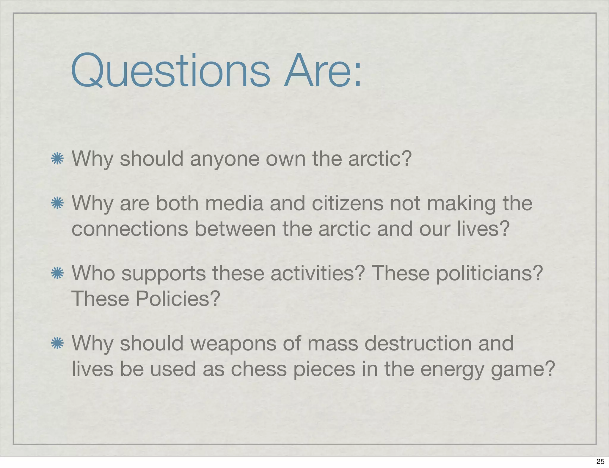 Questions Are:
Why should anyone own the arctic?
Why are both media and citizens not making the
connections between the arctic and our lives?
Who supports these activities? These politicians?
These Policies?
Why should weapons of mass destruction and
lives be used as chess pieces in the energy game?
25
 