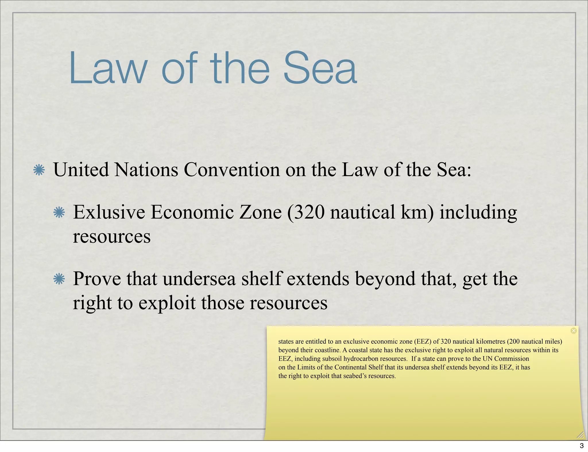 Law of the Sea
United Nations Convention on the Law of the Sea:
Exlusive Economic Zone (320 nautical km) including
resources
Prove that undersea shelf extends beyond that, get the
right to exploit those resources
states are entitled to an exclusive economic zone (EEZ) of 320 nautical kilometres (200 nautical miles)
beyond their coastline. A coastal state has the exclusive right to exploit all natural resources within its
EEZ, including subsoil hydrocarbon resources. If a state can prove to the UN Commission
on the Limits of the Continental Shelf that its undersea shelf extends beyond its EEZ, it has
the right to exploit that seabed’s resources.
3
 