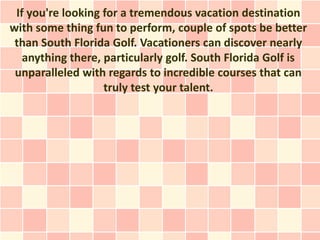If you're looking for a tremendous vacation destination
with some thing fun to perform, couple of spots be better
 than South Florida Golf. Vacationers can discover nearly
   anything there, particularly golf. South Florida Golf is
 unparalleled with regards to incredible courses that can
                   truly test your talent.
 