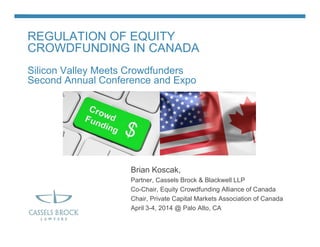 REGULATION OF EQUITY
CROWDFUNDING IN CANADA
Silicon Valley Meets Crowdfunders
Second Annual Conference and Expo
Brian Koscak,
Partner, Cassels Brock & Blackwell LLP
Co-Chair, Equity Crowdfunding Alliance of Canada
Chair, Private Capital Markets Association of Canada
April 3-4, 2014 @ Palo Alto, CA
 