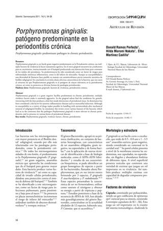 ODONTOLOGÍA SANMARQUINA
ISSN: 1560-9111
Artículo Original
34
Introducción
Las bacterias son los microorganismos
con mayor presencia en el Biofilm den-
tal1
subgingival, estando por ello más
relacionadas con las patologías perio-
dontales, como la periodontitis cró-
nica.2,3
De todos los microorganismos
aislados de esta lesión, el predominante
es la Porphyromonas gingivalis (P. gingi-
valis),4,1
un gram negativo, anaerobio
estricto que aprovecha las condiciones
que da el huésped para generar mayor
daño. Esta bacteria produce varios fac-
tores de virulencia5-8,
así como su capa-
cidad de invadir células periodontales,
dándose una protección contra el siste-
ma de defensa del huésped.9-12
También
se ha identificado a este microorganis-
mo, como un factor de riesgo para in-
fecciones pulmonares, parto pretérmi-
no y bajo peso al nacer.12-14
Su presencia
en placas ateroescleróticas incrementan
el riesgo de infarto del miocardio15-17,
aislándose también de abscesos dentoal-
veolares18
y trompas ováricas.19
Taxonomía
El género Bacteroides, agrupó en su pri-
mera clasificación, un conjunto de bac-
terias heterogéneas, con características
de ser anaerobios obligados, gram ne-
gativo, no esporulados y de forma baci-
lar,20
con la aplicación de nuevas técni-
cas de identificación a base de biología
molecular, como el ADN–ADN hibri-
dación,21
y estudio de sus característi-
cas bioquímicas, se pudo identificar un
grupo homogéneo de especies a partir
de los bacteroides, llamados ahora Por-
phyromonas, que en sus inicios estuvo
formando por 3 especies, P. gingivalis
P. asaccharolyticus y P. endodontales.20-22
Estas especies presentaban la caracte-
rística de ser no fermentadores, utilizar
como sustrato el nitrógeno y obtener
su energía a partir de tripticasa y pep-
tona.21
Estudios posteriores a base de la
secuencia de rRNA de 16S, han alejado
más genealógicamente del género Bac-
teroides, conociéndose en la actualidad
alrededor de 12 especies, habiendo una,
P. Catoniae, que es sacarolítica.23
Morfología y estructura
P. gingivalis es un bacilo corto o cocoba-
cilo, que mide de 0.5 - 0.8 um x 1 - 3.5
um21
anaerobio estricto, gram negativo,
siendo considerado un comensal en la
cavidad oral.11
Su pared celular presenta
a nivel de la membrana externa las en-
dotoxinas, son capsulados, no esporula-
dos, sin flagelos y abundantes fimbrias
de diferentes tipos. A nivel superficial
presenta vesículas que contienen una
variedad de enzimas que juegan un rol
importante en su virulencia. Así tam-
bién produce múltiples enzimas con
capacidad de degradar compuestos pro-
teicos.11,24-26
Factores de virulencia
Cápsula: constituido por polisacáridos,
siendo un gen codificante de epimerasa
epsC esencial para su síntesis, existiendo
6 serotipos capsulares de K1 – K6. Esta
juega un rol importante en la evasión
del sistema inmunológico, eludiendo la
Donald Ramos Perfecto1
,
Hilda Moromi Nakata1
, Elba
Martínez Cadillo1
1 Dpto. de CC. Básicas. Laboratorio de Micro-
biología Facultad de Odontología Universidad
Nacional Mayor de San Marcos.
Correspondencia:
CD Donald Ramos Perfecto
Av. Germán Amezaga s/n, Lima 1, Perú.
Facultad de Odontología, Universidad Nacional
Mayor de San Marcos.
E-mail: dramos_37@hotmail.com
Fecha de recepción: 13-04-11
Fecha de aceptación: 14-06-11
Artículos de Revisión
Porphyromonas gingivalis:
patógeno predominante en la
periodontitis crónica
Porphyromonas gingivalis: predominant pathogen in chronic periodontitis
Resumen
Porphyromonas gingivales es un bacilo gram negativo predominante en la Periodontitis crónica, sus múl-
tiples factores de virulencia la hacen sumamente agresiva. En el surco gingival encuentra las condiciones
para su crecimiento, interaccionando con el huésped produciendo una destrucción lenta pero constante
de los tejidos del periodonto. Su predominancia ha sido considerada como un factor de riesgos para
enfermedades sistémicas inflamatorios, como la del infarto de miocardio. Aunque su susceptibilidad a
una diversidad de fármacos hace posible su manejo con antimicrobianos previa remoción mecánica de
biofilm subgingival. En conclusión la revisión abarca diversas características de la bacteria, que nos unen
al consenso de que Porphyromonas gingivalis es el patógeno de mayor relevancia en la periodontitis
crónica, así como su presencia en diversas formas de patologías periodontales.
Palabras clave: Porphyromonas gingivalis, factores de virulencia, periodontitis crónica.
Abstract
Porphyromonas gingivalis is a gram negative bacillus predominant in chronic periodontitis, multiple
virulence factors make it extremely aggressive. In the gingival sulcus find the conditions for growth,
interacting with the host produces a slow but steady destruction of periodontal tissue. Its dominance has
been considered a risk factor for systemic inflammatory diseases such as myocardial infarction. Although
its susceptibility to a variety of drugs makes possible its handling with antimicrobials after mechanical
removal of subgingival biofilm. In conclusion this review covers various features of the bacteria, which
lead us to the consensus that the pathogen Porphyromonas gingivalis is more relevant in chronic perio-
dontitis, and its presence in various forms of periodontal diseases
Key words: Porphyromonas gingivalis, virulence factors, chronic periodontitis.
Odontol. Sanmarquina 2011; 14(1): 34-38
 