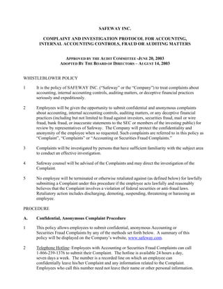 SAFEWAY INC.

        COMPLAINT AND INVESTIGATION PROTOCOL FOR ACCOUNTING,
      INTERNAL ACCOUNTING CONTROLS, FRAUD OR AUDITING MATTERS


                    APPROVED BY THE AUDIT COMMITTEE -JUNE 20, 2003
                  ADOPTED BY THE BOARD OF DIRECTORS – AUGUST 14, 2003


WHISTLEBLOWER POLICY

1    It is the policy of SAFEWAY INC. (“Safeway” or the “Company”) to treat complaints about
     accounting, internal accounting controls, auditing matters, or deceptive financial practices
     seriously and expeditiously.

2    Employees will be given the opportunity to submit confidential and anonymous complaints
     about accounting, internal accounting controls, auditing matters, or any deceptive financial
     practices (including but not limited to fraud against investors, securities fraud, mail or wire
     fraud, bank fraud, or inaccurate statements to the SEC or members of the investing public) for
     review by representatives of Safeway. The Company will protect the confidentiality and
     anonymity of the employee when so requested. Such complaints are referred to in this policy as
     “Complaint”, “Complaints” or “Accounting or Securities Fraud Complaints.”

3    Complaints will be investigated by persons that have sufficient familiarity with the subject area
     to conduct an effective investigation.

4    Safeway counsel will be advised of the Complaints and may direct the investigation of the
     Complaint.

5    No employee will be terminated or otherwise retaliated against (as defined below) for lawfully
     submitting a Complaint under this procedure if the employee acts lawfully and reasonably
     believes that the Complaint involves a violation of federal securities or anti-fraud laws.
     Retaliatory action includes discharging, demoting, suspending, threatening or harassing an
     employee.

PROCEDURE

A.   Confidential, Anonymous Complaint Procedure

1    This policy allows employees to submit confidential, anonymous Accounting or
     Securities Fraud Complaints by any of the methods set forth below. A summary of this
     policy will be displayed on the Company’s website, www.safeway.com.

2    Telephone Hotline: Employees with Accounting or Securities Fraud Complaints can call
     1-866-239-1376 to submit their Complaint. The hotline is available 24 hours a day,
     seven days a week. The number is a recorded line on which an employee can
     confidentially leave his/her Complaint and any information related to the Complaint.
     Employees who call this number need not leave their name or other personal information.
 