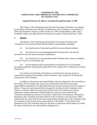 CHARTER OF THE
              NOMINATING AND CORPORATE GOVERNANCE COMMITTEE
                              OF SAFEWAY INC.

               Adopted February 25, 2003, as Amended through December 4, 2007


       This Charter of the Nominating and Corporate Governance Committee was adopted
by the Board of Directors (the “Board”) of Safeway Inc. (the “Company”) on February 25,
2003 and amended on August 16, 2005, October 23, 2007 and December 4, 2007, and is
intended to replace and supersede the Nominating Committee Charter dated May 8, 2001.

I.       Purpose

     The purpose of the Nominating and Corporate Governance Committee (the
“Committee”) is to assist the Board with the Board’s responsibilities regarding:

         (i)      the identification of individuals qualified to become Board members;

      (ii)    the selection of, or recommendation that the Board select, the director
nominees for the next annual meeting of stockholders;

         (iii) the selection of, or recommendation that the Board select, director candidates
to fill any vacancies on the Board; and

       (iv)   the development and recommendation to the Board of a set of corporate
governance guidelines and principles applicable to the Company (the “Corporate Governance
Guidelines”).

      In so doing, the Committee will endeavor to maintain free and open means of
communication between the members of the Committee, other members of the Board and
management of the Company.

       In addition to the powers and responsibilities expressly delegated to the Committee in
this Charter, the Committee may exercise any other powers and carry out any other
responsibilities delegated to it by the Board from time to time consistent with the Company’s
Bylaws. The powers and responsibilities delegated by the Board to the Committee in this
Charter or otherwise shall be exercised and carried out by the Committee as it deems
appropriate without requirement of Board approval, and any decision made by the
Committee (including any decision to exercise or refrain from exercising any of the powers
delegated to the Committee hereunder) shall be at the Committee’s sole discretion. While
acting within the scope of the powers and responsibilities delegated to it, the Committee shall
have and may exercise all the powers and authority of the Board. To the fullest extent
permitted by law, the Committee shall have the power to determine which matters are within
the scope of the powers and responsibilities delegated to it.




SF514243.4
 