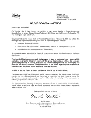 Sunoco, Inc.
                                                                   Ten Penn Center
                                                                   1801 Market Street
                                                                   Philadelphia, PA 19103-1699

                           NOTICE OF ANNUAL MEETING
Dear Sunoco Shareholder:

On Thursday, May 5, 2005, Sunoco, Inc. will hold its 2005 Annual Meeting of Shareholders at the
Moore College of Art and Design, Stewart Auditorium, 20th Street and the Parkway, Philadelphia, PA.
The meeting will begin at 9:30 a.m.

Only shareholders who owned stock at the close of business on February 10, 2005 can vote at this
meeting or any adjournments that may take place. At the meeting we will consider:
    1. Election of a Board of Directors;
    2. Ratification of the appointment of our independent auditors for the fiscal year 2005; and
    3. Any other business properly presented at the meeting.

At the meeting we will also report on Sunoco’s 2004 business results and other matters of interest to
shareholders.

Your Board of Directors recommends that you vote in favor of proposals 1 and 2 above, which
are further described in this proxy statement. This proxy statement also outlines the corporate
governance practices at Sunoco, discusses our compensation practices and philosophy, and
describes the Audit Committee’s recommendation to the Board regarding our 2004 financial
statements. We encourage you to read these materials carefully.

Whether or not you expect to attend the meeting, we urge you to vote promptly.

For those shareholders who consented to access the Proxy Statement and Annual Report through our
Internet site (www.SunocoInc.com), we thank you for supporting our cost reducing efforts. For
shareholders who may be interested in receiving information electronically in the future, you may
indicate your preference when you vote.

The approximate date of mailing for this proxy statement and card as well as a copy of Sunoco’s 2004
Annual Report is March 21, 2005. For further information about Sunoco, please visit our web site at
www.SunocoInc.com.

                                 By Order of the Board of Directors,




                                        ANN C. MULÉ
                     CHIEF GOVERNANCE OFFICER, ASSISTANT GENERAL COUNSEL
                                  AND CORPORATE SECRETARY
                                       MARCH 21, 2005
 