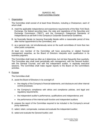 SUNOCO, INC.
                                    Audit Committee Charter

I. Organization
   The Committee shall consist of at least three Directors, including a Chairperson, each of
   whom shall:
   A. meet the applicable independence and experience requirements of the New York Stock
      Exchange, the federal securities laws, the rules and regulations of the Securities and
      Exchange Commission (quot;SECquot;), and the Company’s Categorical Standards of
      Independence as set forth in the Company’s Corporate Governance Guidelines.
   B. be financially literate (or become financially literate within a reasonable period of time
      after his/her appointment to the Committee); and
   C. as a general rule, not simultaneously serve on the audit committees of more than two
      other public companies.
   At least one member of the Committee will have accounting or related financial
   management expertise, as the Board of Directors interprets such qualification in its
   business judgment.
   The Committee shall meet as often as it determines, but not less frequently than quarterly.
   The Committee also shall meet periodically with management, with the General Auditor,
   with the General Counsel, and with the independent auditor, in separate executive
   sessions. The Committee shall make regular reports to the Board on the Committee's
   activities.

II. Purpose
   The Committee shall:
   A. assist the Board of Directors in its oversight of:
      •   the integrity of the Company's financial statements, and disclosure and other internal
          control processes;
      •   the Company's compliance with ethics and compliance policies, and legal and
          regulatory requirements;
      •   the independent auditor’s performance, qualifications and independence; and
      •   the performance of the internal audit function and independent auditors
   B. prepare the report of the Committee required to be included in the Company's annual
      proxy statement;
   C. select, retain, compensate, oversee and evaluate the independent auditor;
   D. select and evaluate the General Auditor; and


                                                 1               Audit Committee Charter
                                                                          February 2007
 