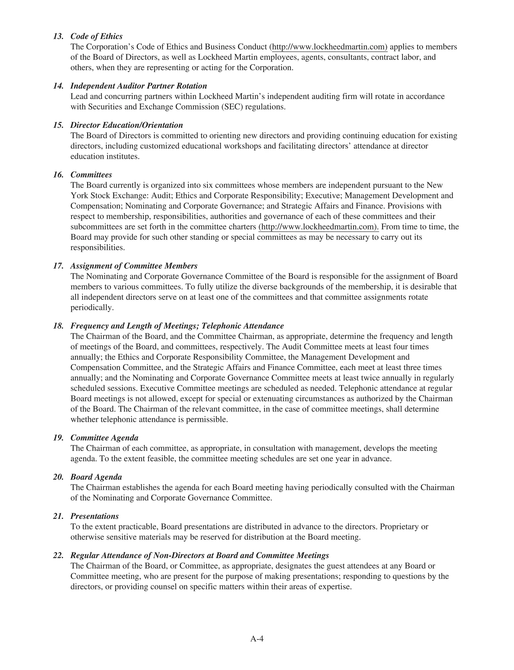 13. Code of Ethics
The Corporation’s Code of Ethics and Business Conduct (http://www.lockheedmartin.com) applies to members
of the Board of Directors, as well as Lockheed Martin employees, agents, consultants, contract labor, and
others, when they are representing or acting for the Corporation.
14. Independent Auditor Partner Rotation
Lead and concurring partners within Lockheed Martin’s independent auditing firm will rotate in accordance
with Securities and Exchange Commission (SEC) regulations.
15. Director Education/Orientation
The Board of Directors is committed to orienting new directors and providing continuing education for existing
directors, including customized educational workshops and facilitating directors’ attendance at director
education institutes.
16. Committees
The Board currently is organized into six committees whose members are independent pursuant to the New
York Stock Exchange: Audit; Ethics and Corporate Responsibility; Executive; Management Development and
Compensation; Nominating and Corporate Governance; and Strategic Affairs and Finance. Provisions with
respect to membership, responsibilities, authorities and governance of each of these committees and their
subcommittees are set forth in the committee charters (http://www.lockheedmartin.com). From time to time, the
Board may provide for such other standing or special committees as may be necessary to carry out its
responsibilities.
17. Assignment of Committee Members
The Nominating and Corporate Governance Committee of the Board is responsible for the assignment of Board
members to various committees. To fully utilize the diverse backgrounds of the membership, it is desirable that
all independent directors serve on at least one of the committees and that committee assignments rotate
periodically.
18. Frequency and Length of Meetings; Telephonic Attendance
The Chairman of the Board, and the Committee Chairman, as appropriate, determine the frequency and length
of meetings of the Board, and committees, respectively. The Audit Committee meets at least four times
annually; the Ethics and Corporate Responsibility Committee, the Management Development and
Compensation Committee, and the Strategic Affairs and Finance Committee, each meet at least three times
annually; and the Nominating and Corporate Governance Committee meets at least twice annually in regularly
scheduled sessions. Executive Committee meetings are scheduled as needed. Telephonic attendance at regular
Board meetings is not allowed, except for special or extenuating circumstances as authorized by the Chairman
of the Board. The Chairman of the relevant committee, in the case of committee meetings, shall determine
whether telephonic attendance is permissible.
19. Committee Agenda
The Chairman of each committee, as appropriate, in consultation with management, develops the meeting
agenda. To the extent feasible, the committee meeting schedules are set one year in advance.
20. Board Agenda
The Chairman establishes the agenda for each Board meeting having periodically consulted with the Chairman
of the Nominating and Corporate Governance Committee.
21. Presentations
To the extent practicable, Board presentations are distributed in advance to the directors. Proprietary or
otherwise sensitive materials may be reserved for distribution at the Board meeting.
22. Regular Attendance of Non-Directors at Board and Committee Meetings
The Chairman of the Board, or Committee, as appropriate, designates the guest attendees at any Board or
Committee meeting, who are present for the purpose of making presentations; responding to questions by the
directors, or providing counsel on specific matters within their areas of expertise.
A-4
 