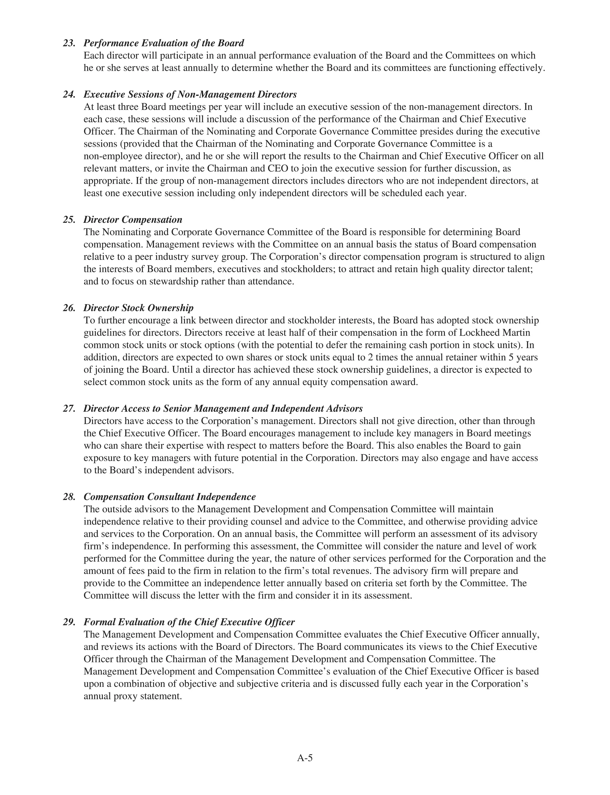 23. Performance Evaluation of the Board
Each director will participate in an annual performance evaluation of the Board and the Committees on which
he or she serves at least annually to determine whether the Board and its committees are functioning effectively.
24. Executive Sessions of Non-Management Directors
At least three Board meetings per year will include an executive session of the non-management directors. In
each case, these sessions will include a discussion of the performance of the Chairman and Chief Executive
Officer. The Chairman of the Nominating and Corporate Governance Committee presides during the executive
sessions (provided that the Chairman of the Nominating and Corporate Governance Committee is a
non-employee director), and he or she will report the results to the Chairman and Chief Executive Officer on all
relevant matters, or invite the Chairman and CEO to join the executive session for further discussion, as
appropriate. If the group of non-management directors includes directors who are not independent directors, at
least one executive session including only independent directors will be scheduled each year.
25. Director Compensation
The Nominating and Corporate Governance Committee of the Board is responsible for determining Board
compensation. Management reviews with the Committee on an annual basis the status of Board compensation
relative to a peer industry survey group. The Corporation’s director compensation program is structured to align
the interests of Board members, executives and stockholders; to attract and retain high quality director talent;
and to focus on stewardship rather than attendance.
26. Director Stock Ownership
To further encourage a link between director and stockholder interests, the Board has adopted stock ownership
guidelines for directors. Directors receive at least half of their compensation in the form of Lockheed Martin
common stock units or stock options (with the potential to defer the remaining cash portion in stock units). In
addition, directors are expected to own shares or stock units equal to 2 times the annual retainer within 5 years
of joining the Board. Until a director has achieved these stock ownership guidelines, a director is expected to
select common stock units as the form of any annual equity compensation award.
27. Director Access to Senior Management and Independent Advisors
Directors have access to the Corporation’s management. Directors shall not give direction, other than through
the Chief Executive Officer. The Board encourages management to include key managers in Board meetings
who can share their expertise with respect to matters before the Board. This also enables the Board to gain
exposure to key managers with future potential in the Corporation. Directors may also engage and have access
to the Board’s independent advisors.
28. Compensation Consultant Independence
The outside advisors to the Management Development and Compensation Committee will maintain
independence relative to their providing counsel and advice to the Committee, and otherwise providing advice
and services to the Corporation. On an annual basis, the Committee will perform an assessment of its advisory
firm’s independence. In performing this assessment, the Committee will consider the nature and level of work
performed for the Committee during the year, the nature of other services performed for the Corporation and the
amount of fees paid to the firm in relation to the firm’s total revenues. The advisory firm will prepare and
provide to the Committee an independence letter annually based on criteria set forth by the Committee. The
Committee will discuss the letter with the firm and consider it in its assessment.
29. Formal Evaluation of the Chief Executive Officer
The Management Development and Compensation Committee evaluates the Chief Executive Officer annually,
and reviews its actions with the Board of Directors. The Board communicates its views to the Chief Executive
Officer through the Chairman of the Management Development and Compensation Committee. The
Management Development and Compensation Committee’s evaluation of the Chief Executive Officer is based
upon a combination of objective and subjective criteria and is discussed fully each year in the Corporation’s
annual proxy statement.
A-5
 