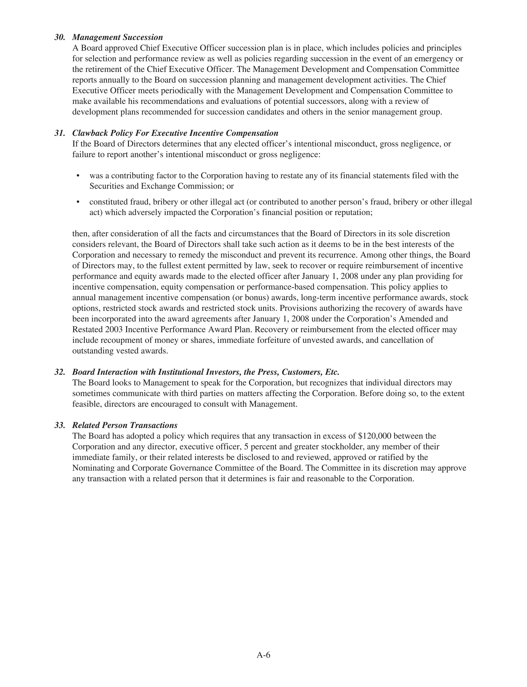 30. Management Succession
A Board approved Chief Executive Officer succession plan is in place, which includes policies and principles
for selection and performance review as well as policies regarding succession in the event of an emergency or
the retirement of the Chief Executive Officer. The Management Development and Compensation Committee
reports annually to the Board on succession planning and management development activities. The Chief
Executive Officer meets periodically with the Management Development and Compensation Committee to
make available his recommendations and evaluations of potential successors, along with a review of
development plans recommended for succession candidates and others in the senior management group.
31. Clawback Policy For Executive Incentive Compensation
If the Board of Directors determines that any elected officer’s intentional misconduct, gross negligence, or
failure to report another’s intentional misconduct or gross negligence:
• was a contributing factor to the Corporation having to restate any of its financial statements filed with the
Securities and Exchange Commission; or
• constituted fraud, bribery or other illegal act (or contributed to another person’s fraud, bribery or other illegal
act) which adversely impacted the Corporation’s financial position or reputation;
then, after consideration of all the facts and circumstances that the Board of Directors in its sole discretion
considers relevant, the Board of Directors shall take such action as it deems to be in the best interests of the
Corporation and necessary to remedy the misconduct and prevent its recurrence. Among other things, the Board
of Directors may, to the fullest extent permitted by law, seek to recover or require reimbursement of incentive
performance and equity awards made to the elected officer after January 1, 2008 under any plan providing for
incentive compensation, equity compensation or performance-based compensation. This policy applies to
annual management incentive compensation (or bonus) awards, long-term incentive performance awards, stock
options, restricted stock awards and restricted stock units. Provisions authorizing the recovery of awards have
been incorporated into the award agreements after January 1, 2008 under the Corporation’s Amended and
Restated 2003 Incentive Performance Award Plan. Recovery or reimbursement from the elected officer may
include recoupment of money or shares, immediate forfeiture of unvested awards, and cancellation of
outstanding vested awards.
32. Board Interaction with Institutional Investors, the Press, Customers, Etc.
The Board looks to Management to speak for the Corporation, but recognizes that individual directors may
sometimes communicate with third parties on matters affecting the Corporation. Before doing so, to the extent
feasible, directors are encouraged to consult with Management.
33. Related Person Transactions
The Board has adopted a policy which requires that any transaction in excess of $120,000 between the
Corporation and any director, executive officer, 5 percent and greater stockholder, any member of their
immediate family, or their related interests be disclosed to and reviewed, approved or ratified by the
Nominating and Corporate Governance Committee of the Board. The Committee in its discretion may approve
any transaction with a related person that it determines is fair and reasonable to the Corporation.
A-6
 