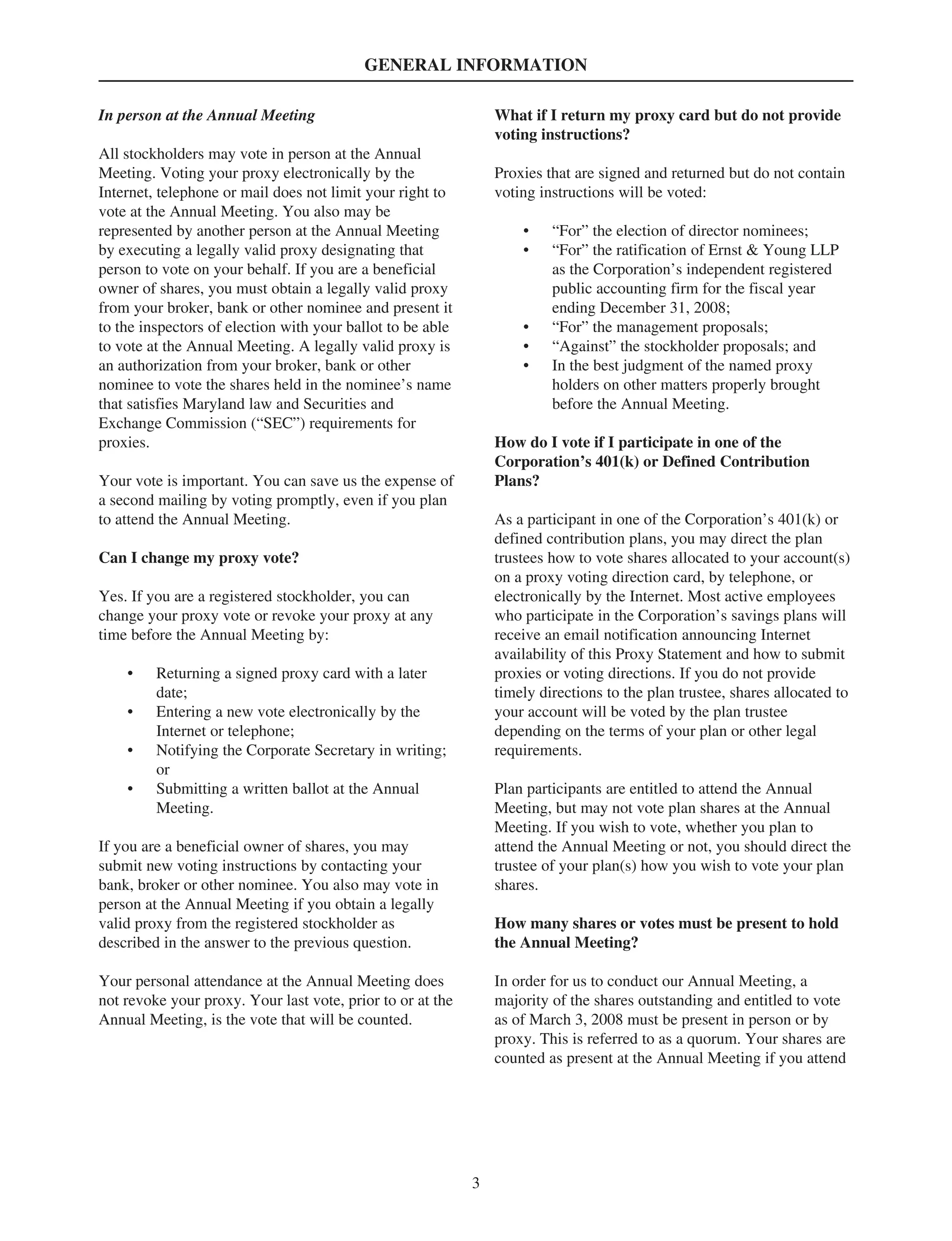 GENERAL INFORMATION
In person at the Annual Meeting
All stockholders may vote in person at the Annual
Meeting. Voting your proxy electronically by the
Internet, telephone or mail does not limit your right to
vote at the Annual Meeting. You also may be
represented by another person at the Annual Meeting
by executing a legally valid proxy designating that
person to vote on your behalf. If you are a beneficial
owner of shares, you must obtain a legally valid proxy
from your broker, bank or other nominee and present it
to the inspectors of election with your ballot to be able
to vote at the Annual Meeting. A legally valid proxy is
an authorization from your broker, bank or other
nominee to vote the shares held in the nominee’s name
that satisfies Maryland law and Securities and
Exchange Commission (“SEC”) requirements for
proxies.
Your vote is important. You can save us the expense of
a second mailing by voting promptly, even if you plan
to attend the Annual Meeting.
Can I change my proxy vote?
Yes. If you are a registered stockholder, you can
change your proxy vote or revoke your proxy at any
time before the Annual Meeting by:
• Returning a signed proxy card with a later
date;
• Entering a new vote electronically by the
Internet or telephone;
• Notifying the Corporate Secretary in writing;
or
• Submitting a written ballot at the Annual
Meeting.
If you are a beneficial owner of shares, you may
submit new voting instructions by contacting your
bank, broker or other nominee. You also may vote in
person at the Annual Meeting if you obtain a legally
valid proxy from the registered stockholder as
described in the answer to the previous question.
Your personal attendance at the Annual Meeting does
not revoke your proxy. Your last vote, prior to or at the
Annual Meeting, is the vote that will be counted.
What if I return my proxy card but do not provide
voting instructions?
Proxies that are signed and returned but do not contain
voting instructions will be voted:
• “For” the election of director nominees;
• “For” the ratification of Ernst & Young LLP
as the Corporation’s independent registered
public accounting firm for the fiscal year
ending December 31, 2008;
• “For” the management proposals;
• “Against” the stockholder proposals; and
• In the best judgment of the named proxy
holders on other matters properly brought
before the Annual Meeting.
How do I vote if I participate in one of the
Corporation’s 401(k) or Defined Contribution
Plans?
As a participant in one of the Corporation’s 401(k) or
defined contribution plans, you may direct the plan
trustees how to vote shares allocated to your account(s)
on a proxy voting direction card, by telephone, or
electronically by the Internet. Most active employees
who participate in the Corporation’s savings plans will
receive an email notification announcing Internet
availability of this Proxy Statement and how to submit
proxies or voting directions. If you do not provide
timely directions to the plan trustee, shares allocated to
your account will be voted by the plan trustee
depending on the terms of your plan or other legal
requirements.
Plan participants are entitled to attend the Annual
Meeting, but may not vote plan shares at the Annual
Meeting. If you wish to vote, whether you plan to
attend the Annual Meeting or not, you should direct the
trustee of your plan(s) how you wish to vote your plan
shares.
How many shares or votes must be present to hold
the Annual Meeting?
In order for us to conduct our Annual Meeting, a
majority of the shares outstanding and entitled to vote
as of March 3, 2008 must be present in person or by
proxy. This is referred to as a quorum. Your shares are
counted as present at the Annual Meeting if you attend
3
 