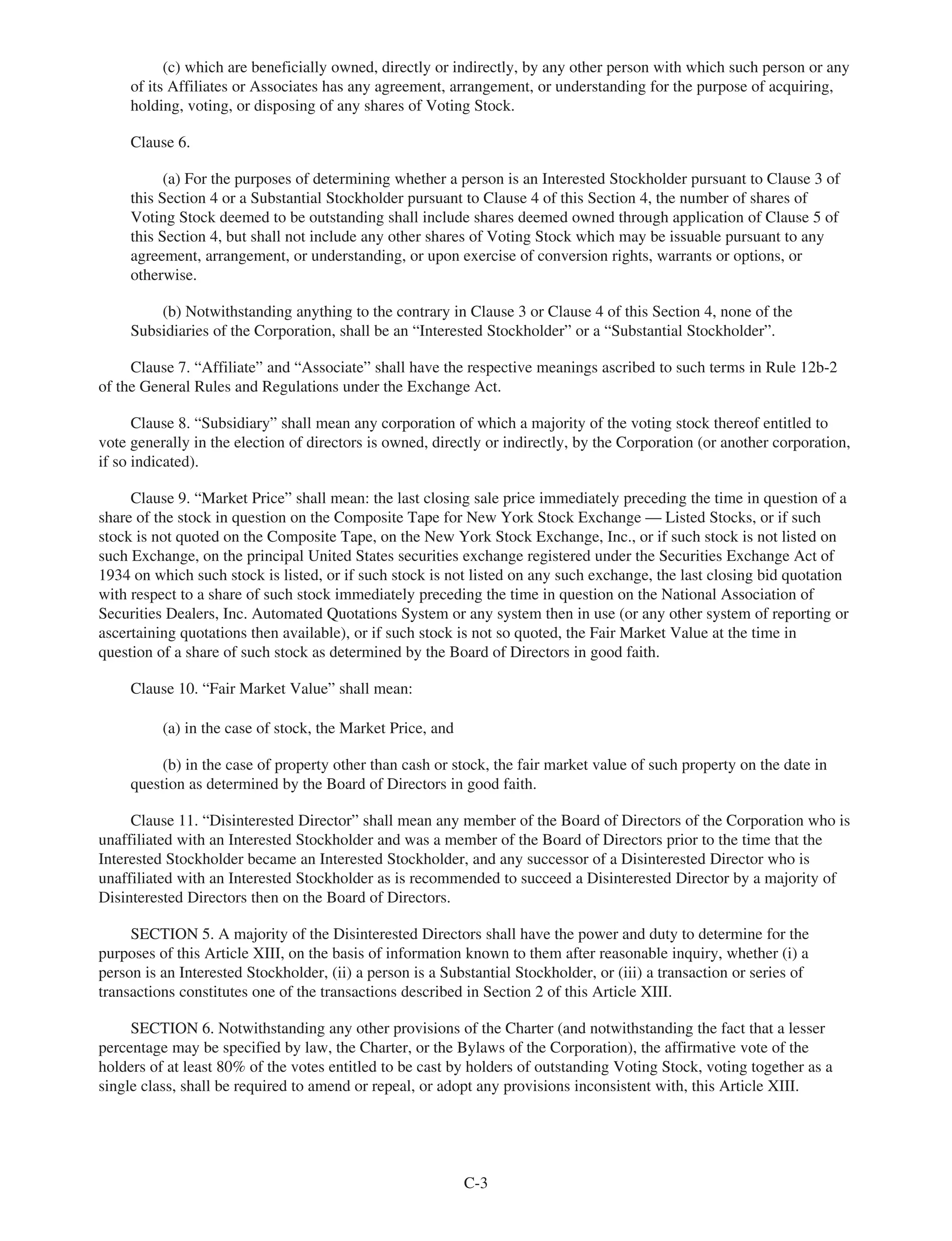 (c) which are beneficially owned, directly or indirectly, by any other person with which such person or any
of its Affiliates or Associates has any agreement, arrangement, or understanding for the purpose of acquiring,
holding, voting, or disposing of any shares of Voting Stock.
Clause 6.
(a) For the purposes of determining whether a person is an Interested Stockholder pursuant to Clause 3 of
this Section 4 or a Substantial Stockholder pursuant to Clause 4 of this Section 4, the number of shares of
Voting Stock deemed to be outstanding shall include shares deemed owned through application of Clause 5 of
this Section 4, but shall not include any other shares of Voting Stock which may be issuable pursuant to any
agreement, arrangement, or understanding, or upon exercise of conversion rights, warrants or options, or
otherwise.
(b) Notwithstanding anything to the contrary in Clause 3 or Clause 4 of this Section 4, none of the
Subsidiaries of the Corporation, shall be an “Interested Stockholder” or a “Substantial Stockholder”.
Clause 7. “Affiliate” and “Associate” shall have the respective meanings ascribed to such terms in Rule 12b-2
of the General Rules and Regulations under the Exchange Act.
Clause 8. “Subsidiary” shall mean any corporation of which a majority of the voting stock thereof entitled to
vote generally in the election of directors is owned, directly or indirectly, by the Corporation (or another corporation,
if so indicated).
Clause 9. “Market Price” shall mean: the last closing sale price immediately preceding the time in question of a
share of the stock in question on the Composite Tape for New York Stock Exchange — Listed Stocks, or if such
stock is not quoted on the Composite Tape, on the New York Stock Exchange, Inc., or if such stock is not listed on
such Exchange, on the principal United States securities exchange registered under the Securities Exchange Act of
1934 on which such stock is listed, or if such stock is not listed on any such exchange, the last closing bid quotation
with respect to a share of such stock immediately preceding the time in question on the National Association of
Securities Dealers, Inc. Automated Quotations System or any system then in use (or any other system of reporting or
ascertaining quotations then available), or if such stock is not so quoted, the Fair Market Value at the time in
question of a share of such stock as determined by the Board of Directors in good faith.
Clause 10. “Fair Market Value” shall mean:
(a) in the case of stock, the Market Price, and
(b) in the case of property other than cash or stock, the fair market value of such property on the date in
question as determined by the Board of Directors in good faith.
Clause 11. “Disinterested Director” shall mean any member of the Board of Directors of the Corporation who is
unaffiliated with an Interested Stockholder and was a member of the Board of Directors prior to the time that the
Interested Stockholder became an Interested Stockholder, and any successor of a Disinterested Director who is
unaffiliated with an Interested Stockholder as is recommended to succeed a Disinterested Director by a majority of
Disinterested Directors then on the Board of Directors.
SECTION 5. A majority of the Disinterested Directors shall have the power and duty to determine for the
purposes of this Article XIII, on the basis of information known to them after reasonable inquiry, whether (i) a
person is an Interested Stockholder, (ii) a person is a Substantial Stockholder, or (iii) a transaction or series of
transactions constitutes one of the transactions described in Section 2 of this Article XIII.
SECTION 6. Notwithstanding any other provisions of the Charter (and notwithstanding the fact that a lesser
percentage may be specified by law, the Charter, or the Bylaws of the Corporation), the affirmative vote of the
holders of at least 80% of the votes entitled to be cast by holders of outstanding Voting Stock, voting together as a
single class, shall be required to amend or repeal, or adopt any provisions inconsistent with, this Article XIII.
C-3
 