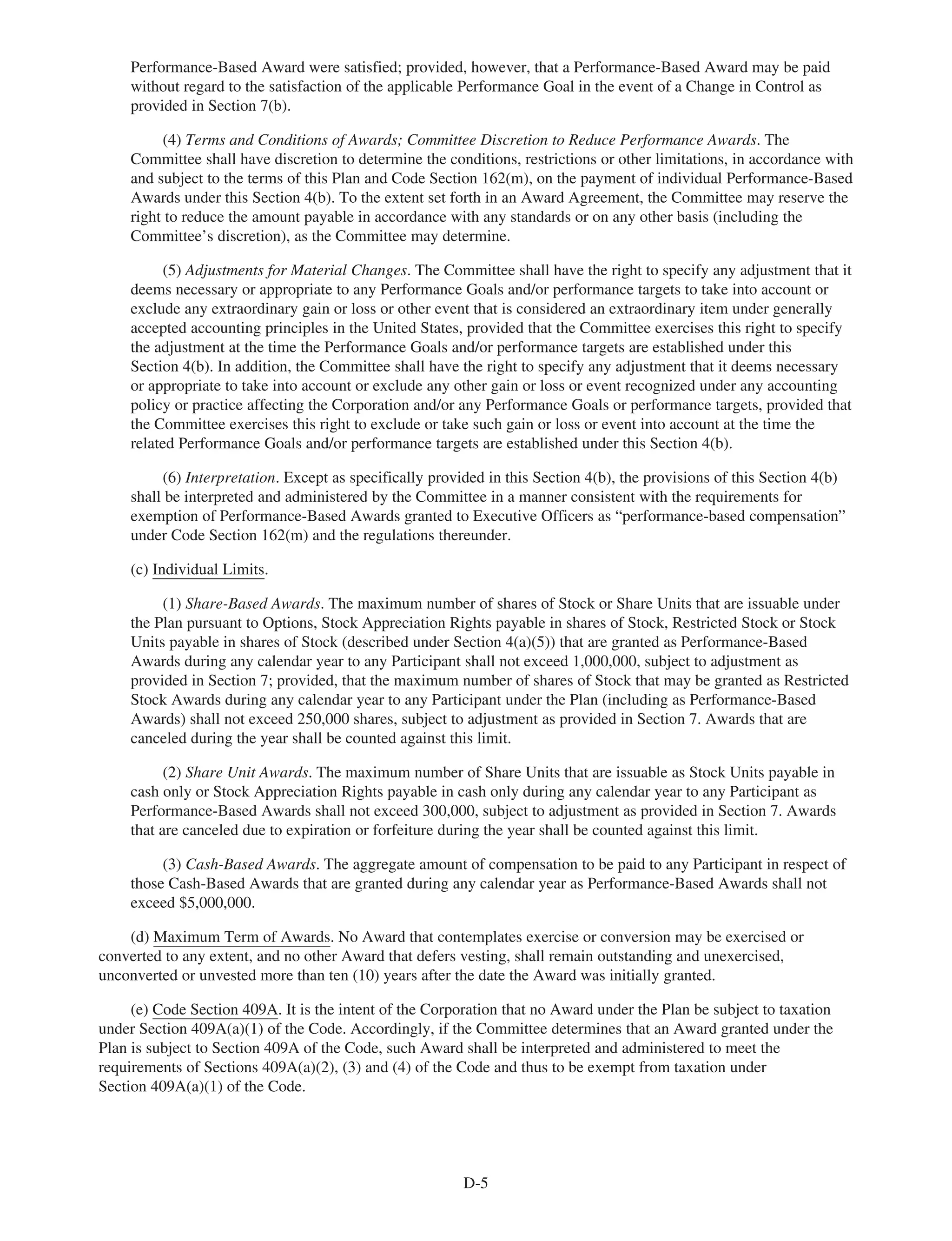 Performance-Based Award were satisfied; provided, however, that a Performance-Based Award may be paid
without regard to the satisfaction of the applicable Performance Goal in the event of a Change in Control as
provided in Section 7(b).
(4) Terms and Conditions of Awards; Committee Discretion to Reduce Performance Awards. The
Committee shall have discretion to determine the conditions, restrictions or other limitations, in accordance with
and subject to the terms of this Plan and Code Section 162(m), on the payment of individual Performance-Based
Awards under this Section 4(b). To the extent set forth in an Award Agreement, the Committee may reserve the
right to reduce the amount payable in accordance with any standards or on any other basis (including the
Committee’s discretion), as the Committee may determine.
(5) Adjustments for Material Changes. The Committee shall have the right to specify any adjustment that it
deems necessary or appropriate to any Performance Goals and/or performance targets to take into account or
exclude any extraordinary gain or loss or other event that is considered an extraordinary item under generally
accepted accounting principles in the United States, provided that the Committee exercises this right to specify
the adjustment at the time the Performance Goals and/or performance targets are established under this
Section 4(b). In addition, the Committee shall have the right to specify any adjustment that it deems necessary
or appropriate to take into account or exclude any other gain or loss or event recognized under any accounting
policy or practice affecting the Corporation and/or any Performance Goals or performance targets, provided that
the Committee exercises this right to exclude or take such gain or loss or event into account at the time the
related Performance Goals and/or performance targets are established under this Section 4(b).
(6) Interpretation. Except as specifically provided in this Section 4(b), the provisions of this Section 4(b)
shall be interpreted and administered by the Committee in a manner consistent with the requirements for
exemption of Performance-Based Awards granted to Executive Officers as “performance-based compensation”
under Code Section 162(m) and the regulations thereunder.
(c) Individual Limits.
(1) Share-Based Awards. The maximum number of shares of Stock or Share Units that are issuable under
the Plan pursuant to Options, Stock Appreciation Rights payable in shares of Stock, Restricted Stock or Stock
Units payable in shares of Stock (described under Section 4(a)(5)) that are granted as Performance-Based
Awards during any calendar year to any Participant shall not exceed 1,000,000, subject to adjustment as
provided in Section 7; provided, that the maximum number of shares of Stock that may be granted as Restricted
Stock Awards during any calendar year to any Participant under the Plan (including as Performance-Based
Awards) shall not exceed 250,000 shares, subject to adjustment as provided in Section 7. Awards that are
canceled during the year shall be counted against this limit.
(2) Share Unit Awards. The maximum number of Share Units that are issuable as Stock Units payable in
cash only or Stock Appreciation Rights payable in cash only during any calendar year to any Participant as
Performance-Based Awards shall not exceed 300,000, subject to adjustment as provided in Section 7. Awards
that are canceled due to expiration or forfeiture during the year shall be counted against this limit.
(3) Cash-Based Awards. The aggregate amount of compensation to be paid to any Participant in respect of
those Cash-Based Awards that are granted during any calendar year as Performance-Based Awards shall not
exceed $5,000,000.
(d) Maximum Term of Awards. No Award that contemplates exercise or conversion may be exercised or
converted to any extent, and no other Award that defers vesting, shall remain outstanding and unexercised,
unconverted or unvested more than ten (10) years after the date the Award was initially granted.
(e) Code Section 409A. It is the intent of the Corporation that no Award under the Plan be subject to taxation
under Section 409A(a)(1) of the Code. Accordingly, if the Committee determines that an Award granted under the
Plan is subject to Section 409A of the Code, such Award shall be interpreted and administered to meet the
requirements of Sections 409A(a)(2), (3) and (4) of the Code and thus to be exempt from taxation under
Section 409A(a)(1) of the Code.
D-5
 