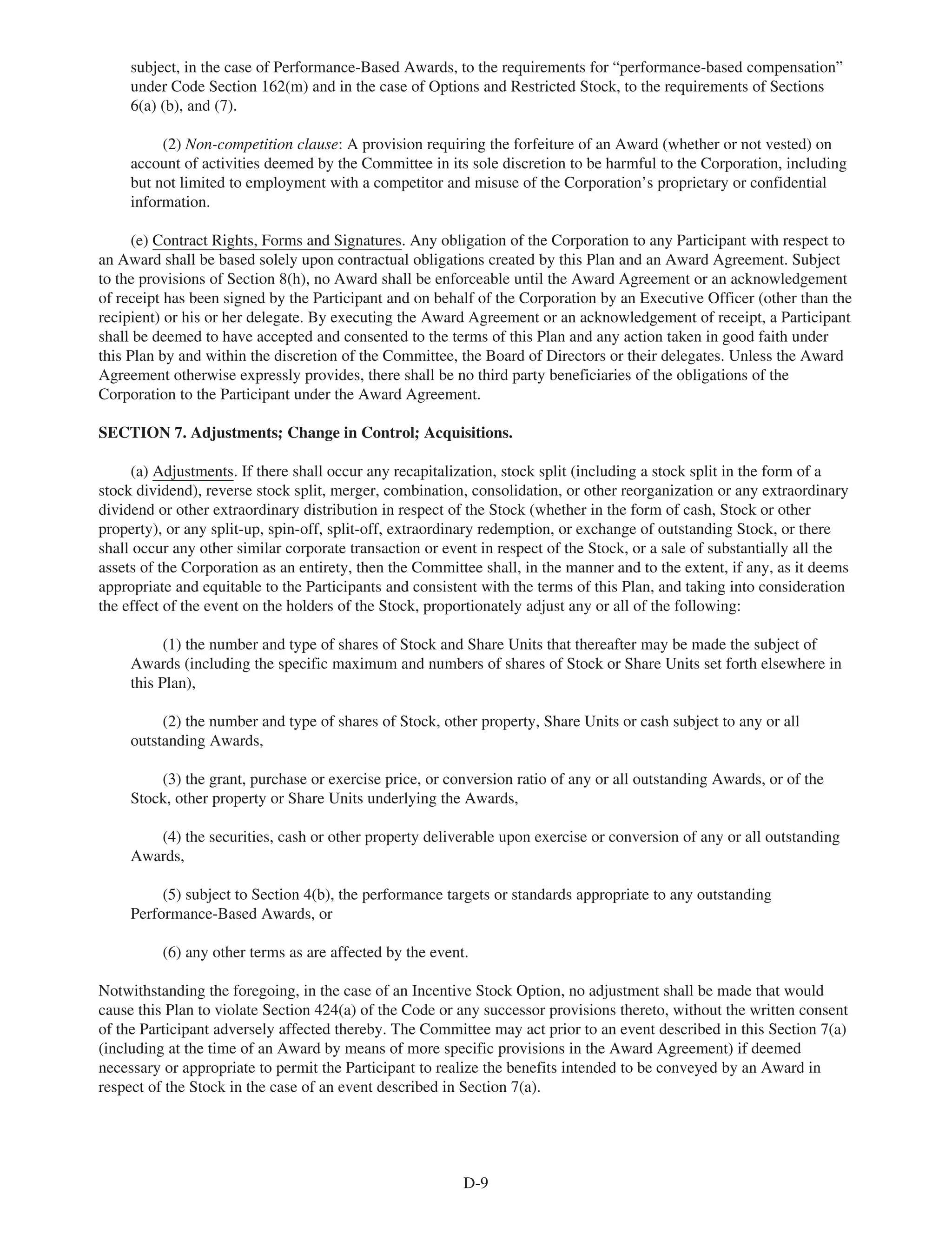 subject, in the case of Performance-Based Awards, to the requirements for “performance-based compensation”
under Code Section 162(m) and in the case of Options and Restricted Stock, to the requirements of Sections
6(a) (b), and (7).
(2) Non-competition clause: A provision requiring the forfeiture of an Award (whether or not vested) on
account of activities deemed by the Committee in its sole discretion to be harmful to the Corporation, including
but not limited to employment with a competitor and misuse of the Corporation’s proprietary or confidential
information.
(e) Contract Rights, Forms and Signatures. Any obligation of the Corporation to any Participant with respect to
an Award shall be based solely upon contractual obligations created by this Plan and an Award Agreement. Subject
to the provisions of Section 8(h), no Award shall be enforceable until the Award Agreement or an acknowledgement
of receipt has been signed by the Participant and on behalf of the Corporation by an Executive Officer (other than the
recipient) or his or her delegate. By executing the Award Agreement or an acknowledgement of receipt, a Participant
shall be deemed to have accepted and consented to the terms of this Plan and any action taken in good faith under
this Plan by and within the discretion of the Committee, the Board of Directors or their delegates. Unless the Award
Agreement otherwise expressly provides, there shall be no third party beneficiaries of the obligations of the
Corporation to the Participant under the Award Agreement.
SECTION 7. Adjustments; Change in Control; Acquisitions.
(a) Adjustments. If there shall occur any recapitalization, stock split (including a stock split in the form of a
stock dividend), reverse stock split, merger, combination, consolidation, or other reorganization or any extraordinary
dividend or other extraordinary distribution in respect of the Stock (whether in the form of cash, Stock or other
property), or any split-up, spin-off, split-off, extraordinary redemption, or exchange of outstanding Stock, or there
shall occur any other similar corporate transaction or event in respect of the Stock, or a sale of substantially all the
assets of the Corporation as an entirety, then the Committee shall, in the manner and to the extent, if any, as it deems
appropriate and equitable to the Participants and consistent with the terms of this Plan, and taking into consideration
the effect of the event on the holders of the Stock, proportionately adjust any or all of the following:
(1) the number and type of shares of Stock and Share Units that thereafter may be made the subject of
Awards (including the specific maximum and numbers of shares of Stock or Share Units set forth elsewhere in
this Plan),
(2) the number and type of shares of Stock, other property, Share Units or cash subject to any or all
outstanding Awards,
(3) the grant, purchase or exercise price, or conversion ratio of any or all outstanding Awards, or of the
Stock, other property or Share Units underlying the Awards,
(4) the securities, cash or other property deliverable upon exercise or conversion of any or all outstanding
Awards,
(5) subject to Section 4(b), the performance targets or standards appropriate to any outstanding
Performance-Based Awards, or
(6) any other terms as are affected by the event.
Notwithstanding the foregoing, in the case of an Incentive Stock Option, no adjustment shall be made that would
cause this Plan to violate Section 424(a) of the Code or any successor provisions thereto, without the written consent
of the Participant adversely affected thereby. The Committee may act prior to an event described in this Section 7(a)
(including at the time of an Award by means of more specific provisions in the Award Agreement) if deemed
necessary or appropriate to permit the Participant to realize the benefits intended to be conveyed by an Award in
respect of the Stock in the case of an event described in Section 7(a).
D-9
 