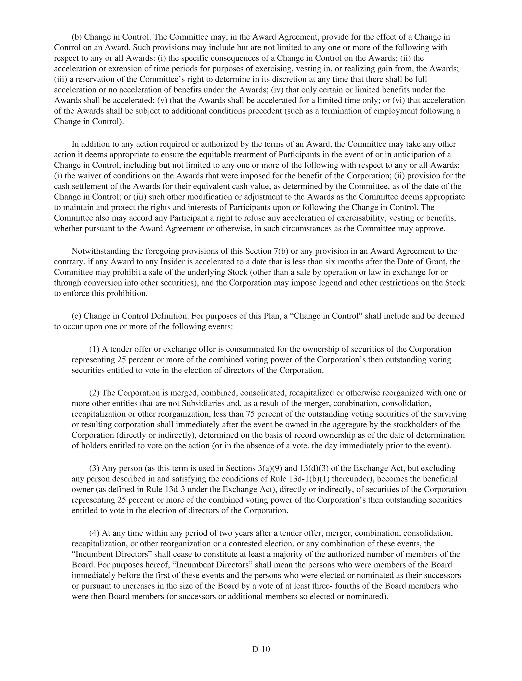 (b) Change in Control. The Committee may, in the Award Agreement, provide for the effect of a Change in
Control on an Award. Such provisions may include but are not limited to any one or more of the following with
respect to any or all Awards: (i) the specific consequences of a Change in Control on the Awards; (ii) the
acceleration or extension of time periods for purposes of exercising, vesting in, or realizing gain from, the Awards;
(iii) a reservation of the Committee’s right to determine in its discretion at any time that there shall be full
acceleration or no acceleration of benefits under the Awards; (iv) that only certain or limited benefits under the
Awards shall be accelerated; (v) that the Awards shall be accelerated for a limited time only; or (vi) that acceleration
of the Awards shall be subject to additional conditions precedent (such as a termination of employment following a
Change in Control).
In addition to any action required or authorized by the terms of an Award, the Committee may take any other
action it deems appropriate to ensure the equitable treatment of Participants in the event of or in anticipation of a
Change in Control, including but not limited to any one or more of the following with respect to any or all Awards:
(i) the waiver of conditions on the Awards that were imposed for the benefit of the Corporation; (ii) provision for the
cash settlement of the Awards for their equivalent cash value, as determined by the Committee, as of the date of the
Change in Control; or (iii) such other modification or adjustment to the Awards as the Committee deems appropriate
to maintain and protect the rights and interests of Participants upon or following the Change in Control. The
Committee also may accord any Participant a right to refuse any acceleration of exercisability, vesting or benefits,
whether pursuant to the Award Agreement or otherwise, in such circumstances as the Committee may approve.
Notwithstanding the foregoing provisions of this Section 7(b) or any provision in an Award Agreement to the
contrary, if any Award to any Insider is accelerated to a date that is less than six months after the Date of Grant, the
Committee may prohibit a sale of the underlying Stock (other than a sale by operation or law in exchange for or
through conversion into other securities), and the Corporation may impose legend and other restrictions on the Stock
to enforce this prohibition.
(c) Change in Control Definition. For purposes of this Plan, a “Change in Control” shall include and be deemed
to occur upon one or more of the following events:
(1) A tender offer or exchange offer is consummated for the ownership of securities of the Corporation
representing 25 percent or more of the combined voting power of the Corporation’s then outstanding voting
securities entitled to vote in the election of directors of the Corporation.
(2) The Corporation is merged, combined, consolidated, recapitalized or otherwise reorganized with one or
more other entities that are not Subsidiaries and, as a result of the merger, combination, consolidation,
recapitalization or other reorganization, less than 75 percent of the outstanding voting securities of the surviving
or resulting corporation shall immediately after the event be owned in the aggregate by the stockholders of the
Corporation (directly or indirectly), determined on the basis of record ownership as of the date of determination
of holders entitled to vote on the action (or in the absence of a vote, the day immediately prior to the event).
(3) Any person (as this term is used in Sections 3(a)(9) and 13(d)(3) of the Exchange Act, but excluding
any person described in and satisfying the conditions of Rule 13d-1(b)(1) thereunder), becomes the beneficial
owner (as defined in Rule 13d-3 under the Exchange Act), directly or indirectly, of securities of the Corporation
representing 25 percent or more of the combined voting power of the Corporation’s then outstanding securities
entitled to vote in the election of directors of the Corporation.
(4) At any time within any period of two years after a tender offer, merger, combination, consolidation,
recapitalization, or other reorganization or a contested election, or any combination of these events, the
“Incumbent Directors” shall cease to constitute at least a majority of the authorized number of members of the
Board. For purposes hereof, “Incumbent Directors” shall mean the persons who were members of the Board
immediately before the first of these events and the persons who were elected or nominated as their successors
or pursuant to increases in the size of the Board by a vote of at least three- fourths of the Board members who
were then Board members (or successors or additional members so elected or nominated).
D-10
 