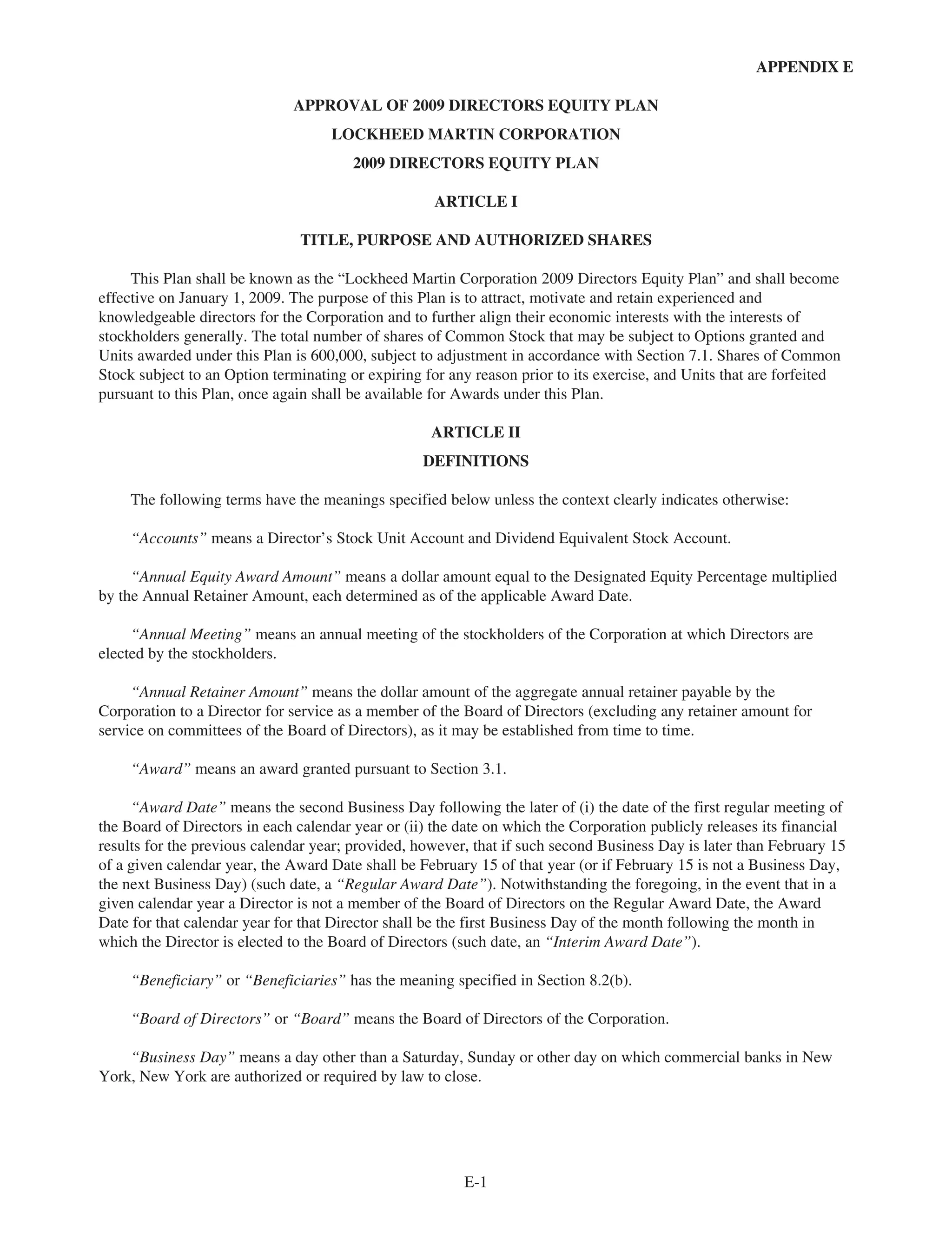 APPENDIX E
APPROVAL OF 2009 DIRECTORS EQUITY PLAN
LOCKHEED MARTIN CORPORATION
2009 DIRECTORS EQUITY PLAN
ARTICLE I
TITLE, PURPOSE AND AUTHORIZED SHARES
This Plan shall be known as the “Lockheed Martin Corporation 2009 Directors Equity Plan” and shall become
effective on January 1, 2009. The purpose of this Plan is to attract, motivate and retain experienced and
knowledgeable directors for the Corporation and to further align their economic interests with the interests of
stockholders generally. The total number of shares of Common Stock that may be subject to Options granted and
Units awarded under this Plan is 600,000, subject to adjustment in accordance with Section 7.1. Shares of Common
Stock subject to an Option terminating or expiring for any reason prior to its exercise, and Units that are forfeited
pursuant to this Plan, once again shall be available for Awards under this Plan.
ARTICLE II
DEFINITIONS
The following terms have the meanings specified below unless the context clearly indicates otherwise:
“Accounts” means a Director’s Stock Unit Account and Dividend Equivalent Stock Account.
“Annual Equity Award Amount” means a dollar amount equal to the Designated Equity Percentage multiplied
by the Annual Retainer Amount, each determined as of the applicable Award Date.
“Annual Meeting” means an annual meeting of the stockholders of the Corporation at which Directors are
elected by the stockholders.
“Annual Retainer Amount” means the dollar amount of the aggregate annual retainer payable by the
Corporation to a Director for service as a member of the Board of Directors (excluding any retainer amount for
service on committees of the Board of Directors), as it may be established from time to time.
“Award” means an award granted pursuant to Section 3.1.
“Award Date” means the second Business Day following the later of (i) the date of the first regular meeting of
the Board of Directors in each calendar year or (ii) the date on which the Corporation publicly releases its financial
results for the previous calendar year; provided, however, that if such second Business Day is later than February 15
of a given calendar year, the Award Date shall be February 15 of that year (or if February 15 is not a Business Day,
the next Business Day) (such date, a “Regular Award Date”). Notwithstanding the foregoing, in the event that in a
given calendar year a Director is not a member of the Board of Directors on the Regular Award Date, the Award
Date for that calendar year for that Director shall be the first Business Day of the month following the month in
which the Director is elected to the Board of Directors (such date, an “Interim Award Date”).
“Beneficiary” or “Beneficiaries” has the meaning specified in Section 8.2(b).
“Board of Directors” or “Board” means the Board of Directors of the Corporation.
“Business Day” means a day other than a Saturday, Sunday or other day on which commercial banks in New
York, New York are authorized or required by law to close.
E-1
 