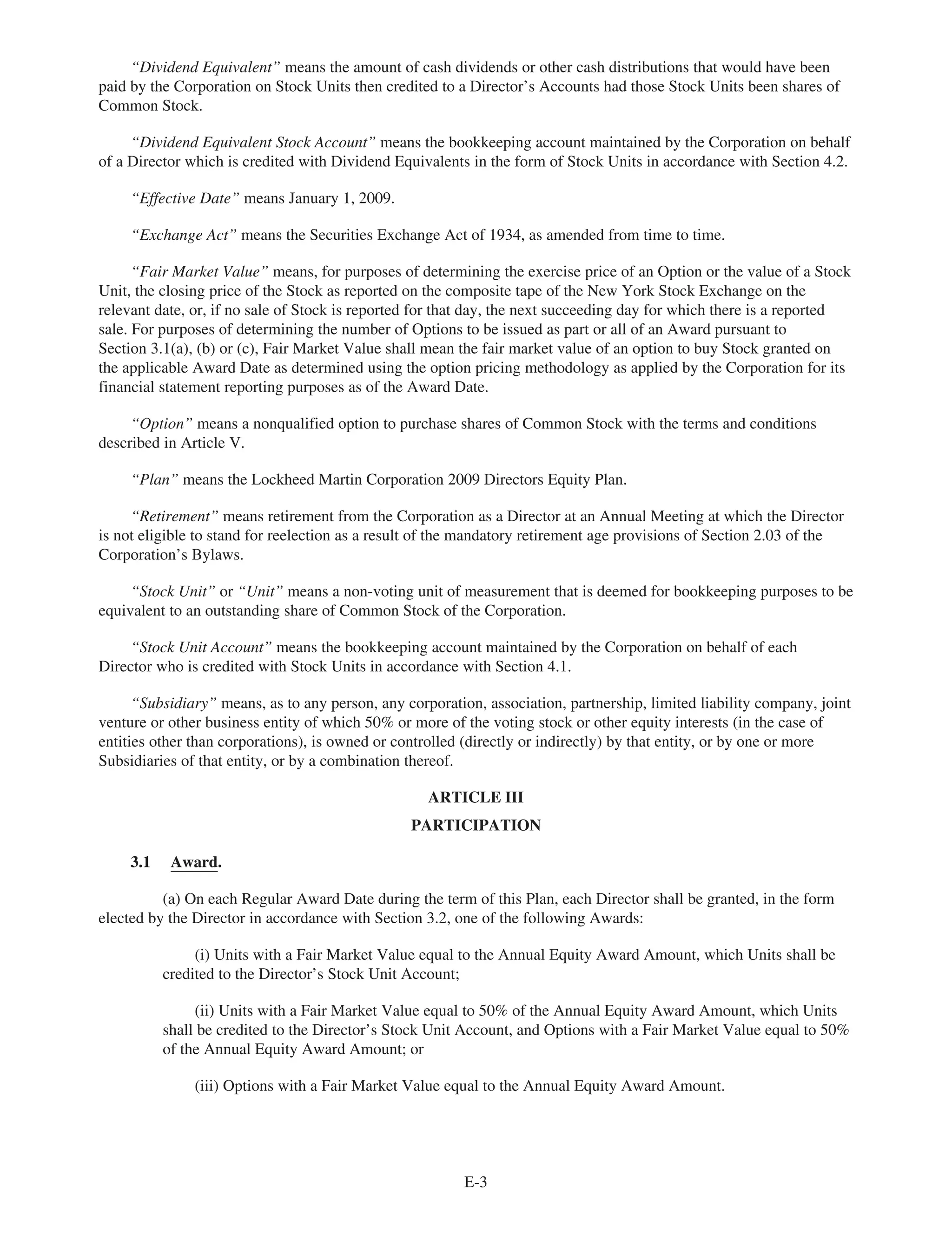 “Dividend Equivalent” means the amount of cash dividends or other cash distributions that would have been
paid by the Corporation on Stock Units then credited to a Director’s Accounts had those Stock Units been shares of
Common Stock.
“Dividend Equivalent Stock Account” means the bookkeeping account maintained by the Corporation on behalf
of a Director which is credited with Dividend Equivalents in the form of Stock Units in accordance with Section 4.2.
“Effective Date” means January 1, 2009.
“Exchange Act” means the Securities Exchange Act of 1934, as amended from time to time.
“Fair Market Value” means, for purposes of determining the exercise price of an Option or the value of a Stock
Unit, the closing price of the Stock as reported on the composite tape of the New York Stock Exchange on the
relevant date, or, if no sale of Stock is reported for that day, the next succeeding day for which there is a reported
sale. For purposes of determining the number of Options to be issued as part or all of an Award pursuant to
Section 3.1(a), (b) or (c), Fair Market Value shall mean the fair market value of an option to buy Stock granted on
the applicable Award Date as determined using the option pricing methodology as applied by the Corporation for its
financial statement reporting purposes as of the Award Date.
“Option” means a nonqualified option to purchase shares of Common Stock with the terms and conditions
described in Article V.
“Plan” means the Lockheed Martin Corporation 2009 Directors Equity Plan.
“Retirement” means retirement from the Corporation as a Director at an Annual Meeting at which the Director
is not eligible to stand for reelection as a result of the mandatory retirement age provisions of Section 2.03 of the
Corporation’s Bylaws.
“Stock Unit” or “Unit” means a non-voting unit of measurement that is deemed for bookkeeping purposes to be
equivalent to an outstanding share of Common Stock of the Corporation.
“Stock Unit Account” means the bookkeeping account maintained by the Corporation on behalf of each
Director who is credited with Stock Units in accordance with Section 4.1.
“Subsidiary” means, as to any person, any corporation, association, partnership, limited liability company, joint
venture or other business entity of which 50% or more of the voting stock or other equity interests (in the case of
entities other than corporations), is owned or controlled (directly or indirectly) by that entity, or by one or more
Subsidiaries of that entity, or by a combination thereof.
ARTICLE III
PARTICIPATION
3.1 Award.
(a) On each Regular Award Date during the term of this Plan, each Director shall be granted, in the form
elected by the Director in accordance with Section 3.2, one of the following Awards:
(i) Units with a Fair Market Value equal to the Annual Equity Award Amount, which Units shall be
credited to the Director’s Stock Unit Account;
(ii) Units with a Fair Market Value equal to 50% of the Annual Equity Award Amount, which Units
shall be credited to the Director’s Stock Unit Account, and Options with a Fair Market Value equal to 50%
of the Annual Equity Award Amount; or
(iii) Options with a Fair Market Value equal to the Annual Equity Award Amount.
E-3
 