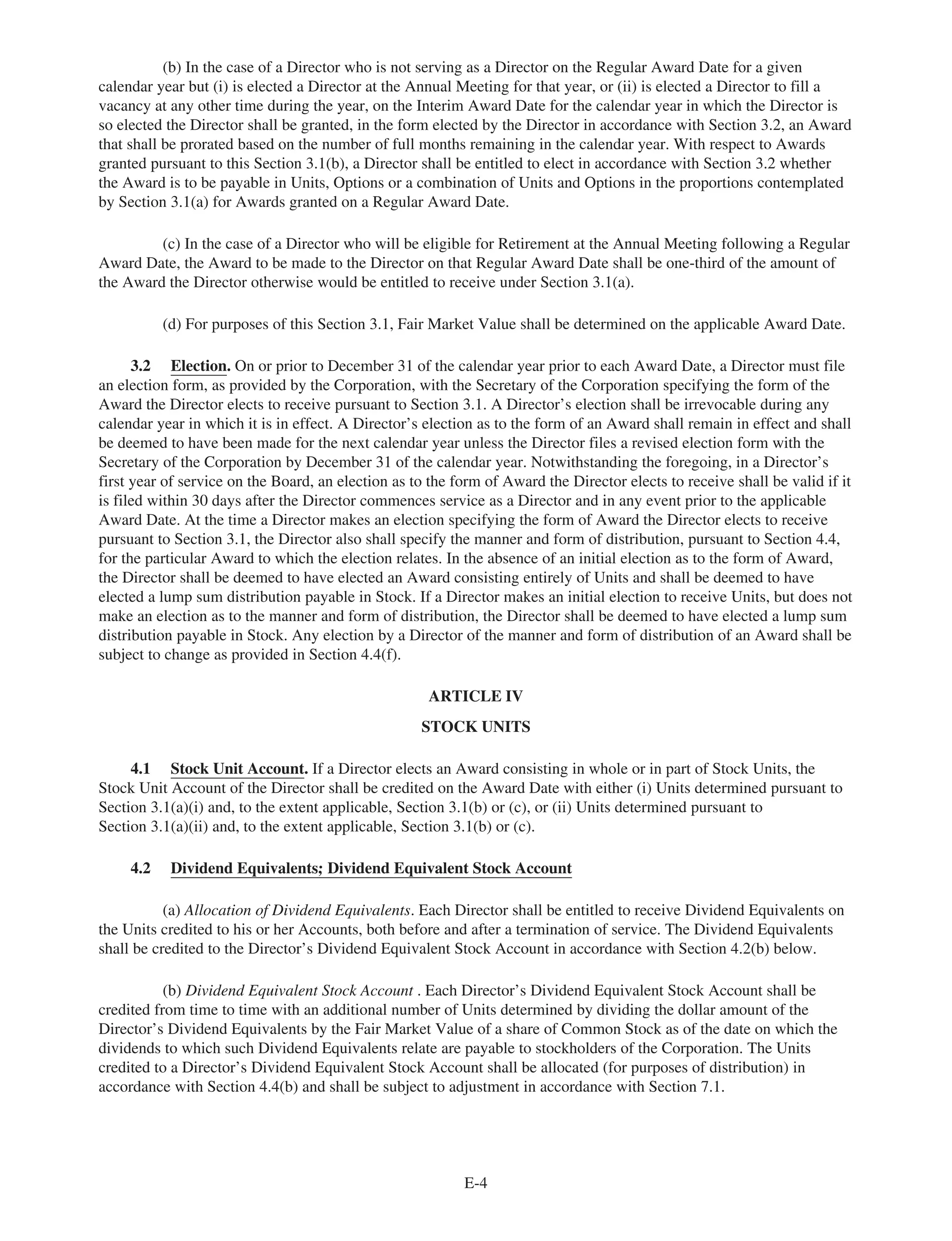 (b) In the case of a Director who is not serving as a Director on the Regular Award Date for a given
calendar year but (i) is elected a Director at the Annual Meeting for that year, or (ii) is elected a Director to fill a
vacancy at any other time during the year, on the Interim Award Date for the calendar year in which the Director is
so elected the Director shall be granted, in the form elected by the Director in accordance with Section 3.2, an Award
that shall be prorated based on the number of full months remaining in the calendar year. With respect to Awards
granted pursuant to this Section 3.1(b), a Director shall be entitled to elect in accordance with Section 3.2 whether
the Award is to be payable in Units, Options or a combination of Units and Options in the proportions contemplated
by Section 3.1(a) for Awards granted on a Regular Award Date.
(c) In the case of a Director who will be eligible for Retirement at the Annual Meeting following a Regular
Award Date, the Award to be made to the Director on that Regular Award Date shall be one-third of the amount of
the Award the Director otherwise would be entitled to receive under Section 3.1(a).
(d) For purposes of this Section 3.1, Fair Market Value shall be determined on the applicable Award Date.
3.2 Election. On or prior to December 31 of the calendar year prior to each Award Date, a Director must file
an election form, as provided by the Corporation, with the Secretary of the Corporation specifying the form of the
Award the Director elects to receive pursuant to Section 3.1. A Director’s election shall be irrevocable during any
calendar year in which it is in effect. A Director’s election as to the form of an Award shall remain in effect and shall
be deemed to have been made for the next calendar year unless the Director files a revised election form with the
Secretary of the Corporation by December 31 of the calendar year. Notwithstanding the foregoing, in a Director’s
first year of service on the Board, an election as to the form of Award the Director elects to receive shall be valid if it
is filed within 30 days after the Director commences service as a Director and in any event prior to the applicable
Award Date. At the time a Director makes an election specifying the form of Award the Director elects to receive
pursuant to Section 3.1, the Director also shall specify the manner and form of distribution, pursuant to Section 4.4,
for the particular Award to which the election relates. In the absence of an initial election as to the form of Award,
the Director shall be deemed to have elected an Award consisting entirely of Units and shall be deemed to have
elected a lump sum distribution payable in Stock. If a Director makes an initial election to receive Units, but does not
make an election as to the manner and form of distribution, the Director shall be deemed to have elected a lump sum
distribution payable in Stock. Any election by a Director of the manner and form of distribution of an Award shall be
subject to change as provided in Section 4.4(f).
ARTICLE IV
STOCK UNITS
4.1 Stock Unit Account. If a Director elects an Award consisting in whole or in part of Stock Units, the
Stock Unit Account of the Director shall be credited on the Award Date with either (i) Units determined pursuant to
Section 3.1(a)(i) and, to the extent applicable, Section 3.1(b) or (c), or (ii) Units determined pursuant to
Section 3.1(a)(ii) and, to the extent applicable, Section 3.1(b) or (c).
4.2 Dividend Equivalents; Dividend Equivalent Stock Account
(a) Allocation of Dividend Equivalents. Each Director shall be entitled to receive Dividend Equivalents on
the Units credited to his or her Accounts, both before and after a termination of service. The Dividend Equivalents
shall be credited to the Director’s Dividend Equivalent Stock Account in accordance with Section 4.2(b) below.
(b) Dividend Equivalent Stock Account . Each Director’s Dividend Equivalent Stock Account shall be
credited from time to time with an additional number of Units determined by dividing the dollar amount of the
Director’s Dividend Equivalents by the Fair Market Value of a share of Common Stock as of the date on which the
dividends to which such Dividend Equivalents relate are payable to stockholders of the Corporation. The Units
credited to a Director’s Dividend Equivalent Stock Account shall be allocated (for purposes of distribution) in
accordance with Section 4.4(b) and shall be subject to adjustment in accordance with Section 7.1.
E-4
 
