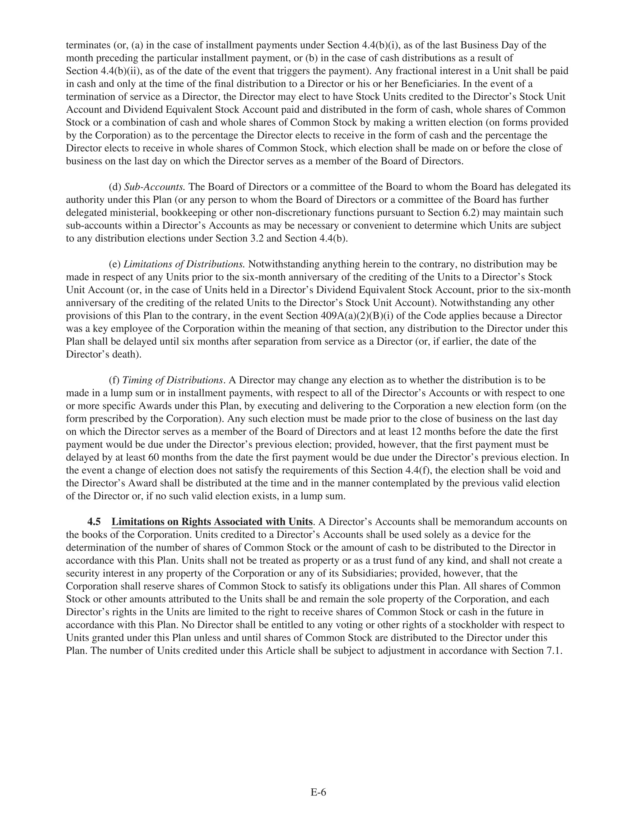 terminates (or, (a) in the case of installment payments under Section 4.4(b)(i), as of the last Business Day of the
month preceding the particular installment payment, or (b) in the case of cash distributions as a result of
Section 4.4(b)(ii), as of the date of the event that triggers the payment). Any fractional interest in a Unit shall be paid
in cash and only at the time of the final distribution to a Director or his or her Beneficiaries. In the event of a
termination of service as a Director, the Director may elect to have Stock Units credited to the Director’s Stock Unit
Account and Dividend Equivalent Stock Account paid and distributed in the form of cash, whole shares of Common
Stock or a combination of cash and whole shares of Common Stock by making a written election (on forms provided
by the Corporation) as to the percentage the Director elects to receive in the form of cash and the percentage the
Director elects to receive in whole shares of Common Stock, which election shall be made on or before the close of
business on the last day on which the Director serves as a member of the Board of Directors.
(d) Sub-Accounts. The Board of Directors or a committee of the Board to whom the Board has delegated its
authority under this Plan (or any person to whom the Board of Directors or a committee of the Board has further
delegated ministerial, bookkeeping or other non-discretionary functions pursuant to Section 6.2) may maintain such
sub-accounts within a Director’s Accounts as may be necessary or convenient to determine which Units are subject
to any distribution elections under Section 3.2 and Section 4.4(b).
(e) Limitations of Distributions. Notwithstanding anything herein to the contrary, no distribution may be
made in respect of any Units prior to the six-month anniversary of the crediting of the Units to a Director’s Stock
Unit Account (or, in the case of Units held in a Director’s Dividend Equivalent Stock Account, prior to the six-month
anniversary of the crediting of the related Units to the Director’s Stock Unit Account). Notwithstanding any other
provisions of this Plan to the contrary, in the event Section 409A(a)(2)(B)(i) of the Code applies because a Director
was a key employee of the Corporation within the meaning of that section, any distribution to the Director under this
Plan shall be delayed until six months after separation from service as a Director (or, if earlier, the date of the
Director’s death).
(f) Timing of Distributions. A Director may change any election as to whether the distribution is to be
made in a lump sum or in installment payments, with respect to all of the Director’s Accounts or with respect to one
or more specific Awards under this Plan, by executing and delivering to the Corporation a new election form (on the
form prescribed by the Corporation). Any such election must be made prior to the close of business on the last day
on which the Director serves as a member of the Board of Directors and at least 12 months before the date the first
payment would be due under the Director’s previous election; provided, however, that the first payment must be
delayed by at least 60 months from the date the first payment would be due under the Director’s previous election. In
the event a change of election does not satisfy the requirements of this Section 4.4(f), the election shall be void and
the Director’s Award shall be distributed at the time and in the manner contemplated by the previous valid election
of the Director or, if no such valid election exists, in a lump sum.
4.5 Limitations on Rights Associated with Units. A Director’s Accounts shall be memorandum accounts on
the books of the Corporation. Units credited to a Director’s Accounts shall be used solely as a device for the
determination of the number of shares of Common Stock or the amount of cash to be distributed to the Director in
accordance with this Plan. Units shall not be treated as property or as a trust fund of any kind, and shall not create a
security interest in any property of the Corporation or any of its Subsidiaries; provided, however, that the
Corporation shall reserve shares of Common Stock to satisfy its obligations under this Plan. All shares of Common
Stock or other amounts attributed to the Units shall be and remain the sole property of the Corporation, and each
Director’s rights in the Units are limited to the right to receive shares of Common Stock or cash in the future in
accordance with this Plan. No Director shall be entitled to any voting or other rights of a stockholder with respect to
Units granted under this Plan unless and until shares of Common Stock are distributed to the Director under this
Plan. The number of Units credited under this Article shall be subject to adjustment in accordance with Section 7.1.
E-6
 