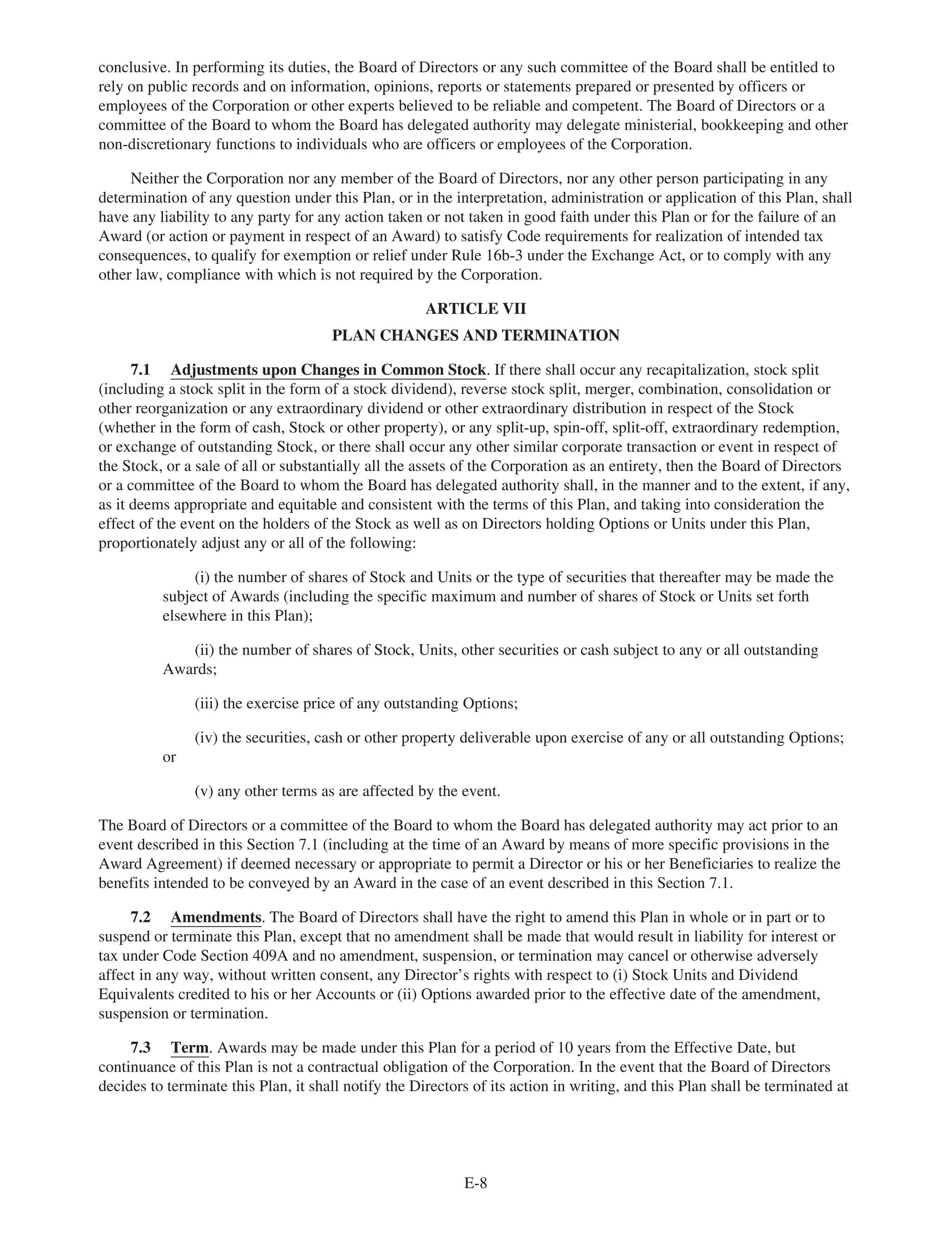 conclusive. In performing its duties, the Board of Directors or any such committee of the Board shall be entitled to
rely on public records and on information, opinions, reports or statements prepared or presented by officers or
employees of the Corporation or other experts believed to be reliable and competent. The Board of Directors or a
committee of the Board to whom the Board has delegated authority may delegate ministerial, bookkeeping and other
non-discretionary functions to individuals who are officers or employees of the Corporation.
Neither the Corporation nor any member of the Board of Directors, nor any other person participating in any
determination of any question under this Plan, or in the interpretation, administration or application of this Plan, shall
have any liability to any party for any action taken or not taken in good faith under this Plan or for the failure of an
Award (or action or payment in respect of an Award) to satisfy Code requirements for realization of intended tax
consequences, to qualify for exemption or relief under Rule 16b-3 under the Exchange Act, or to comply with any
other law, compliance with which is not required by the Corporation.
ARTICLE VII
PLAN CHANGES AND TERMINATION
7.1 Adjustments upon Changes in Common Stock. If there shall occur any recapitalization, stock split
(including a stock split in the form of a stock dividend), reverse stock split, merger, combination, consolidation or
other reorganization or any extraordinary dividend or other extraordinary distribution in respect of the Stock
(whether in the form of cash, Stock or other property), or any split-up, spin-off, split-off, extraordinary redemption,
or exchange of outstanding Stock, or there shall occur any other similar corporate transaction or event in respect of
the Stock, or a sale of all or substantially all the assets of the Corporation as an entirety, then the Board of Directors
or a committee of the Board to whom the Board has delegated authority shall, in the manner and to the extent, if any,
as it deems appropriate and equitable and consistent with the terms of this Plan, and taking into consideration the
effect of the event on the holders of the Stock as well as on Directors holding Options or Units under this Plan,
proportionately adjust any or all of the following:
(i) the number of shares of Stock and Units or the type of securities that thereafter may be made the
subject of Awards (including the specific maximum and number of shares of Stock or Units set forth
elsewhere in this Plan);
(ii) the number of shares of Stock, Units, other securities or cash subject to any or all outstanding
Awards;
(iii) the exercise price of any outstanding Options;
(iv) the securities, cash or other property deliverable upon exercise of any or all outstanding Options;
or
(v) any other terms as are affected by the event.
The Board of Directors or a committee of the Board to whom the Board has delegated authority may act prior to an
event described in this Section 7.1 (including at the time of an Award by means of more specific provisions in the
Award Agreement) if deemed necessary or appropriate to permit a Director or his or her Beneficiaries to realize the
benefits intended to be conveyed by an Award in the case of an event described in this Section 7.1.
7.2 Amendments. The Board of Directors shall have the right to amend this Plan in whole or in part or to
suspend or terminate this Plan, except that no amendment shall be made that would result in liability for interest or
tax under Code Section 409A and no amendment, suspension, or termination may cancel or otherwise adversely
affect in any way, without written consent, any Director’s rights with respect to (i) Stock Units and Dividend
Equivalents credited to his or her Accounts or (ii) Options awarded prior to the effective date of the amendment,
suspension or termination.
7.3 Term. Awards may be made under this Plan for a period of 10 years from the Effective Date, but
continuance of this Plan is not a contractual obligation of the Corporation. In the event that the Board of Directors
decides to terminate this Plan, it shall notify the Directors of its action in writing, and this Plan shall be terminated at
E-8
 