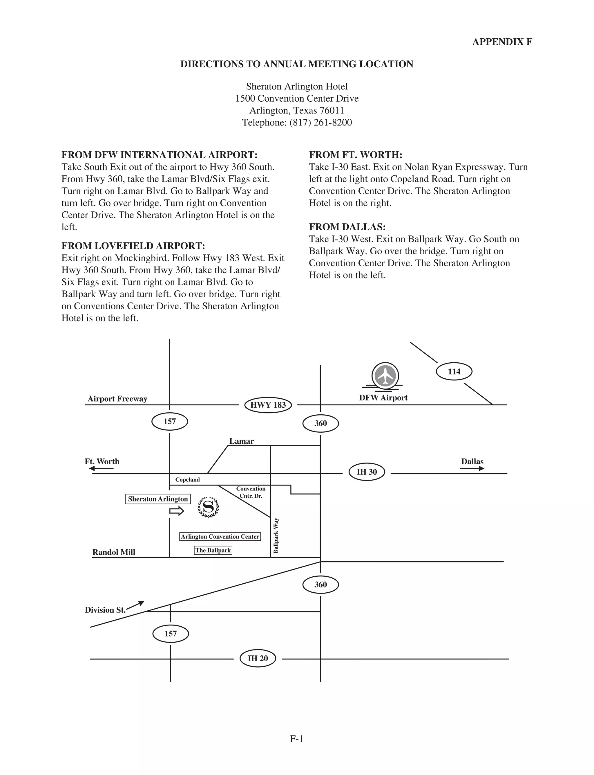 APPENDIX F
DIRECTIONS TO ANNUAL MEETING LOCATION
Sheraton Arlington Hotel
1500 Convention Center Drive
Arlington, Texas 76011
Telephone: (817) 261-8200
FROM DFW INTERNATIONAL AIRPORT:
Take South Exit out of the airport to Hwy 360 South.
From Hwy 360, take the Lamar Blvd/Six Flags exit.
Turn right on Lamar Blvd. Go to Ballpark Way and
turn left. Go over bridge. Turn right on Convention
Center Drive. The Sheraton Arlington Hotel is on the
left.
FROM LOVEFIELD AIRPORT:
Exit right on Mockingbird. Follow Hwy 183 West. Exit
Hwy 360 South. From Hwy 360, take the Lamar Blvd/
Six Flags exit. Turn right on Lamar Blvd. Go to
Ballpark Way and turn left. Go over bridge. Turn right
on Conventions Center Drive. The Sheraton Arlington
Hotel is on the left.
FROM FT. WORTH:
Take I-30 East. Exit on Nolan Ryan Expressway. Turn
left at the light onto Copeland Road. Turn right on
Convention Center Drive. The Sheraton Arlington
Hotel is on the right.
FROM DALLAS:
Take I-30 West. Exit on Ballpark Way. Go South on
Ballpark Way. Go over the bridge. Turn right on
Convention Center Drive. The Sheraton Arlington
Hotel is on the left.
114
IH 30
IH 20
360
360
157
157
HWY 183
Randol Mill
Ft. Worth
Division St.
Lamar
Airport Freeway
Dallas
DFW Airport
Copeland
Convention
Cntr. Dr.
BallparkWay
Sheraton Arlington
Arlington Convention Center
The Ballpark
F-1
 