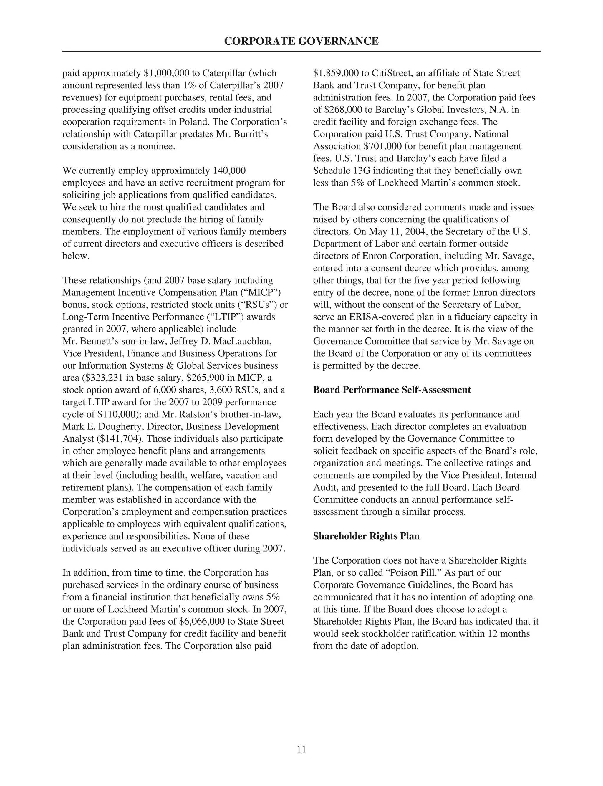 CORPORATE GOVERNANCE
paid approximately $1,000,000 to Caterpillar (which
amount represented less than 1% of Caterpillar’s 2007
revenues) for equipment purchases, rental fees, and
processing qualifying offset credits under industrial
cooperation requirements in Poland. The Corporation’s
relationship with Caterpillar predates Mr. Burritt’s
consideration as a nominee.
We currently employ approximately 140,000
employees and have an active recruitment program for
soliciting job applications from qualified candidates.
We seek to hire the most qualified candidates and
consequently do not preclude the hiring of family
members. The employment of various family members
of current directors and executive officers is described
below.
These relationships (and 2007 base salary including
Management Incentive Compensation Plan (“MICP”)
bonus, stock options, restricted stock units (“RSUs”) or
Long-Term Incentive Performance (“LTIP”) awards
granted in 2007, where applicable) include
Mr. Bennett’s son-in-law, Jeffrey D. MacLauchlan,
Vice President, Finance and Business Operations for
our Information Systems & Global Services business
area ($323,231 in base salary, $265,900 in MICP, a
stock option award of 6,000 shares, 3,600 RSUs, and a
target LTIP award for the 2007 to 2009 performance
cycle of $110,000); and Mr. Ralston’s brother-in-law,
Mark E. Dougherty, Director, Business Development
Analyst ($141,704). Those individuals also participate
in other employee benefit plans and arrangements
which are generally made available to other employees
at their level (including health, welfare, vacation and
retirement plans). The compensation of each family
member was established in accordance with the
Corporation’s employment and compensation practices
applicable to employees with equivalent qualifications,
experience and responsibilities. None of these
individuals served as an executive officer during 2007.
In addition, from time to time, the Corporation has
purchased services in the ordinary course of business
from a financial institution that beneficially owns 5%
or more of Lockheed Martin’s common stock. In 2007,
the Corporation paid fees of $6,066,000 to State Street
Bank and Trust Company for credit facility and benefit
plan administration fees. The Corporation also paid
$1,859,000 to CitiStreet, an affiliate of State Street
Bank and Trust Company, for benefit plan
administration fees. In 2007, the Corporation paid fees
of $268,000 to Barclay’s Global Investors, N.A. in
credit facility and foreign exchange fees. The
Corporation paid U.S. Trust Company, National
Association $701,000 for benefit plan management
fees. U.S. Trust and Barclay’s each have filed a
Schedule 13G indicating that they beneficially own
less than 5% of Lockheed Martin’s common stock.
The Board also considered comments made and issues
raised by others concerning the qualifications of
directors. On May 11, 2004, the Secretary of the U.S.
Department of Labor and certain former outside
directors of Enron Corporation, including Mr. Savage,
entered into a consent decree which provides, among
other things, that for the five year period following
entry of the decree, none of the former Enron directors
will, without the consent of the Secretary of Labor,
serve an ERISA-covered plan in a fiduciary capacity in
the manner set forth in the decree. It is the view of the
Governance Committee that service by Mr. Savage on
the Board of the Corporation or any of its committees
is permitted by the decree.
Board Performance Self-Assessment
Each year the Board evaluates its performance and
effectiveness. Each director completes an evaluation
form developed by the Governance Committee to
solicit feedback on specific aspects of the Board’s role,
organization and meetings. The collective ratings and
comments are compiled by the Vice President, Internal
Audit, and presented to the full Board. Each Board
Committee conducts an annual performance self-
assessment through a similar process.
Shareholder Rights Plan
The Corporation does not have a Shareholder Rights
Plan, or so called “Poison Pill.” As part of our
Corporate Governance Guidelines, the Board has
communicated that it has no intention of adopting one
at this time. If the Board does choose to adopt a
Shareholder Rights Plan, the Board has indicated that it
would seek stockholder ratification within 12 months
from the date of adoption.
11
 