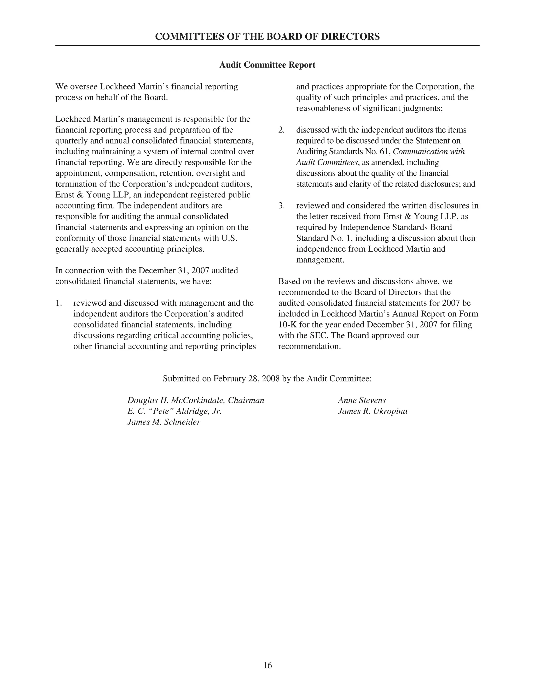 COMMITTEES OF THE BOARD OF DIRECTORS
Audit Committee Report
We oversee Lockheed Martin’s financial reporting
process on behalf of the Board.
Lockheed Martin’s management is responsible for the
financial reporting process and preparation of the
quarterly and annual consolidated financial statements,
including maintaining a system of internal control over
financial reporting. We are directly responsible for the
appointment, compensation, retention, oversight and
termination of the Corporation’s independent auditors,
Ernst & Young LLP, an independent registered public
accounting firm. The independent auditors are
responsible for auditing the annual consolidated
financial statements and expressing an opinion on the
conformity of those financial statements with U.S.
generally accepted accounting principles.
In connection with the December 31, 2007 audited
consolidated financial statements, we have:
1. reviewed and discussed with management and the
independent auditors the Corporation’s audited
consolidated financial statements, including
discussions regarding critical accounting policies,
other financial accounting and reporting principles
and practices appropriate for the Corporation, the
quality of such principles and practices, and the
reasonableness of significant judgments;
2. discussed with the independent auditors the items
required to be discussed under the Statement on
Auditing Standards No. 61, Communication with
Audit Committees, as amended, including
discussions about the quality of the financial
statements and clarity of the related disclosures; and
3. reviewed and considered the written disclosures in
the letter received from Ernst & Young LLP, as
required by Independence Standards Board
Standard No. 1, including a discussion about their
independence from Lockheed Martin and
management.
Based on the reviews and discussions above, we
recommended to the Board of Directors that the
audited consolidated financial statements for 2007 be
included in Lockheed Martin’s Annual Report on Form
10-K for the year ended December 31, 2007 for filing
with the SEC. The Board approved our
recommendation.
Submitted on February 28, 2008 by the Audit Committee:
Douglas H. McCorkindale, Chairman Anne Stevens
E. C. “Pete” Aldridge, Jr. James R. Ukropina
James M. Schneider
16
 
