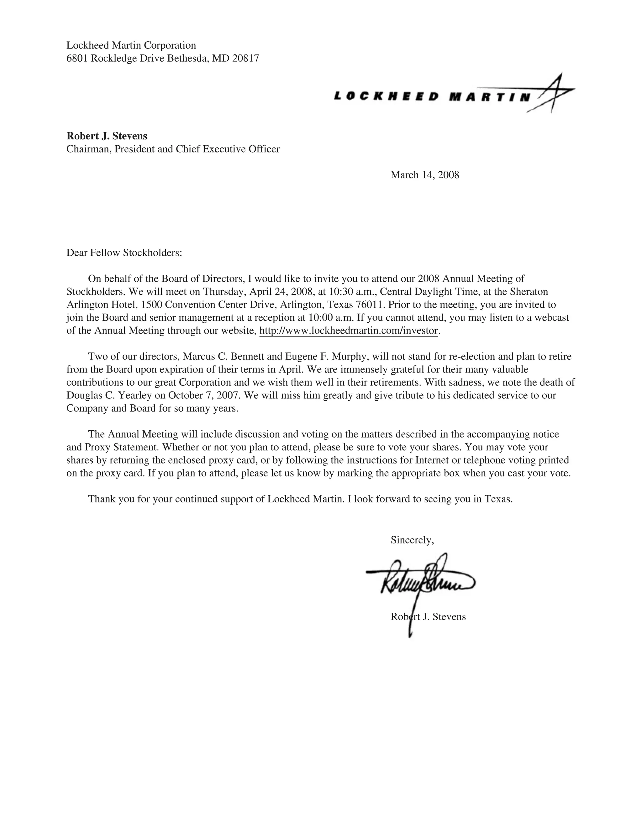 Lockheed Martin Corporation
6801 Rockledge Drive Bethesda, MD 20817
Robert J. Stevens
Chairman, President and Chief Executive Officer
March 14, 2008
Dear Fellow Stockholders:
On behalf of the Board of Directors, I would like to invite you to attend our 2008 Annual Meeting of
Stockholders. We will meet on Thursday, April 24, 2008, at 10:30 a.m., Central Daylight Time, at the Sheraton
Arlington Hotel, 1500 Convention Center Drive, Arlington, Texas 76011. Prior to the meeting, you are invited to
join the Board and senior management at a reception at 10:00 a.m. If you cannot attend, you may listen to a webcast
of the Annual Meeting through our website, http://www.lockheedmartin.com/investor.
Two of our directors, Marcus C. Bennett and Eugene F. Murphy, will not stand for re-election and plan to retire
from the Board upon expiration of their terms in April. We are immensely grateful for their many valuable
contributions to our great Corporation and we wish them well in their retirements. With sadness, we note the death of
Douglas C. Yearley on October 7, 2007. We will miss him greatly and give tribute to his dedicated service to our
Company and Board for so many years.
The Annual Meeting will include discussion and voting on the matters described in the accompanying notice
and Proxy Statement. Whether or not you plan to attend, please be sure to vote your shares. You may vote your
shares by returning the enclosed proxy card, or by following the instructions for Internet or telephone voting printed
on the proxy card. If you plan to attend, please let us know by marking the appropriate box when you cast your vote.
Thank you for your continued support of Lockheed Martin. I look forward to seeing you in Texas.
Sincerely,
Robert J. Stevens
 