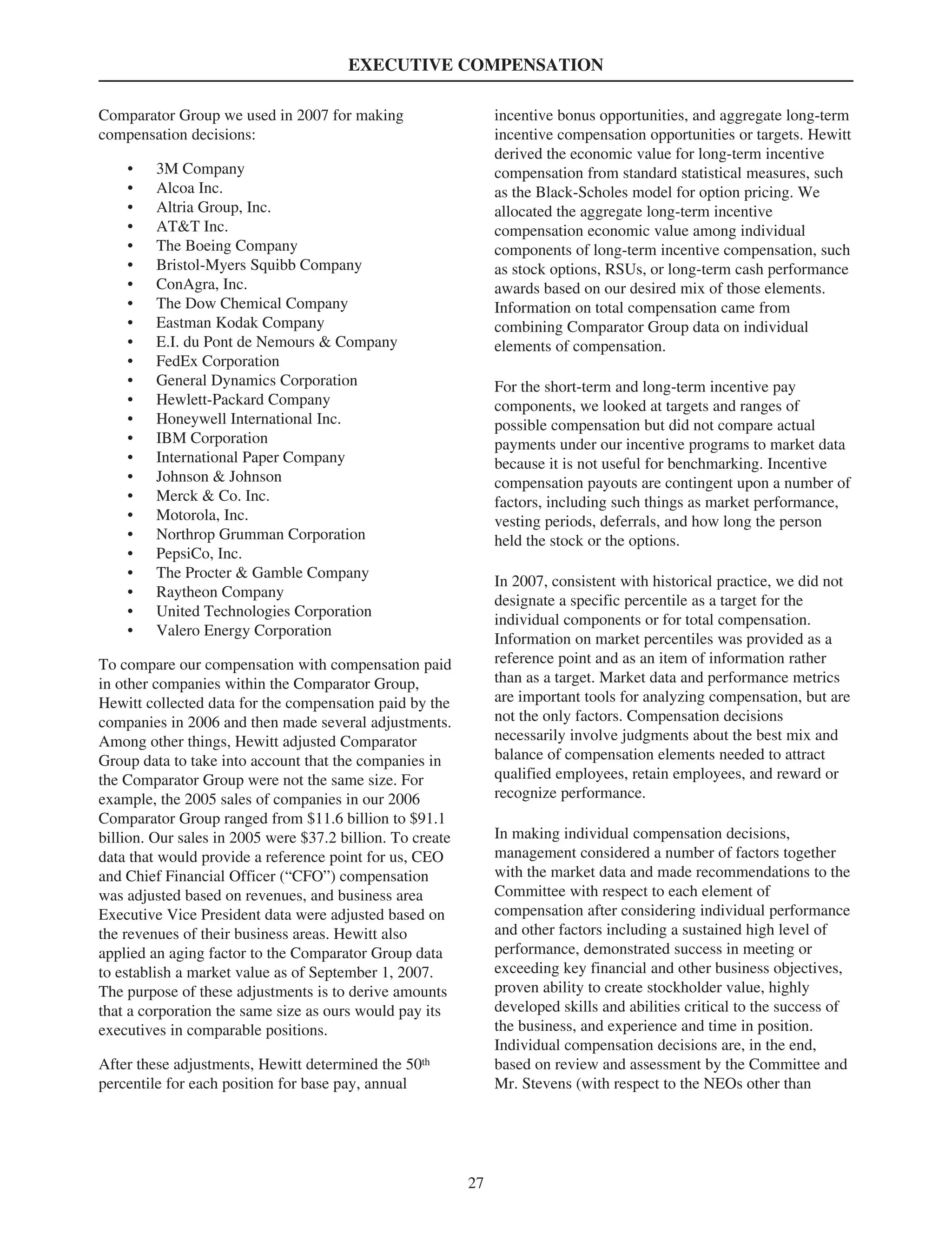 EXECUTIVE COMPENSATION
Comparator Group we used in 2007 for making
compensation decisions:
• 3M Company
• Alcoa Inc.
• Altria Group, Inc.
• AT&T Inc.
• The Boeing Company
• Bristol-Myers Squibb Company
• ConAgra, Inc.
• The Dow Chemical Company
• Eastman Kodak Company
• E.I. du Pont de Nemours & Company
• FedEx Corporation
• General Dynamics Corporation
• Hewlett-Packard Company
• Honeywell International Inc.
• IBM Corporation
• International Paper Company
• Johnson & Johnson
• Merck & Co. Inc.
• Motorola, Inc.
• Northrop Grumman Corporation
• PepsiCo, Inc.
• The Procter & Gamble Company
• Raytheon Company
• United Technologies Corporation
• Valero Energy Corporation
To compare our compensation with compensation paid
in other companies within the Comparator Group,
Hewitt collected data for the compensation paid by the
companies in 2006 and then made several adjustments.
Among other things, Hewitt adjusted Comparator
Group data to take into account that the companies in
the Comparator Group were not the same size. For
example, the 2005 sales of companies in our 2006
Comparator Group ranged from $11.6 billion to $91.1
billion. Our sales in 2005 were $37.2 billion. To create
data that would provide a reference point for us, CEO
and Chief Financial Officer (“CFO”) compensation
was adjusted based on revenues, and business area
Executive Vice President data were adjusted based on
the revenues of their business areas. Hewitt also
applied an aging factor to the Comparator Group data
to establish a market value as of September 1, 2007.
The purpose of these adjustments is to derive amounts
that a corporation the same size as ours would pay its
executives in comparable positions.
After these adjustments, Hewitt determined the 50th
percentile for each position for base pay, annual
incentive bonus opportunities, and aggregate long-term
incentive compensation opportunities or targets. Hewitt
derived the economic value for long-term incentive
compensation from standard statistical measures, such
as the Black-Scholes model for option pricing. We
allocated the aggregate long-term incentive
compensation economic value among individual
components of long-term incentive compensation, such
as stock options, RSUs, or long-term cash performance
awards based on our desired mix of those elements.
Information on total compensation came from
combining Comparator Group data on individual
elements of compensation.
For the short-term and long-term incentive pay
components, we looked at targets and ranges of
possible compensation but did not compare actual
payments under our incentive programs to market data
because it is not useful for benchmarking. Incentive
compensation payouts are contingent upon a number of
factors, including such things as market performance,
vesting periods, deferrals, and how long the person
held the stock or the options.
In 2007, consistent with historical practice, we did not
designate a specific percentile as a target for the
individual components or for total compensation.
Information on market percentiles was provided as a
reference point and as an item of information rather
than as a target. Market data and performance metrics
are important tools for analyzing compensation, but are
not the only factors. Compensation decisions
necessarily involve judgments about the best mix and
balance of compensation elements needed to attract
qualified employees, retain employees, and reward or
recognize performance.
In making individual compensation decisions,
management considered a number of factors together
with the market data and made recommendations to the
Committee with respect to each element of
compensation after considering individual performance
and other factors including a sustained high level of
performance, demonstrated success in meeting or
exceeding key financial and other business objectives,
proven ability to create stockholder value, highly
developed skills and abilities critical to the success of
the business, and experience and time in position.
Individual compensation decisions are, in the end,
based on review and assessment by the Committee and
Mr. Stevens (with respect to the NEOs other than
27
 