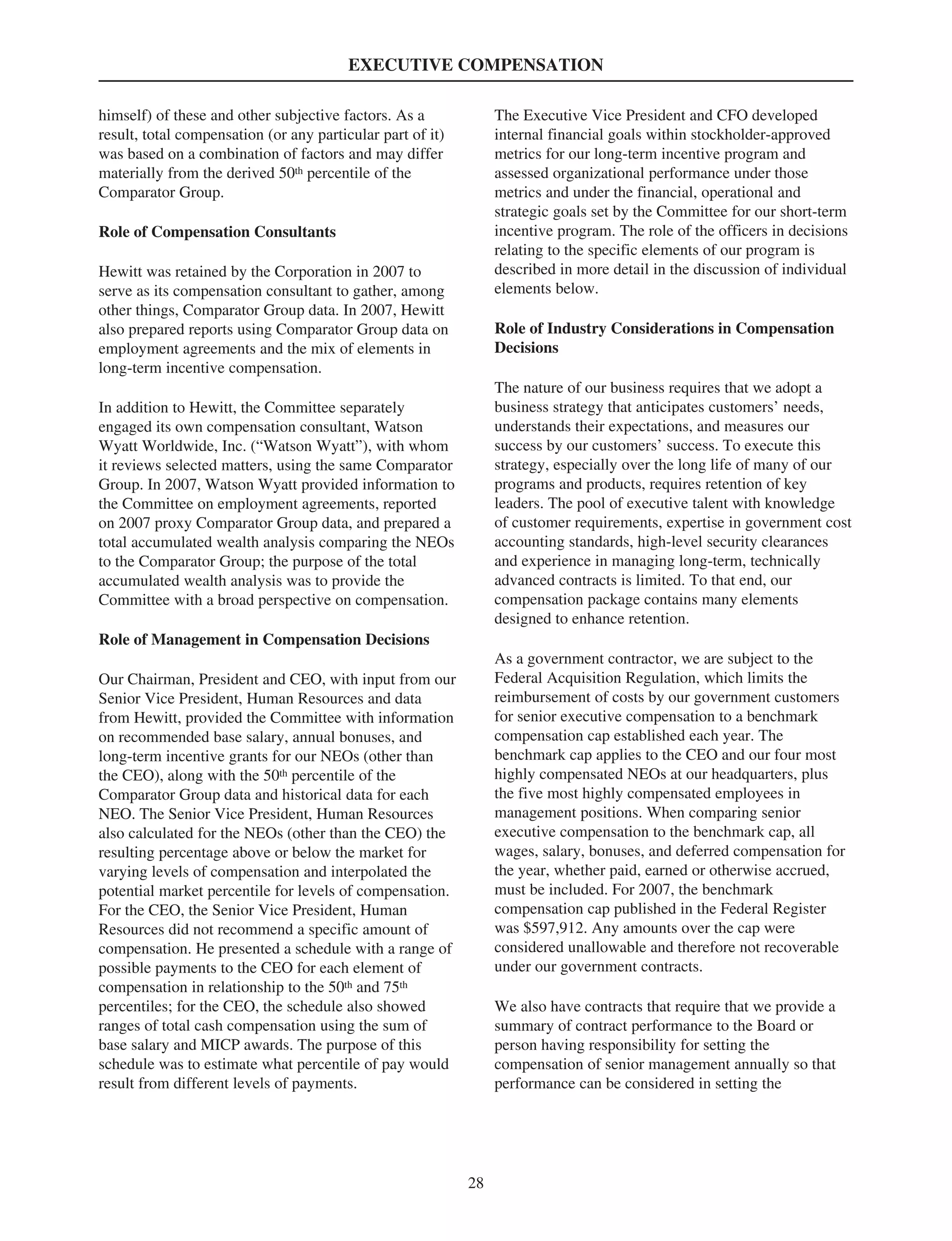 EXECUTIVE COMPENSATION
himself) of these and other subjective factors. As a
result, total compensation (or any particular part of it)
was based on a combination of factors and may differ
materially from the derived 50th percentile of the
Comparator Group.
Role of Compensation Consultants
Hewitt was retained by the Corporation in 2007 to
serve as its compensation consultant to gather, among
other things, Comparator Group data. In 2007, Hewitt
also prepared reports using Comparator Group data on
employment agreements and the mix of elements in
long-term incentive compensation.
In addition to Hewitt, the Committee separately
engaged its own compensation consultant, Watson
Wyatt Worldwide, Inc. (“Watson Wyatt”), with whom
it reviews selected matters, using the same Comparator
Group. In 2007, Watson Wyatt provided information to
the Committee on employment agreements, reported
on 2007 proxy Comparator Group data, and prepared a
total accumulated wealth analysis comparing the NEOs
to the Comparator Group; the purpose of the total
accumulated wealth analysis was to provide the
Committee with a broad perspective on compensation.
Role of Management in Compensation Decisions
Our Chairman, President and CEO, with input from our
Senior Vice President, Human Resources and data
from Hewitt, provided the Committee with information
on recommended base salary, annual bonuses, and
long-term incentive grants for our NEOs (other than
the CEO), along with the 50th percentile of the
Comparator Group data and historical data for each
NEO. The Senior Vice President, Human Resources
also calculated for the NEOs (other than the CEO) the
resulting percentage above or below the market for
varying levels of compensation and interpolated the
potential market percentile for levels of compensation.
For the CEO, the Senior Vice President, Human
Resources did not recommend a specific amount of
compensation. He presented a schedule with a range of
possible payments to the CEO for each element of
compensation in relationship to the 50th and 75th
percentiles; for the CEO, the schedule also showed
ranges of total cash compensation using the sum of
base salary and MICP awards. The purpose of this
schedule was to estimate what percentile of pay would
result from different levels of payments.
The Executive Vice President and CFO developed
internal financial goals within stockholder-approved
metrics for our long-term incentive program and
assessed organizational performance under those
metrics and under the financial, operational and
strategic goals set by the Committee for our short-term
incentive program. The role of the officers in decisions
relating to the specific elements of our program is
described in more detail in the discussion of individual
elements below.
Role of Industry Considerations in Compensation
Decisions
The nature of our business requires that we adopt a
business strategy that anticipates customers’ needs,
understands their expectations, and measures our
success by our customers’ success. To execute this
strategy, especially over the long life of many of our
programs and products, requires retention of key
leaders. The pool of executive talent with knowledge
of customer requirements, expertise in government cost
accounting standards, high-level security clearances
and experience in managing long-term, technically
advanced contracts is limited. To that end, our
compensation package contains many elements
designed to enhance retention.
As a government contractor, we are subject to the
Federal Acquisition Regulation, which limits the
reimbursement of costs by our government customers
for senior executive compensation to a benchmark
compensation cap established each year. The
benchmark cap applies to the CEO and our four most
highly compensated NEOs at our headquarters, plus
the five most highly compensated employees in
management positions. When comparing senior
executive compensation to the benchmark cap, all
wages, salary, bonuses, and deferred compensation for
the year, whether paid, earned or otherwise accrued,
must be included. For 2007, the benchmark
compensation cap published in the Federal Register
was $597,912. Any amounts over the cap were
considered unallowable and therefore not recoverable
under our government contracts.
We also have contracts that require that we provide a
summary of contract performance to the Board or
person having responsibility for setting the
compensation of senior management annually so that
performance can be considered in setting the
28
 