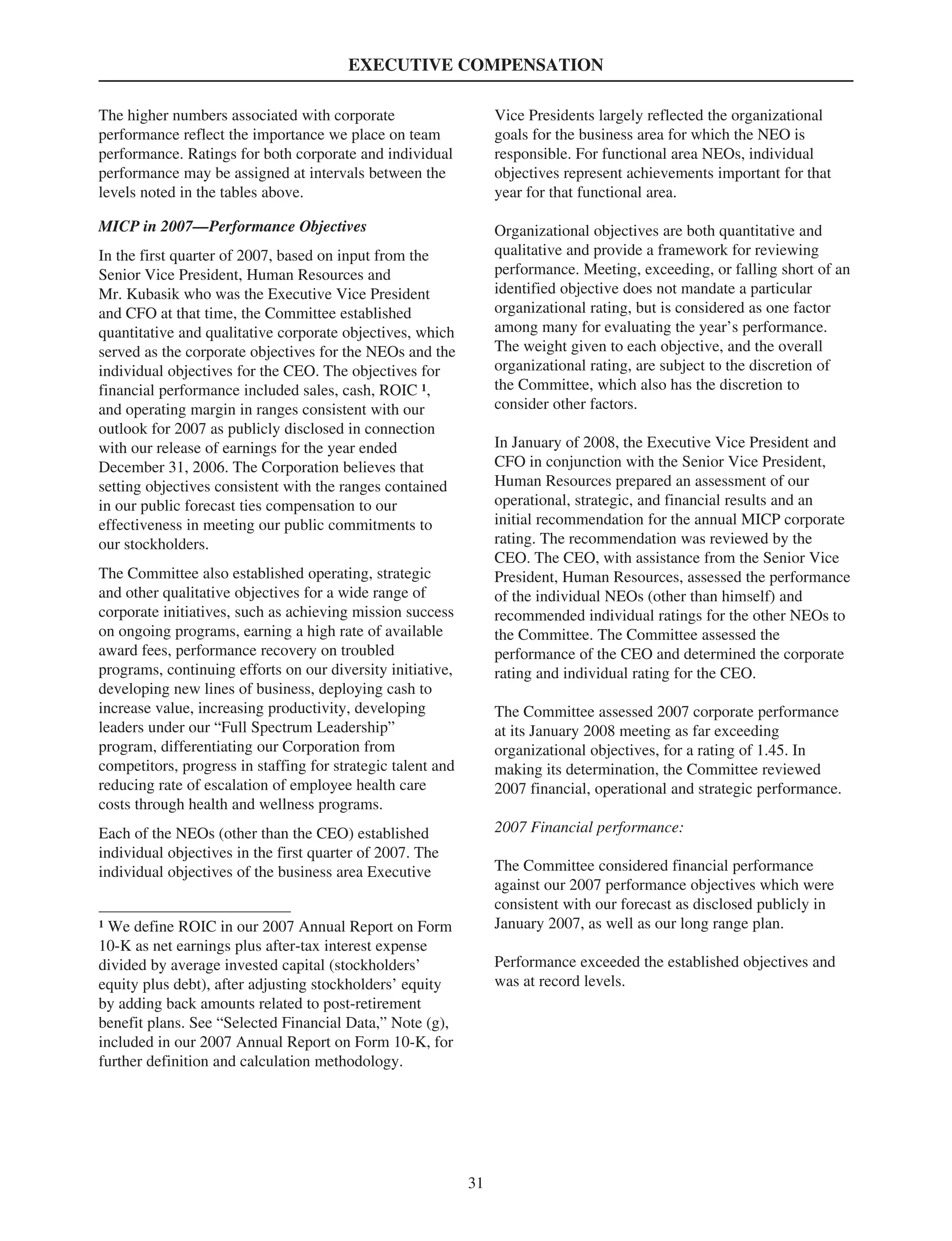 EXECUTIVE COMPENSATION
The higher numbers associated with corporate
performance reflect the importance we place on team
performance. Ratings for both corporate and individual
performance may be assigned at intervals between the
levels noted in the tables above.
MICP in 2007—Performance Objectives
In the first quarter of 2007, based on input from the
Senior Vice President, Human Resources and
Mr. Kubasik who was the Executive Vice President
and CFO at that time, the Committee established
quantitative and qualitative corporate objectives, which
served as the corporate objectives for the NEOs and the
individual objectives for the CEO. The objectives for
financial performance included sales, cash, ROIC 1,
and operating margin in ranges consistent with our
outlook for 2007 as publicly disclosed in connection
with our release of earnings for the year ended
December 31, 2006. The Corporation believes that
setting objectives consistent with the ranges contained
in our public forecast ties compensation to our
effectiveness in meeting our public commitments to
our stockholders.
The Committee also established operating, strategic
and other qualitative objectives for a wide range of
corporate initiatives, such as achieving mission success
on ongoing programs, earning a high rate of available
award fees, performance recovery on troubled
programs, continuing efforts on our diversity initiative,
developing new lines of business, deploying cash to
increase value, increasing productivity, developing
leaders under our “Full Spectrum Leadership”
program, differentiating our Corporation from
competitors, progress in staffing for strategic talent and
reducing rate of escalation of employee health care
costs through health and wellness programs.
Each of the NEOs (other than the CEO) established
individual objectives in the first quarter of 2007. The
individual objectives of the business area Executive
1 We define ROIC in our 2007 Annual Report on Form
10-K as net earnings plus after-tax interest expense
divided by average invested capital (stockholders’
equity plus debt), after adjusting stockholders’ equity
by adding back amounts related to post-retirement
benefit plans. See “Selected Financial Data,” Note (g),
included in our 2007 Annual Report on Form 10-K, for
further definition and calculation methodology.
Vice Presidents largely reflected the organizational
goals for the business area for which the NEO is
responsible. For functional area NEOs, individual
objectives represent achievements important for that
year for that functional area.
Organizational objectives are both quantitative and
qualitative and provide a framework for reviewing
performance. Meeting, exceeding, or falling short of an
identified objective does not mandate a particular
organizational rating, but is considered as one factor
among many for evaluating the year’s performance.
The weight given to each objective, and the overall
organizational rating, are subject to the discretion of
the Committee, which also has the discretion to
consider other factors.
In January of 2008, the Executive Vice President and
CFO in conjunction with the Senior Vice President,
Human Resources prepared an assessment of our
operational, strategic, and financial results and an
initial recommendation for the annual MICP corporate
rating. The recommendation was reviewed by the
CEO. The CEO, with assistance from the Senior Vice
President, Human Resources, assessed the performance
of the individual NEOs (other than himself) and
recommended individual ratings for the other NEOs to
the Committee. The Committee assessed the
performance of the CEO and determined the corporate
rating and individual rating for the CEO.
The Committee assessed 2007 corporate performance
at its January 2008 meeting as far exceeding
organizational objectives, for a rating of 1.45. In
making its determination, the Committee reviewed
2007 financial, operational and strategic performance.
2007 Financial performance:
The Committee considered financial performance
against our 2007 performance objectives which were
consistent with our forecast as disclosed publicly in
January 2007, as well as our long range plan.
Performance exceeded the established objectives and
was at record levels.
31
 
