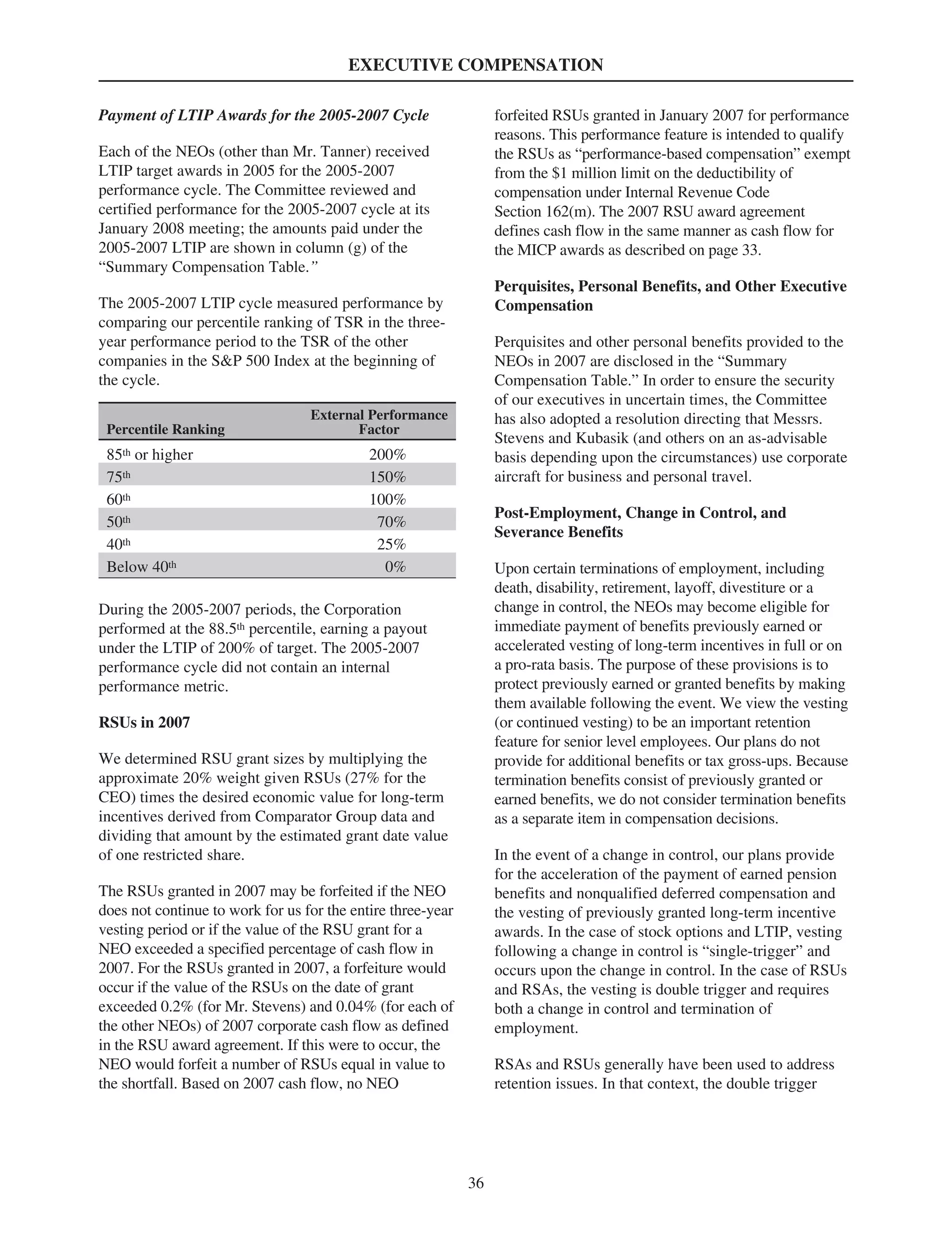 EXECUTIVE COMPENSATION
Payment of LTIP Awards for the 2005-2007 Cycle
Each of the NEOs (other than Mr. Tanner) received
LTIP target awards in 2005 for the 2005-2007
performance cycle. The Committee reviewed and
certified performance for the 2005-2007 cycle at its
January 2008 meeting; the amounts paid under the
2005-2007 LTIP are shown in column (g) of the
“Summary Compensation Table.”
The 2005-2007 LTIP cycle measured performance by
comparing our percentile ranking of TSR in the three-
year performance period to the TSR of the other
companies in the S&P 500 Index at the beginning of
the cycle.
Percentile Ranking
External Performance
Factor
85th or higher 200%
75th 150%
60th 100%
50th 70%
40th 25%
Below 40th 0%
During the 2005-2007 periods, the Corporation
performed at the 88.5th percentile, earning a payout
under the LTIP of 200% of target. The 2005-2007
performance cycle did not contain an internal
performance metric.
RSUs in 2007
We determined RSU grant sizes by multiplying the
approximate 20% weight given RSUs (27% for the
CEO) times the desired economic value for long-term
incentives derived from Comparator Group data and
dividing that amount by the estimated grant date value
of one restricted share.
The RSUs granted in 2007 may be forfeited if the NEO
does not continue to work for us for the entire three-year
vesting period or if the value of the RSU grant for a
NEO exceeded a specified percentage of cash flow in
2007. For the RSUs granted in 2007, a forfeiture would
occur if the value of the RSUs on the date of grant
exceeded 0.2% (for Mr. Stevens) and 0.04% (for each of
the other NEOs) of 2007 corporate cash flow as defined
in the RSU award agreement. If this were to occur, the
NEO would forfeit a number of RSUs equal in value to
the shortfall. Based on 2007 cash flow, no NEO
forfeited RSUs granted in January 2007 for performance
reasons. This performance feature is intended to qualify
the RSUs as “performance-based compensation” exempt
from the $1 million limit on the deductibility of
compensation under Internal Revenue Code
Section 162(m). The 2007 RSU award agreement
defines cash flow in the same manner as cash flow for
the MICP awards as described on page 33.
Perquisites, Personal Benefits, and Other Executive
Compensation
Perquisites and other personal benefits provided to the
NEOs in 2007 are disclosed in the “Summary
Compensation Table.” In order to ensure the security
of our executives in uncertain times, the Committee
has also adopted a resolution directing that Messrs.
Stevens and Kubasik (and others on an as-advisable
basis depending upon the circumstances) use corporate
aircraft for business and personal travel.
Post-Employment, Change in Control, and
Severance Benefits
Upon certain terminations of employment, including
death, disability, retirement, layoff, divestiture or a
change in control, the NEOs may become eligible for
immediate payment of benefits previously earned or
accelerated vesting of long-term incentives in full or on
a pro-rata basis. The purpose of these provisions is to
protect previously earned or granted benefits by making
them available following the event. We view the vesting
(or continued vesting) to be an important retention
feature for senior level employees. Our plans do not
provide for additional benefits or tax gross-ups. Because
termination benefits consist of previously granted or
earned benefits, we do not consider termination benefits
as a separate item in compensation decisions.
In the event of a change in control, our plans provide
for the acceleration of the payment of earned pension
benefits and nonqualified deferred compensation and
the vesting of previously granted long-term incentive
awards. In the case of stock options and LTIP, vesting
following a change in control is “single-trigger” and
occurs upon the change in control. In the case of RSUs
and RSAs, the vesting is double trigger and requires
both a change in control and termination of
employment.
RSAs and RSUs generally have been used to address
retention issues. In that context, the double trigger
36
 