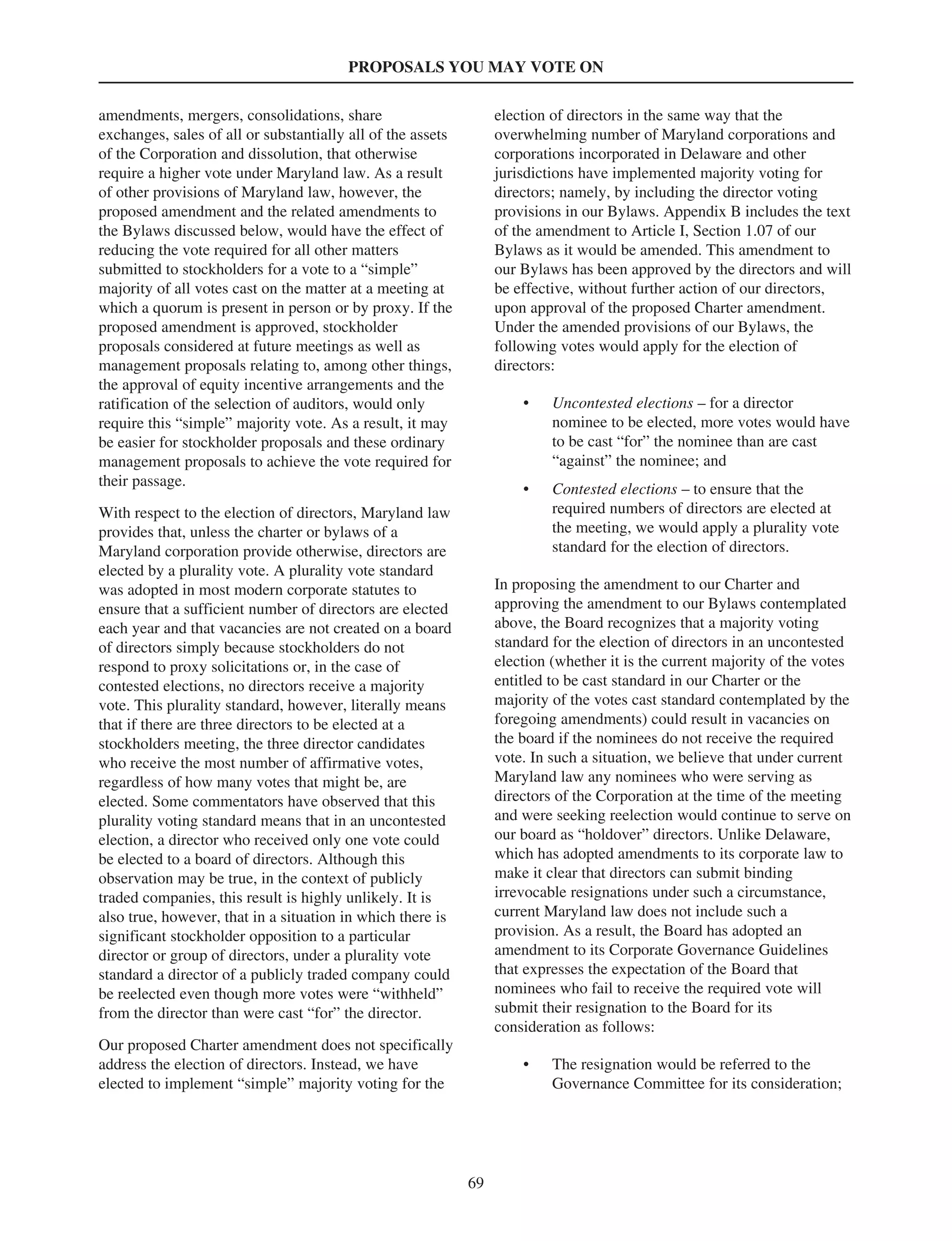 PROPOSALS YOU MAY VOTE ON
amendments, mergers, consolidations, share
exchanges, sales of all or substantially all of the assets
of the Corporation and dissolution, that otherwise
require a higher vote under Maryland law. As a result
of other provisions of Maryland law, however, the
proposed amendment and the related amendments to
the Bylaws discussed below, would have the effect of
reducing the vote required for all other matters
submitted to stockholders for a vote to a “simple”
majority of all votes cast on the matter at a meeting at
which a quorum is present in person or by proxy. If the
proposed amendment is approved, stockholder
proposals considered at future meetings as well as
management proposals relating to, among other things,
the approval of equity incentive arrangements and the
ratification of the selection of auditors, would only
require this “simple” majority vote. As a result, it may
be easier for stockholder proposals and these ordinary
management proposals to achieve the vote required for
their passage.
With respect to the election of directors, Maryland law
provides that, unless the charter or bylaws of a
Maryland corporation provide otherwise, directors are
elected by a plurality vote. A plurality vote standard
was adopted in most modern corporate statutes to
ensure that a sufficient number of directors are elected
each year and that vacancies are not created on a board
of directors simply because stockholders do not
respond to proxy solicitations or, in the case of
contested elections, no directors receive a majority
vote. This plurality standard, however, literally means
that if there are three directors to be elected at a
stockholders meeting, the three director candidates
who receive the most number of affirmative votes,
regardless of how many votes that might be, are
elected. Some commentators have observed that this
plurality voting standard means that in an uncontested
election, a director who received only one vote could
be elected to a board of directors. Although this
observation may be true, in the context of publicly
traded companies, this result is highly unlikely. It is
also true, however, that in a situation in which there is
significant stockholder opposition to a particular
director or group of directors, under a plurality vote
standard a director of a publicly traded company could
be reelected even though more votes were “withheld”
from the director than were cast “for” the director.
Our proposed Charter amendment does not specifically
address the election of directors. Instead, we have
elected to implement “simple” majority voting for the
election of directors in the same way that the
overwhelming number of Maryland corporations and
corporations incorporated in Delaware and other
jurisdictions have implemented majority voting for
directors; namely, by including the director voting
provisions in our Bylaws. Appendix B includes the text
of the amendment to Article I, Section 1.07 of our
Bylaws as it would be amended. This amendment to
our Bylaws has been approved by the directors and will
be effective, without further action of our directors,
upon approval of the proposed Charter amendment.
Under the amended provisions of our Bylaws, the
following votes would apply for the election of
directors:
• Uncontested elections – for a director
nominee to be elected, more votes would have
to be cast “for” the nominee than are cast
“against” the nominee; and
• Contested elections – to ensure that the
required numbers of directors are elected at
the meeting, we would apply a plurality vote
standard for the election of directors.
In proposing the amendment to our Charter and
approving the amendment to our Bylaws contemplated
above, the Board recognizes that a majority voting
standard for the election of directors in an uncontested
election (whether it is the current majority of the votes
entitled to be cast standard in our Charter or the
majority of the votes cast standard contemplated by the
foregoing amendments) could result in vacancies on
the board if the nominees do not receive the required
vote. In such a situation, we believe that under current
Maryland law any nominees who were serving as
directors of the Corporation at the time of the meeting
and were seeking reelection would continue to serve on
our board as “holdover” directors. Unlike Delaware,
which has adopted amendments to its corporate law to
make it clear that directors can submit binding
irrevocable resignations under such a circumstance,
current Maryland law does not include such a
provision. As a result, the Board has adopted an
amendment to its Corporate Governance Guidelines
that expresses the expectation of the Board that
nominees who fail to receive the required vote will
submit their resignation to the Board for its
consideration as follows:
• The resignation would be referred to the
Governance Committee for its consideration;
69
 