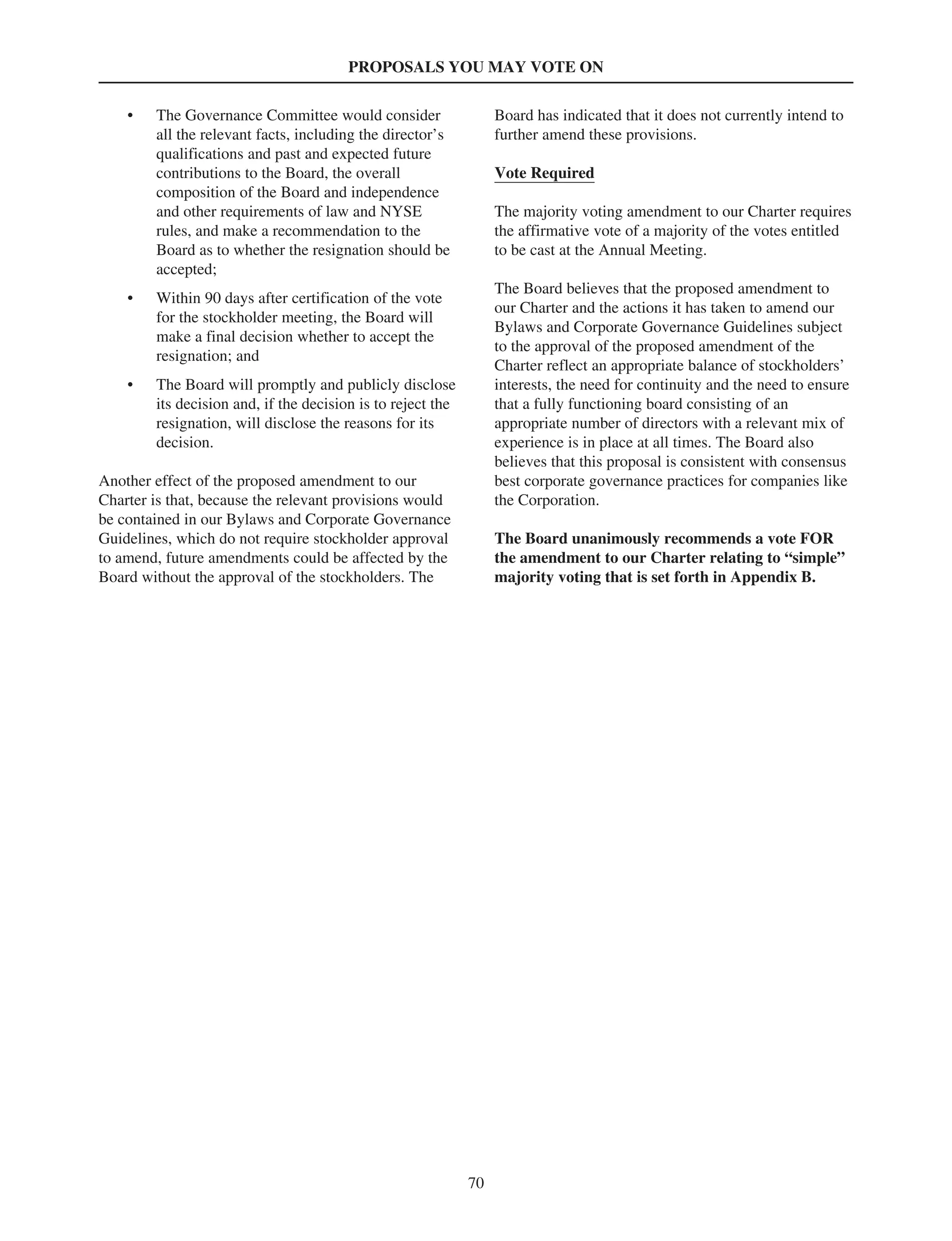 PROPOSALS YOU MAY VOTE ON
• The Governance Committee would consider
all the relevant facts, including the director’s
qualifications and past and expected future
contributions to the Board, the overall
composition of the Board and independence
and other requirements of law and NYSE
rules, and make a recommendation to the
Board as to whether the resignation should be
accepted;
• Within 90 days after certification of the vote
for the stockholder meeting, the Board will
make a final decision whether to accept the
resignation; and
• The Board will promptly and publicly disclose
its decision and, if the decision is to reject the
resignation, will disclose the reasons for its
decision.
Another effect of the proposed amendment to our
Charter is that, because the relevant provisions would
be contained in our Bylaws and Corporate Governance
Guidelines, which do not require stockholder approval
to amend, future amendments could be affected by the
Board without the approval of the stockholders. The
Board has indicated that it does not currently intend to
further amend these provisions.
Vote Required
The majority voting amendment to our Charter requires
the affirmative vote of a majority of the votes entitled
to be cast at the Annual Meeting.
The Board believes that the proposed amendment to
our Charter and the actions it has taken to amend our
Bylaws and Corporate Governance Guidelines subject
to the approval of the proposed amendment of the
Charter reflect an appropriate balance of stockholders’
interests, the need for continuity and the need to ensure
that a fully functioning board consisting of an
appropriate number of directors with a relevant mix of
experience is in place at all times. The Board also
believes that this proposal is consistent with consensus
best corporate governance practices for companies like
the Corporation.
The Board unanimously recommends a vote FOR
the amendment to our Charter relating to “simple”
majority voting that is set forth in Appendix B.
70
 