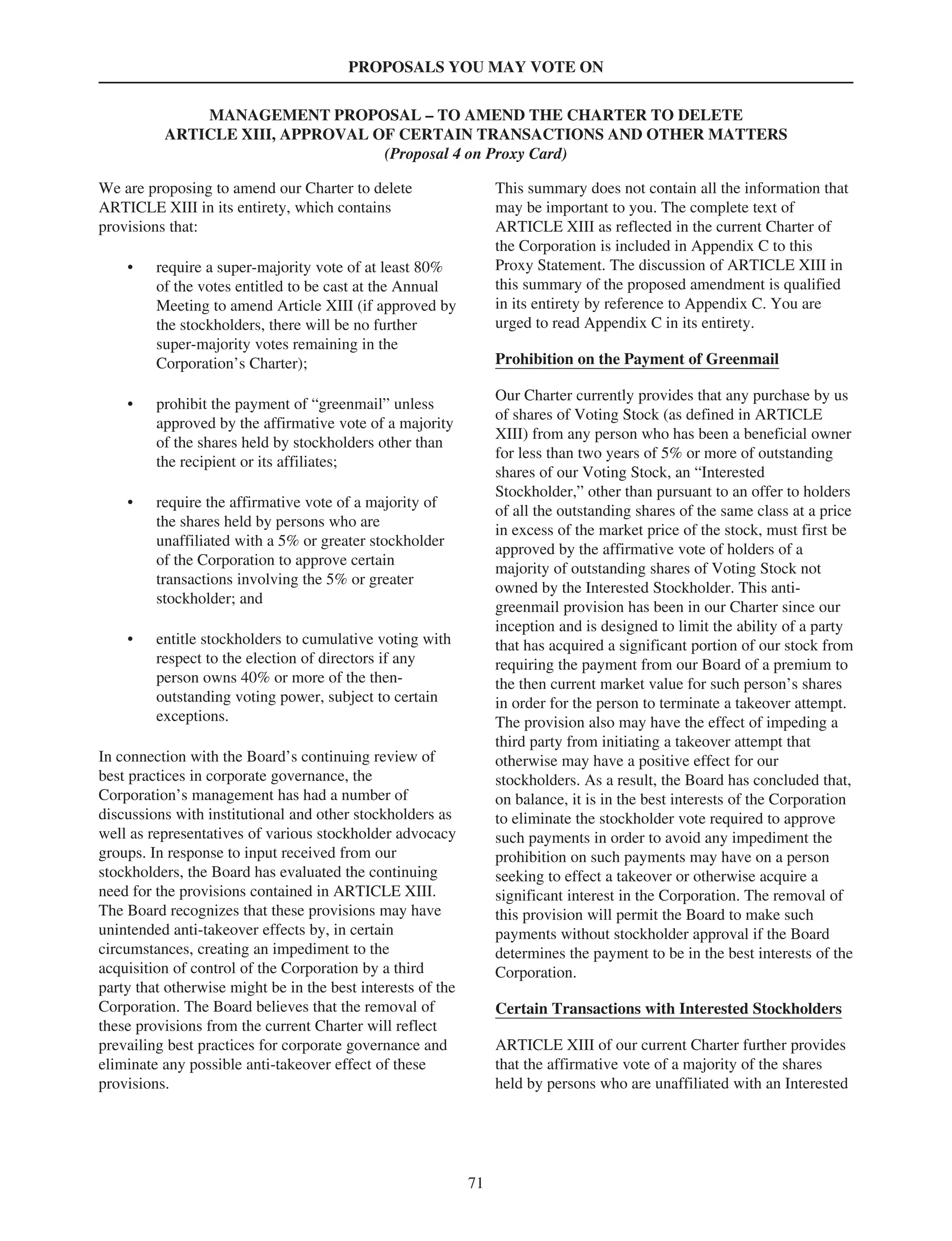 PROPOSALS YOU MAY VOTE ON
MANAGEMENT PROPOSAL – TO AMEND THE CHARTER TO DELETE
ARTICLE XIII, APPROVAL OF CERTAIN TRANSACTIONS AND OTHER MATTERS
(Proposal 4 on Proxy Card)
We are proposing to amend our Charter to delete
ARTICLE XIII in its entirety, which contains
provisions that:
• require a super-majority vote of at least 80%
of the votes entitled to be cast at the Annual
Meeting to amend Article XIII (if approved by
the stockholders, there will be no further
super-majority votes remaining in the
Corporation’s Charter);
• prohibit the payment of “greenmail” unless
approved by the affirmative vote of a majority
of the shares held by stockholders other than
the recipient or its affiliates;
• require the affirmative vote of a majority of
the shares held by persons who are
unaffiliated with a 5% or greater stockholder
of the Corporation to approve certain
transactions involving the 5% or greater
stockholder; and
• entitle stockholders to cumulative voting with
respect to the election of directors if any
person owns 40% or more of the then-
outstanding voting power, subject to certain
exceptions.
In connection with the Board’s continuing review of
best practices in corporate governance, the
Corporation’s management has had a number of
discussions with institutional and other stockholders as
well as representatives of various stockholder advocacy
groups. In response to input received from our
stockholders, the Board has evaluated the continuing
need for the provisions contained in ARTICLE XIII.
The Board recognizes that these provisions may have
unintended anti-takeover effects by, in certain
circumstances, creating an impediment to the
acquisition of control of the Corporation by a third
party that otherwise might be in the best interests of the
Corporation. The Board believes that the removal of
these provisions from the current Charter will reflect
prevailing best practices for corporate governance and
eliminate any possible anti-takeover effect of these
provisions.
This summary does not contain all the information that
may be important to you. The complete text of
ARTICLE XIII as reflected in the current Charter of
the Corporation is included in Appendix C to this
Proxy Statement. The discussion of ARTICLE XIII in
this summary of the proposed amendment is qualified
in its entirety by reference to Appendix C. You are
urged to read Appendix C in its entirety.
Prohibition on the Payment of Greenmail
Our Charter currently provides that any purchase by us
of shares of Voting Stock (as defined in ARTICLE
XIII) from any person who has been a beneficial owner
for less than two years of 5% or more of outstanding
shares of our Voting Stock, an “Interested
Stockholder,” other than pursuant to an offer to holders
of all the outstanding shares of the same class at a price
in excess of the market price of the stock, must first be
approved by the affirmative vote of holders of a
majority of outstanding shares of Voting Stock not
owned by the Interested Stockholder. This anti-
greenmail provision has been in our Charter since our
inception and is designed to limit the ability of a party
that has acquired a significant portion of our stock from
requiring the payment from our Board of a premium to
the then current market value for such person’s shares
in order for the person to terminate a takeover attempt.
The provision also may have the effect of impeding a
third party from initiating a takeover attempt that
otherwise may have a positive effect for our
stockholders. As a result, the Board has concluded that,
on balance, it is in the best interests of the Corporation
to eliminate the stockholder vote required to approve
such payments in order to avoid any impediment the
prohibition on such payments may have on a person
seeking to effect a takeover or otherwise acquire a
significant interest in the Corporation. The removal of
this provision will permit the Board to make such
payments without stockholder approval if the Board
determines the payment to be in the best interests of the
Corporation.
Certain Transactions with Interested Stockholders
ARTICLE XIII of our current Charter further provides
that the affirmative vote of a majority of the shares
held by persons who are unaffiliated with an Interested
71
 
