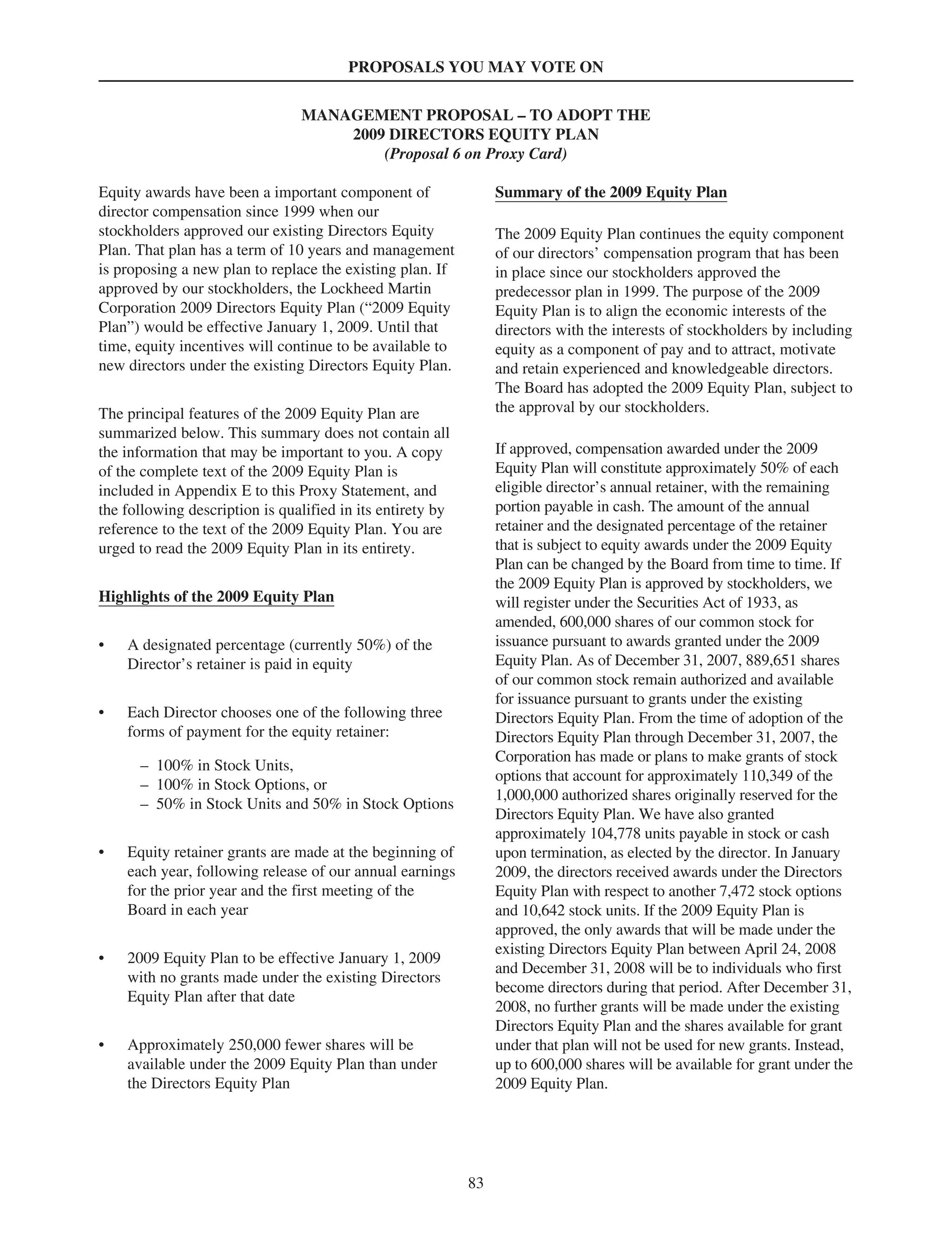 PROPOSALS YOU MAY VOTE ON
MANAGEMENT PROPOSAL – TO ADOPT THE
2009 DIRECTORS EQUITY PLAN
(Proposal 6 on Proxy Card)
Equity awards have been a important component of
director compensation since 1999 when our
stockholders approved our existing Directors Equity
Plan. That plan has a term of 10 years and management
is proposing a new plan to replace the existing plan. If
approved by our stockholders, the Lockheed Martin
Corporation 2009 Directors Equity Plan (“2009 Equity
Plan”) would be effective January 1, 2009. Until that
time, equity incentives will continue to be available to
new directors under the existing Directors Equity Plan.
The principal features of the 2009 Equity Plan are
summarized below. This summary does not contain all
the information that may be important to you. A copy
of the complete text of the 2009 Equity Plan is
included in Appendix E to this Proxy Statement, and
the following description is qualified in its entirety by
reference to the text of the 2009 Equity Plan. You are
urged to read the 2009 Equity Plan in its entirety.
Highlights of the 2009 Equity Plan
• A designated percentage (currently 50%) of the
Director’s retainer is paid in equity
• Each Director chooses one of the following three
forms of payment for the equity retainer:
– 100% in Stock Units,
– 100% in Stock Options, or
– 50% in Stock Units and 50% in Stock Options
• Equity retainer grants are made at the beginning of
each year, following release of our annual earnings
for the prior year and the first meeting of the
Board in each year
• 2009 Equity Plan to be effective January 1, 2009
with no grants made under the existing Directors
Equity Plan after that date
• Approximately 250,000 fewer shares will be
available under the 2009 Equity Plan than under
the Directors Equity Plan
Summary of the 2009 Equity Plan
The 2009 Equity Plan continues the equity component
of our directors’ compensation program that has been
in place since our stockholders approved the
predecessor plan in 1999. The purpose of the 2009
Equity Plan is to align the economic interests of the
directors with the interests of stockholders by including
equity as a component of pay and to attract, motivate
and retain experienced and knowledgeable directors.
The Board has adopted the 2009 Equity Plan, subject to
the approval by our stockholders.
If approved, compensation awarded under the 2009
Equity Plan will constitute approximately 50% of each
eligible director’s annual retainer, with the remaining
portion payable in cash. The amount of the annual
retainer and the designated percentage of the retainer
that is subject to equity awards under the 2009 Equity
Plan can be changed by the Board from time to time. If
the 2009 Equity Plan is approved by stockholders, we
will register under the Securities Act of 1933, as
amended, 600,000 shares of our common stock for
issuance pursuant to awards granted under the 2009
Equity Plan. As of December 31, 2007, 889,651 shares
of our common stock remain authorized and available
for issuance pursuant to grants under the existing
Directors Equity Plan. From the time of adoption of the
Directors Equity Plan through December 31, 2007, the
Corporation has made or plans to make grants of stock
options that account for approximately 110,349 of the
1,000,000 authorized shares originally reserved for the
Directors Equity Plan. We have also granted
approximately 104,778 units payable in stock or cash
upon termination, as elected by the director. In January
2009, the directors received awards under the Directors
Equity Plan with respect to another 7,472 stock options
and 10,642 stock units. If the 2009 Equity Plan is
approved, the only awards that will be made under the
existing Directors Equity Plan between April 24, 2008
and December 31, 2008 will be to individuals who first
become directors during that period. After December 31,
2008, no further grants will be made under the existing
Directors Equity Plan and the shares available for grant
under that plan will not be used for new grants. Instead,
up to 600,000 shares will be available for grant under the
2009 Equity Plan.
83
 